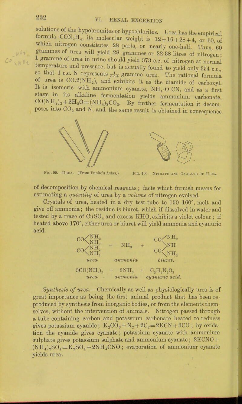solutions of the hypobromites or hypochlorites. Urea has the empirical tormula CON.H.,, its molecular weight is 12 + 16 + 28 + 4 or GO of which nitrogen constitutes 28 parts, or nearly one-half. Thus 'gO grammes of urea wiU yield 28 grammes or 22-38 litres of nitrogen • 1 gramme of urea in urine should yield 373 c.c. of nitrogen at normal temperature and pressure, but is actually found to yield only 854 c.c, so that 1 c.c. N represents gramme urea. The rational formula of urea is C0.2(NH,), and exhibits it as the diamide of carboxyl. It is isomeric with ammonium cyanate, NH^-O-CN, and as a first stage in its alkahne fermentation yields ammonium carbonate CO(NH2)2 + 2H20=(NH4)2C03. By further fermentation it decom- poses into CO2 and N, and the same result is obtained in consequence Fio. 99.—Urea. (From Pimke's Atlas.) Fig. 100.—Nitiiate and Oxalate op Uhea. of decomposition by chemical reagents ; facts which furnish means for estimating a quantity of urea by a volume of nitrogen evolved. Crystals of urea, heated in a dry test-tube to 150-160°, melt and give off ammonia; the residue is biuret, which if dissolved in water and tested by a trace of CUSO4 and excess KHO, exhibits a violet colour ; if heated above 170°, either urea or biuret will yield ammonia andcyanuric acid. >NH = + >NH urea ammonia biuret. 3CO(NH2)2 = 3NH3 + C3H3N3O3 urea ■ ammonia cyanuric acid. Synthesis of urea.—Chemically as well as physiologically urea is of great importance as being the first animal product that has been re- produced by synthesis from inorganic bodies, or from the elements them- selves, without the intervention of animals. Nitrogen passed through a tube containing carbon and potassium carbonate heated to redness gives potassium cyanide; K2C03 + N2 + 2C2=2KCN + 3CO ; by oxida- tion the cyanide gives cyanate; potassium cyanate with ammonium sulphate gives potassium S'ulphate and ammonium cyanate ; 2KCN0 + (NH4)2S04=K2S04 + 2NH4CNO; evaporation of ammonium: cyanate yields urea.