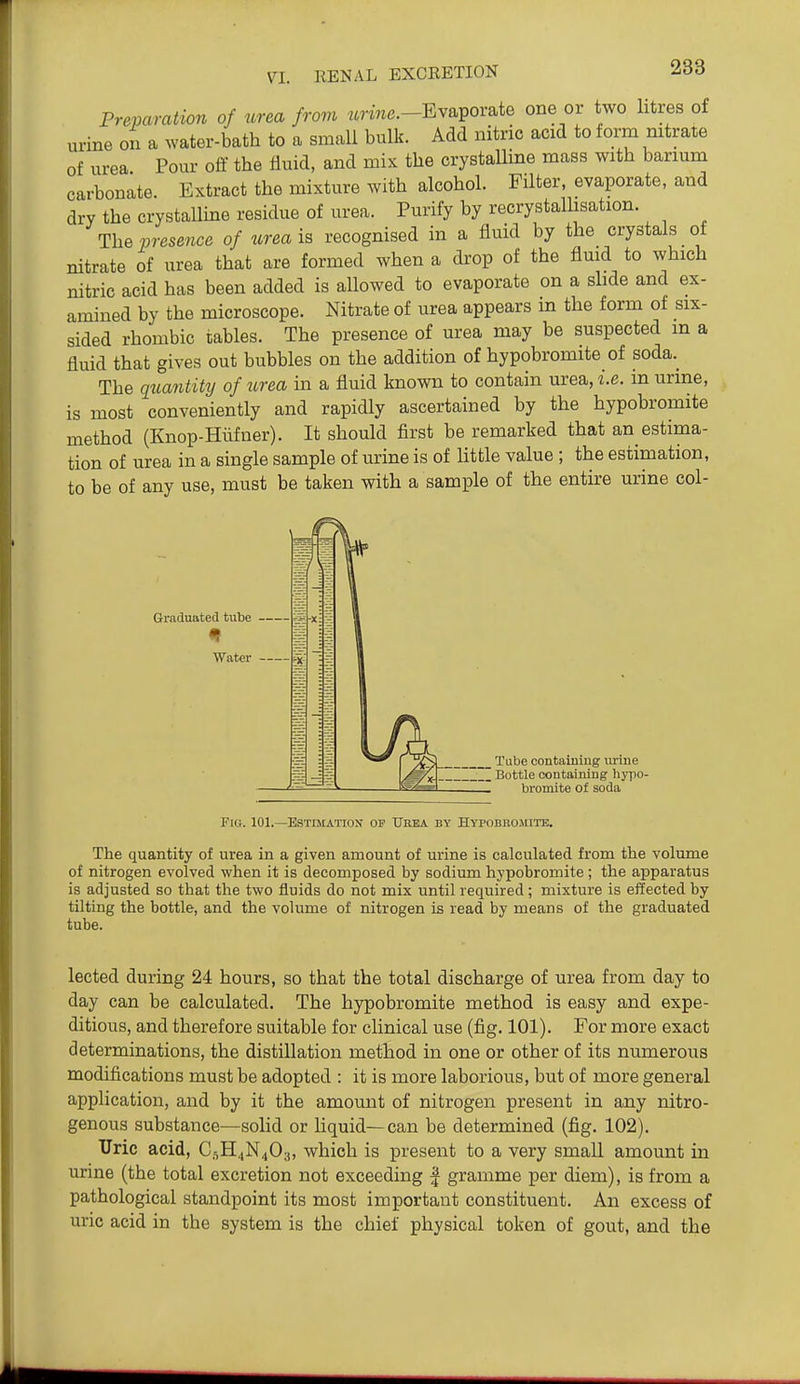 Preparation of urea from wnn^.-Evaporate one or two litres of urine on a water-bath to a small bulk. Add nitric acid to form mtrate of urea Pour off the fluid, and mix the crystalline mass with barmm carbonate Extract the mixture with alcohol. Filter, evaporate, and dry the crystallme residue of urea. Purify by recrystallisation. \hBvresence of wrea is recognised in a fluid by the crystals of nitrate of urea that are formed when a drop of the flmd to which nitric acid has been added is allowed to evaporate on a slide and ex- amined by the microscope. Nitrate of urea appears in the form of six- sided rhombic tables. The presence of urea may be suspected m a fluid that gives out bubbles on the addition of hypobromite of soda.^ The qtiantity of urea in a fluid known to contain urea, i.e. in urme, is most conveniently and rapidly ascertained by the hypobromite method (Knop-Hiifner). It should first be remarked that an estima- tion of urea in a single sample of urine is of little value ; the estimation, to be of any use, must be taken with a sample of the entire urine col- Graduatetl tube Water — _ Tube containmg urme I Bottle containing hypo- bromite of soda Fig. 101.—Estesiation op XTrea by Hypobbojute. The quantity of urea in a given amount of urine is calculated from the volume of nitrogen evolved when it is decomposed by sodium hypobromite; the apparatus is adjusted so that the two fluids do not mix until required; mixture is effected by tilting the bottle, and the volume of nitrogen is read by means of the graduated tube. lected during 24 hours, so that the total discharge of urea from day to day can be calculated. The hypobromite method is easy and expe- ditious, and therefore suitable for clinical use (fig. 101). For more exact determinations, the distillation method in one or other of its numerous modifications must be adopted : it is more laborious, but of more general application, and by it the amount of nitrogen present in any nitro- genous substance—solid or liquid—can be determined (fig. 102). Tlric acid, C5H4N40;j, which is present to a very small amount in urine (the total excretion not exceeding | gramme per diem), is from a pathological standpoint its most important constituent. An excess of uric acid in the system is the chief physical token of gout, and the