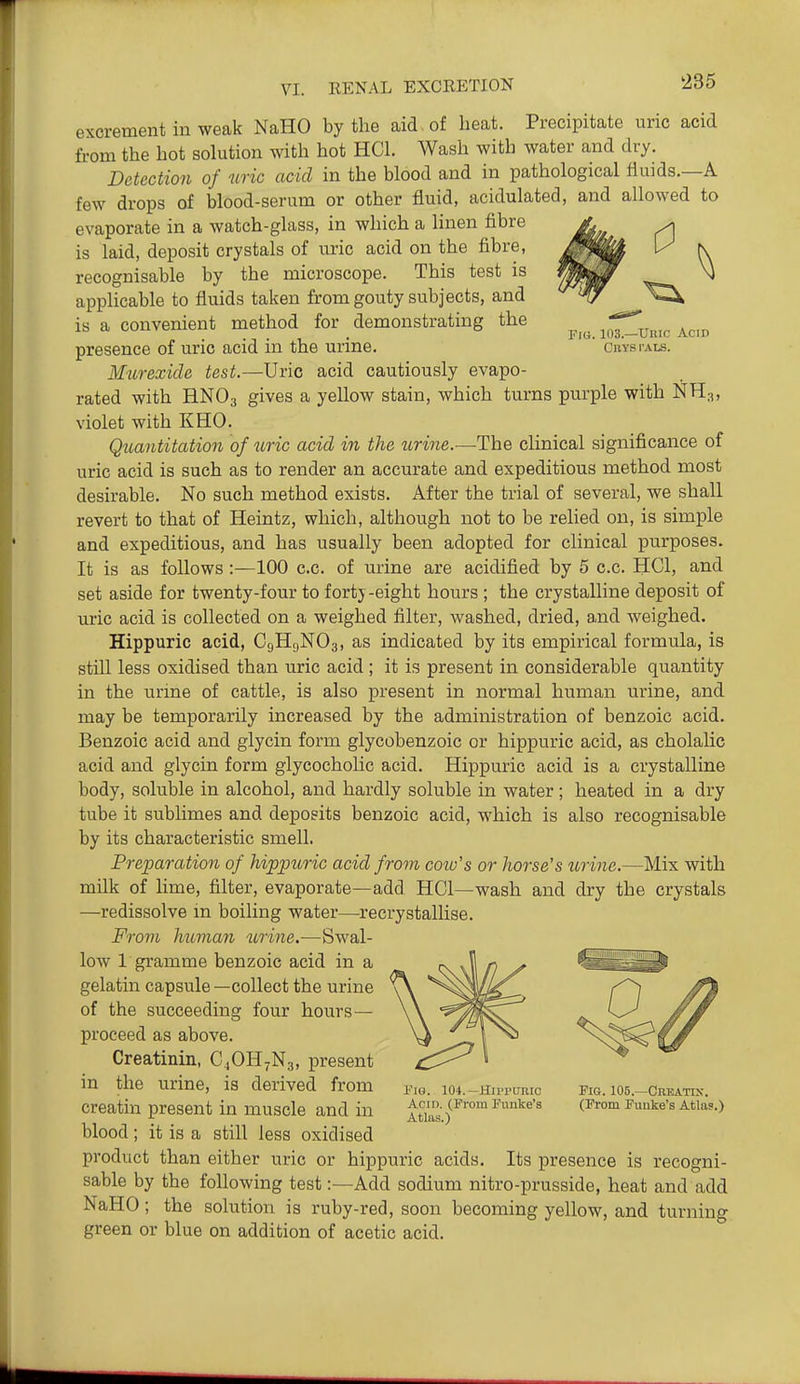 0 Fr«. 103.—Unic Acid CnYS I'ALS. excrement in weak NaHO by the aid of beat. Precipitate uric acid from the hot solution with hot HCL Wash with water and dry. Detection of uric acid in the blood and in pathological fluids.—A few drops of blood-serum or other fluid, acidulated, and allowed to evaporate in a watch-glass, in which a linen fibre is laid, deposit crystals of uric acid on the fibre, recognisable by the microscope. This test is applicable to fluids taken from gouty subjects, and is a convenient method for demonstrating the presence of uric acid in the urine. MurexicU test.—Uric acid cautiously evapo- rated with H.NO3 gives a yellow stain, which turns purple with NH3, violet with KHO. Qicaiititation of uric acid in the urine.—The clinical significance of uric acid is such as to render an accurate and expeditious method most desirable. No such method exists. After the trial of several, we shall revert to that of Heintz, which, although not to be relied on, is simple and expeditious, and has usually been adopted for clinical purposes. It is as follows :—100 c.c. of urine are acidified by 5 c.c. HCl, and set aside for twenty-four to fortj-eight hours ; the crystalline deposit of uric acid is collected on a weighed filter, washed, dried, and weighed. Hippuric acid, C9HUNO3, as indicated by its empirical formula, is still less oxidised than uric acid; it is present in considerable quantity in the urine of cattle, is also present in normal human urine, and may be temporarily increased by the administration of benzoic acid. Benzoic acid and glycin form glycobenzoic or hippuric acid, as cholaUc acid and glycin form glycocholic acid. Hippuric acid is a crystalline body, soluble in alcohol, and hardly soluble in water ; heated in a dry tube it sublimes and deposits benzoic acid, which is also recognisable by its characteristic smell. Preparation of hippuric acid from coiu's or horse's torine.—Mix with milk of lime, filter, evaporate—add HCl—wash and dry the crystals —redissolve in boiling water—-recrystallise. From human urine.—Swal- low 1 gramme benzoic acid in a gelatin capsule — collect the urine of the succeeding four hours — proceed as above. Creatinin, C4OH7N3, present in the urine, is derived from creatin present in muscle and in blood; it is a still less oxidised product than either uric or hippuric acids. Its presence is recogni- sable by the following test:—Add sodium nitro-prusside, heat and add NaHO; the solution is ruby-red, soon becoming yellow, and turning green or blue on addition of acetic acid. i''iG. 104.—Hiprtmic Acid. (From Funke's Atlas.) Fig. 105.—Creatik. (From Fuuke's Atlas.)