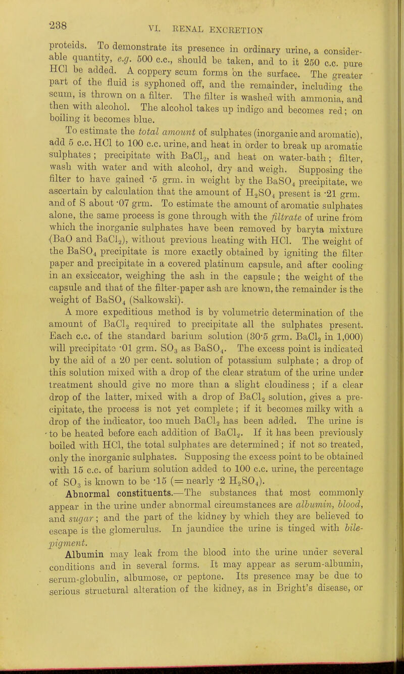 proteids. To demonstrate its presence in ordinary urine, a consider- ^le quantity, e.cj. 500 c.c, should be taken, and to it 250 c.c. pure HCl be added. A coppery scum forms on the surface. The greater part of the fluid is syphoned off, and the remainder, including the scum, IS thrown on a falter. The filter is washed with ammonia, and then with alcohol. The alcohol takes up indigo and becomes red; on boiling it becomes blue. To estimate the total amount of sulphates (inorganic and aromatic), add 5 c.c. HCl to 100 c.c. urine, and heat in order to break up aromatic sulphates ; precipitate with BaCl,, and heat on water-bath ; filter, wash with water and with alcohol, dry and weigh. Supposing the filter to have gained -5 grm. in weight by the BaS04 precipitate, we ascertain by calculation that the amount of H2SO4 present is -21 grm. and of S about -07 grm. To estimate the amount of aromatic sulphates alone, the same process is gone through with the filtrate of urine from which the inorganic sulphates have been removed by baryta mixture (BaO and BaCla), without previous heating with HCl. The weight of the BaSO^ precipitate is more exactly obtauaed by igniting the filter paper and precipitate in a covered platinum capsule, and after cooling in an exsiccator, weighing the ash in the capsule; the weight of the capsule and that of the filter-paper ash are known, the remainder is the weight of BaSOj (Salkowski). A more expeditious method is by volumetric determination of the amount of BaCl 2 required to precipitate all the sulphates present. Each c.c. of the standard barium solution (30-5 grm. BaCl2 in 1,000) will precipitato 01 grm. SO3 as BaS04. The excess point is indicated by the aid of a 20 per cent, solution of potassium sulphate ; a drop of this solution mixed with a drop of the clear stratum of the urine under treatment should give no more than a slight cloudiness ; if a clear drop of the latter, mixed with a drop of BaClg solution, gives a pre- cipitate, the process is not yet complete; if it becomes milky with a drop of the indicator, too much BaCl2 has been added. The urine is • to be heated before each addition of BaCl.2. If it has been previously boiled with HCl, the total sulphates are determined; if not so treated, only the inorganic sulphates. Supposing the excess point to be obtained with 15 c.c. of barium solution added to 100 c.c. urine, the percentage of SO3 is known to be -15 (= nearly -2 H2SO4). Abnormal constituents.—The substances that most commonly appear in the urine under abnormal circumstances are albumin, blood, and siigar; and the part of the kidney by which they are beheved to escape is the glomerulus. In jaundice the urine is tinged with bile- pigment. Albumin may leak from the blood into the urine under several conditions and in several forms. It may appear as serum-albumin, serum-globuUn, albumose, or peptone. Its presence may be due to serious structural alteration of the kidney, as in Bright's disease, or