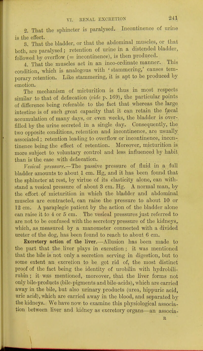 2. That the sphincter is paralysed. Incontinence of urine is the effect. 3. That the bladder, or that the abdominal muscles, or that both, are paralysed; retention of urine in a distended bladder, followed by overflow (= incontinence), is then produced. 4. That the muscles act in an inco-ordinate manner. This condition, which is analogous with 'stammering,' causes tem- porary retention. Like stammering, it is apt to be produced by emotion. The mechanism of micturition is thus in most respects similar to that of deftecation {vide p. 169), the particular points of difl'erence being referable to the fact that whereas the large intestine is of such great capacity that it can retain the faecal accumulation of many days, or even weeks, the bladder is over- filled by the urine secreted in a single day. Consequently, the two opposite conditions, retention and incontinence, are usually associated; retention leading to overflow or incontinence, incon- tinence being the effect of retention. Moreover, micturition is more subject to voluntary control and less influenced by habit than is the. case with defsecation. Vesical jJressitre.—The passive pressure of fluid in a full bladder amounts to about 1 cm, Hg, and it has been found that the sphincter at rest, by virtue of its elasticity alone, can with- stand a vesical pressure of about 3 cm. Hg. A normal man, by the effort of micturition in which the bladder and abdominal muscles are contracted, can raise the pressure to about 10 or 12 cm. A paraplegic patient by the action of the bladder alone can raise it to 4 or 5 cm. The vesical pressures just referred to are not to be confused with the secretory pressure of the kidneys^ which, as measured by a manometer connected with a divided ureter of the dog, has been found to reach to about 6 cm. Excretory action of the liver.—Allusion has been made to the part that the liver plays in excretion; it was mentioned that the bile is not only a secretion serving in digestion, but to some extent an excretion to be got rid of, the most distinct proof of the fact being the identity of urobilin with hydrobili- rubin; it was mentioned, moreover, that the liver forms not only bile-prodijcts (bile-pigments and bile-acids), which are carried away in the bile, but also urinary products (urea, hippuric acid, uric acid), which are carried away in the blood, and separated by the kidneys. We have now to examine this physiological associa- tion between liver and kidney as excretory organs—an associa- \
