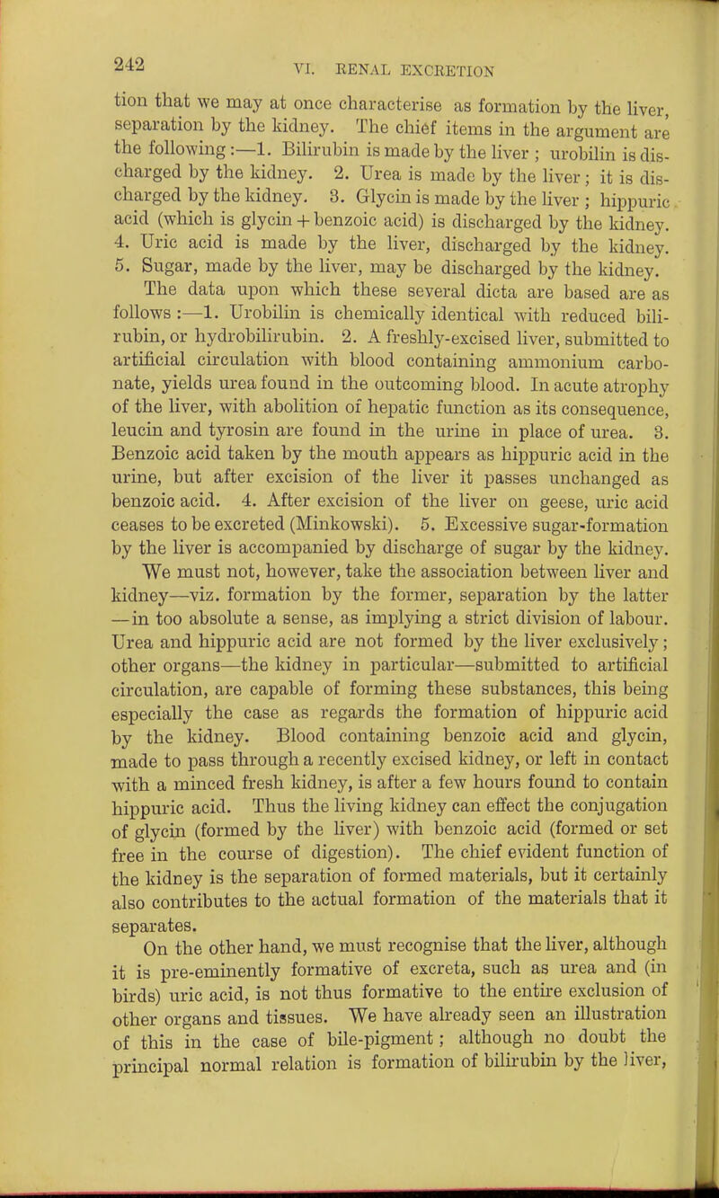 tion that we may at once characterise as formation by the Hver, separation by the kidney. The chi6f items in the argument are the fohowing:—1. Bihrubin is made by the Hver ; urobihn is dis- charged by the kidney. 2. Urea is made by the Hver; it is dis- charged by the kidney. 3. Glycm is made by the Hver ; hippuric acid (which is glycin + benzoic acid) is discharged by the kidney. 4. Uric acid is made by the Hver, discharged by the kidney. 5. Sugar, made by the Hver, may be discharged by the kidney. The data upon which these several dicta are based are as foHows :—1. UrobiHn is chemicaHy identical with reduced bili- rubin, or hydrobilirubin. 2. A freshly-excised liver, submitted to artificial circulation with blood containing ammonium carbo- nate, yields urea found in the outcoming blood. In acute atrophy of the Hver, with abolition of hepatic function as its consequence, leucin and tyrosin are found in the urine in place of urea. 3. Benzoic acid taken by the mouth appears as hippuric acid in the urine, but after excision of the liver it passes unchanged as benzoic acid. 4. After excision of the liver on geese, uric acid ceases to be excreted (Minkowski). 5. Excessive sugar-formation by the liver is accompanied by discharge of sugar by the kidney. We must not, however, take the association between Hver and kidney—viz. formation by the former, separation by the latter —in too absolute a sense, as implying a strict division of labour. Urea and hippuric acid are not formed by the liver exclusivel}^; other organs—the kidney in particular—submitted to artificial circulation, are capable of forming these substances, this bemg especially the case as regards the formation of hippuric acid by the kidney. Blood containing benzoic acid and glycin, made to pass through a recently excised kidney, or left in contact with a minced fresh kidney, is after a few hours found to contain hippuric acid. Thus the living kidney can effect the conjugation of glycin (formed by the liver) with benzoic acid (formed or set free in the course of digestion). The chief evident function of the kidney is the separation of formed materials, but it certainly also contributes to the actual formation of the materials that it separates. On the other hand, we must recognise that the liver, although it is pre-eminently formative of excreta, such as urea and (in birds) uric acid, is not thus formative to the entire exclusion of other organs and tissues. We have already seen an illustration of this in the case of bile-pigment; although no doubt the principal normal relation is formation of bilirubin by the liver,