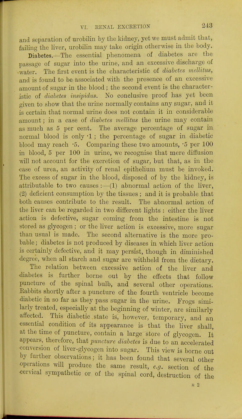and separation of urobilin by the kidney, yet we must admit that, faihng the hver, urobilin may take origin otherwise in the body. Diabetes.—The essential phenomena of diabetes are the passage of sugar into the urine, and an excessive discharge qf water. The first event is the characteristic of diabetes mellitus, and is found to be associated with the presence of an excessive amount of sugar in the blood; the second event is the character- istic of diahetes insipidus. No conclusive proof has yet been given to show that the urine normally contains any sugar, and it is certain that normal urine does not contain it in considerable amount; in a case of diabetes mellitus the urine may contain as much as 5 per cent. The average percentage of sugar in normal blood is only -1 ; the percentage of sugar in diabetic blood may reach -5. Comparing these two amounts, '5 per 100 in blood, 5 per 100 in urine, we recognise that mere diffusion will not account for the excretion of sugar, but that, as in the case of urea, an activity of renal epithelium must be invoked. The excess of sugar in the blood, disposed of by the kidney, is attributable to two causes :—(1) abnormal action of the liver, (2) deficient consumption by the tissues; and it is probable that both causes contribute to the result. The abnormal action of the liver can be regarded in two different lights : either the liver action is defective, sugar coming from the intestine is not stored as glycogen; or the liver action is excessive, more sugar than usual is made. The second alternative is the more pro- bable ; diabetes is not produced by diseases in which liver action is certainly defective, and it may persist, though in diminished degree, when all starch and sugar are withheld from the dietary. The relation between excessive action of the liver and diabetes is further borne out by the effects that follow puncture of the spinal bulb, and several other operations. Eabbits shortly after a puncture of the fourth ventricle become diabetic in so far as they pass sugar in the urine. Frogs simi- larly treated, especially at the beginning of winter, are similarly affected. This diabetic. state is, however, temporary, and an essential condition of its appearance is that the liver shall, at the time of puncture, contain a large store of glycogen. It appears, therefore, that puncture diabetes is due to an accelerated •conversion of liver-glycogen into sugar. This view is borne out by further observations; it has been found that several other operations will produce the same result, e.g. section of the -cervical sympathetic or of the spinal cord, destruction of the Ji 2