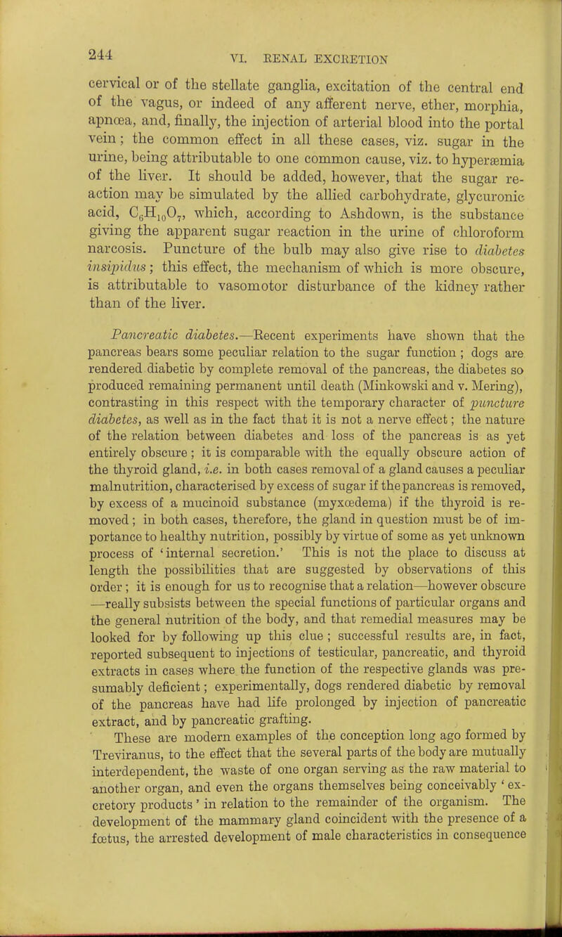 cervical or of the stellate ganglia, excitation of the central end of the vagus, or indeed of any afferent nerve, ether, morphia, apnoea, and, finall}', the injection of arterial blood into the portal vein; the common effect in all these cases, viz, sugar in the urine, being attributable to one common cause, viz. to hypersBmia of the liver. It should be added, however, that the sugar re- action may be simulated by the allied carbohydrate, glycuronic acid, CgHiyO^, which, according to Ashdown, is the substance giving the apparent sugar reaction in the urine of chloroform narcosis. Puncture of the bulb may also give rise to diabetes insipidus; this effect, the mechanism of which is more obscure, is attributable to vasomotor disturbance of the kidney rather than of the liver. Pancreatic diabetes.—Recent experinients have shown that the pancreas bears some peculiar relation to the sugar function ; dogs are rendered diabetic by complete removal of the pancreas, the diabetes so produced remaining permanent until death (Minkowski and v. Mering), contrasting in this respect with the temporary character of puncture diabetes, as well as in the fact that it is not a nerve effect; the nature of the relation between diabetes and loss of the pancreas is as yet entirely obscure; it is comparable with the equally obscure action of the thyroid gland, i.e. in both cases removal of a gland causes a peculiar malnutrition, characterised by excess of sugar if the pancreas is removed, by excess of a mucinoid substance (myxoedema) if the thyroid is re- moved ; in both cases, therefore, the gland in question must be of im- portance to healthy nutrition, possibly by virtue of some as yet unknown process of 'internal secretion.' This is not the place to discuss at length the possibilities that are suggested by observations of this order ; it is enough for us to recognise that a relation—however obscure —really subsists between the special functions of particular organs and the general nutrition of the body, and that remedial measures may be looked for by following up this clue ; successful results are, in fact, reported subsequent to injections of testicular, pancreatic, and thyroid extracts in cases where the function of the respective glands was pre- sumably deficient; experimentally, dogs rendered diabetic by removal of the pancreas have had Hfe prolonged by injection of pancreatic extract, and by pancreatic grafting. These are modern examples of the conception long ago formed by Treviranus, to the effect that the several parts of the body are mutually interdependent, the waste of one organ serving as the raw material to another organ, and even the organs themselves being conceivably ' ex- cretory products ' in relation to the remainder of the organism. The development of the mammary gland coincident with the presence of a fcetus, the arrested development of male characteristics in consequence