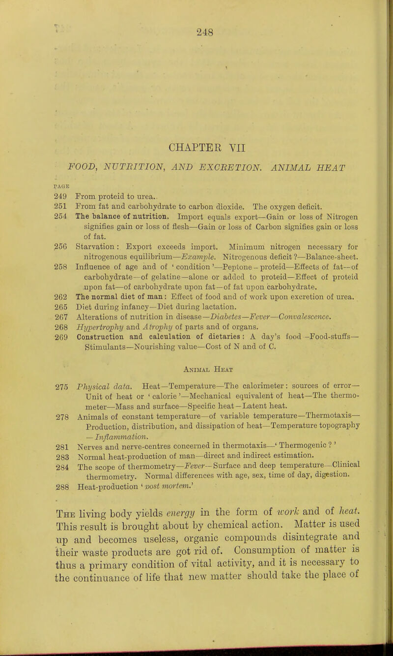 CHAPTER VII FOOD, NUTBITION, AND EXCRETION. ANIMAL HEAT PAGE 249 From proteid to urea.. 251 From fat and carbohydrate to carbon dioxide. The oxygen deficit. 254 The balance of nutrition. Import equals export—Gain or loss of Nitrogen signifies gain or loss of flesh—Gain or loss of Carbon signifies gain or loss of fat. .256 Starvation: Export exceeds import. Minimum nitrogen necessary for nitrogenous equilibrium—Example. Nitrogenous deficit ?—Balance-sheet. 258 Influence of age and of 'condition'—Peptone - proteid—Effects of fat—of carbohydrate—of gelatine—alone or added to proteid—Effect of proteid upon fat—of carbohydrate upon fat—of fat upon carbohydrate. 262 The normal diet of man: Effect of food and of work upon excretion of urea. 265 Diet during infancy—Diet during lactation. 267 Alterations of nutrition in A\S2&s,e—Diabetes—Fever—Convalescence. 268 Hypertrophy and Atrophy of parts and of organs. 269 Construction and calculation of dietaries: A day's food -Food-stuffs— Stimulants—Nourishing value—Cost of N and of C. Animal Heat 275 Physical data. Heat—Temperature—The calorimeter: sources of error- Unit of heat or ' calorie '—Mechanical equivalent of heat—The thermo- meter—Mass and surface—Specific heat —Latent heat. 278 Animals of constant temperature—of variable temperature—Thermotaxis— Production, distribution, and dissipation of heat—Temperature topography — Inflammation. 281 Nerves and nerve-centres concerned in thermotaxis—' Thermogenic ? ' 283 Normal heat-production of man—direct and indirect estimation. 284 The scope of thermometry—i^'euer—Surface and deep temperature—Clinical thermometry. Normal differences with age, sex, time of day, digestion. 288 Heat-production ' wst mortem.' The living body yields energy in the form of work and of heat. This result is brought about by chemical action. Matter is used up and becomes useless, organic compounds disintegrate and their waste products are got rid of. Consumption of matter is thus a primary condition of vital activity, and it is necessary to the continuance of life that new matter should take the place of