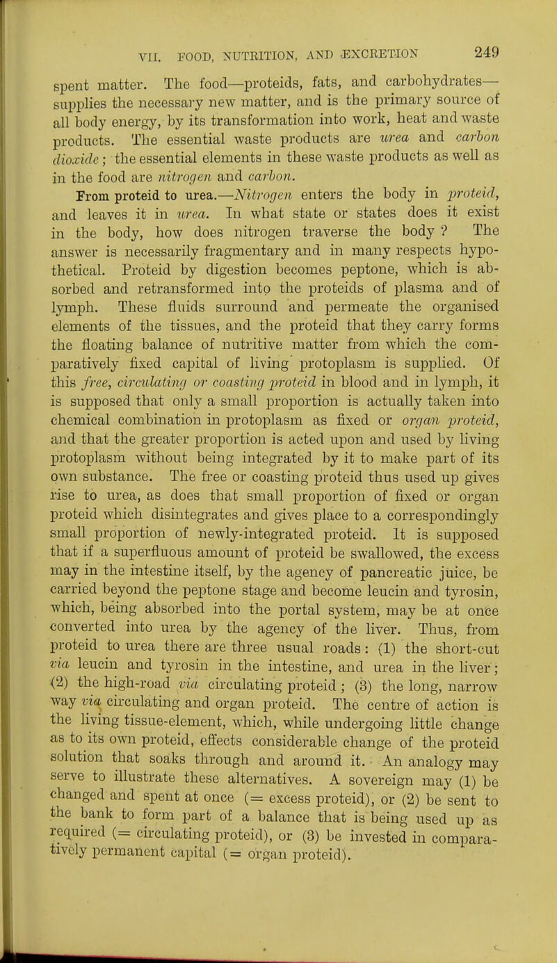 spent matter. The food—proteids, fats, and carbohydrates- supplies the necessary new matter, and is the primary source of all body energy, by its transformation into work, heat and waste products. The essential waste products are urea and carbon dioxide; the essential elements in these waste products as well as in the food are nitrof/en and carbon. From proteid to urea.—Nitrogen enters the body in proteid, and leaves it in urea. In what state or states does it exist in the body, how does nitrogen traverse the body '? The answer is necessarily fragmentary and in many respects hypo- thetical. Proteid by digestion becomes peptone, which is ab- sorbed and retransformed into the proteids of plasma and of l}Tnph. These fluids surround and permeate the organised elements of the tissues, and the proteid that they carry forms the floating balance of nutritive matter from which the com- paratively fixed capital of living protoplasm is supplied. Of this free, circulating or coasting j)roteid in blood and in lymph, it is supposed that only a small proportion is actually taken into chemical combination in protoplasm as fixed or organ proteid, and that the greater proportion is acted upon and used by living protoplasm without being integrated by it to make part of its own substance. The free or coasting proteid thus used up gives rise to urea, as does that small proportion of fixed or organ proteid which dismtegrates and gives place to a correspondingly small proportion of newly-integrated proteid. It is supposed that if a superfluous amount of proteid be swallowed, the excess may in the intestine itself, by the agency of pancreatic juice, be carried beyond the peptone stage and become leucin and tyrosin, which, being absorbed into the portal system, may be at once converted into urea by the agency of the liver. Thus, from proteid to urea there are three usual roads: (1) the short-cut via leucin and tyrosin in the intestine, and urea in the liver; (2) the high-road via circulating proteid ; (3) the long, narrow way via^ circulating and organ proteid. The centre of action is the living tissue-element, which, while undergoing little change as to its own proteid, effects considerable change of the proteid solution that soaks through and around it. An analogy may serve to illustrate these alternatives. A sovereign may (1) be changed and spent at once (= excess proteid), or (2) be sent to the bank to form part of a balance that is being used up as required (= circulating proteid), or (3) be invested in compara- tively permanent capital (= organ proteid).