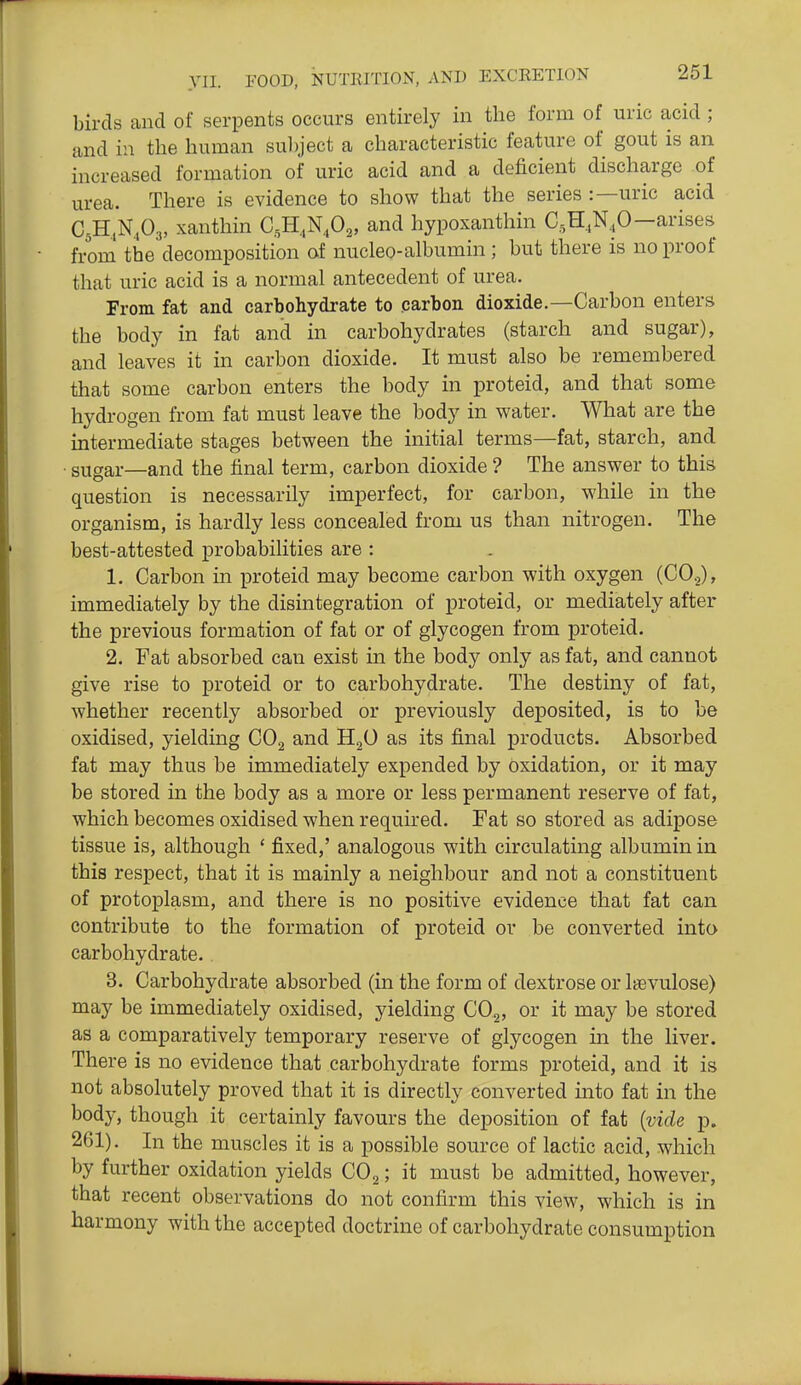 birds and of serpents occurs entirely in the form of uric acid; and in the human sul)ject a characteristic feature of gout is an increased formation of uric acid and a deficient discharge of urea. There is evidence to show that the series :—uric acid C^H.N.Og, xanthin C,H,,N,02, and hypoxanthin C.,H,N,0—arises from the decomposition of nucleo-albumin; but there is no proof that uric acid is a normal antecedent of urea. From fat and carbohydrate to parbon dioxide.—Carbon enters the body in fat and in carbohydrates (starch and sugar), and leaves it in carbon dioxide. It must also be remembered that some carbon enters the body in proteid, and that some hydrogen from fat must leave the body in water. What are the intermediate stages between the initial terms—fat, starch, and ■ sugar—and the final term, carbon dioxide ? The answer to this question is necessarily imperfect, for carbon, while in the organism, is hardly less concealed from us than nitrogen. The best-attested probabilities are : 1. Carbon in proteid may become carbon with oxygen (CO.,), immediately by the disintegration of proteid, or mediately after the previous formation of fat or of glycogen from proteid. 2. Fat absorbed can exist in the body only as fat, and cannot give rise to proteid or to carbohydrate. The destiny of fat, whether recently absorbed or previously deposited, is to be oxidised, yielding CO^ and HjO as its final products. Absorbed fat may thus be immediately expended by oxidation, or it may be stored in the body as a more or less permanent reserve of fat, which becomes oxidised when required. Fat so stored as adipose tissue is, although ' fixed,' analogous with circulating albumin in this respect, that it is mainly a neighbour and not a constituent of protoplasm, and there is no positive evidence that fat can contribute to the formation of proteid or be converted into carbohydrate. 3. Carbohydrate absorbed (in the form of dextrose or Isevulose) may be immediately oxidised, yielding COg, or it may be stored as a comparatively temporary reserve of glycogen in the liver. There is no evidence that carbohydrate forms proteid, and it is not absolutely proved that it is directly converted into fat in the body, though it certainly favours the deposition of fat {vide p. 261). In the muscles it is a possible source of lactic acid, which by further oxidation yields CO^; it must be admitted, however, that recent observations do not confirm this view, which is in harmony with the accepted doctrine of carbohydrate consumption