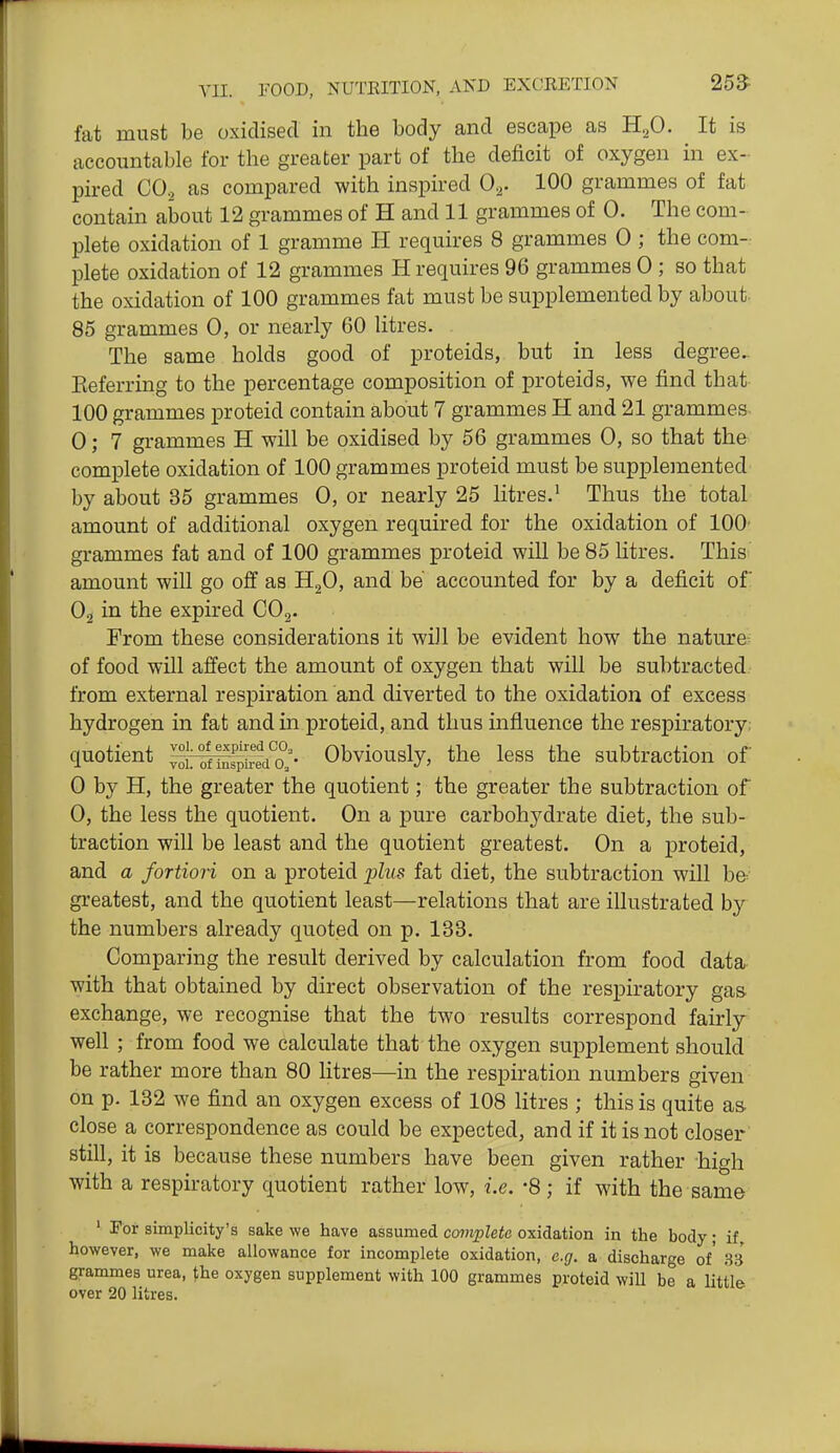 fat must be oxidised in the body and escape as HoO. It is accountable for the greater part of the deficit of oxygen in ex- pired CO2 as compared with inspired 0^. 100 grammes of fat contain about 12 grammes of H and 11 grammes of 0. The com- plete oxidation of 1 gramme H requires 8 grammes 0 ; the com- plete oxidation of 12 grammes H requires 96 grammes 0 ; so that the oxidation of 100 grammes fat must be supplemented by about- 85 grammes 0, or nearly 60 litres. The same holds good of proteids, but in less degree.. Eeferring to the percentage composition of proteids, we find that- 100 grammes proteid contain about 7 grammes H and 21 grammes 0; 7 grammes H will be oxidised by 56 grammes 0, so that the complete oxidation of 100 grammes proteid must be supplemented by about 35 grammes 0, or nearly 25 litres.^ Thus the total amount of additional oxygen required for the oxidation of 100- grammes fat and of 100 grammes proteid will be 85 Htres. This amount will go off as H2O, and be accounted for by a deficit of O2 in the expired CO2. From these considerations it will be evident how the nature- of food will affect the amount of oxygen that will be subtracted, from external respiration and diverted to the oxidation of excess hydrogen in fat and in proteid, and thus influence the respiratory; quotient ^CTlSa?;. Obviously, the less the subtraction of 0 by H, the greater the quotient; the greater the subtraction of 0, the less the quotient. On a pure carbohydrate diet, the sub- traction will be least and the quotient greatest. On a proteid, and a fortiori on a proteid j^lus fat diet, the subtraction will be greatest, and the quotient least—relations that are illustrated by the numbers already quoted on p. 133. Comparing the result derived by calculation from food data with that obtained by direct observation of the respiratory gas exchange, we recognise that the two results correspond fairly well ; from food we calculate that the oxygen supplement should be rather more than 80 litres—in the respiration numbers given on p. 132 we find an oxygen excess of 108 litres ; this is quite as close a correspondence as could be expected, and if it is not closer still, it is because these numbers have been given rather high with a respiratory quotient rather low, i.e. '8 ; if with the same ' For simplicity's sake we have assumed co7?ipZeie oxidation in the body; if, however, we make allowance for incomplete oxidation, e.g. a discharge of' 33 grammes urea, fhe oxygen supplement with 100 grammes proteid will be a little over 20 litres.
