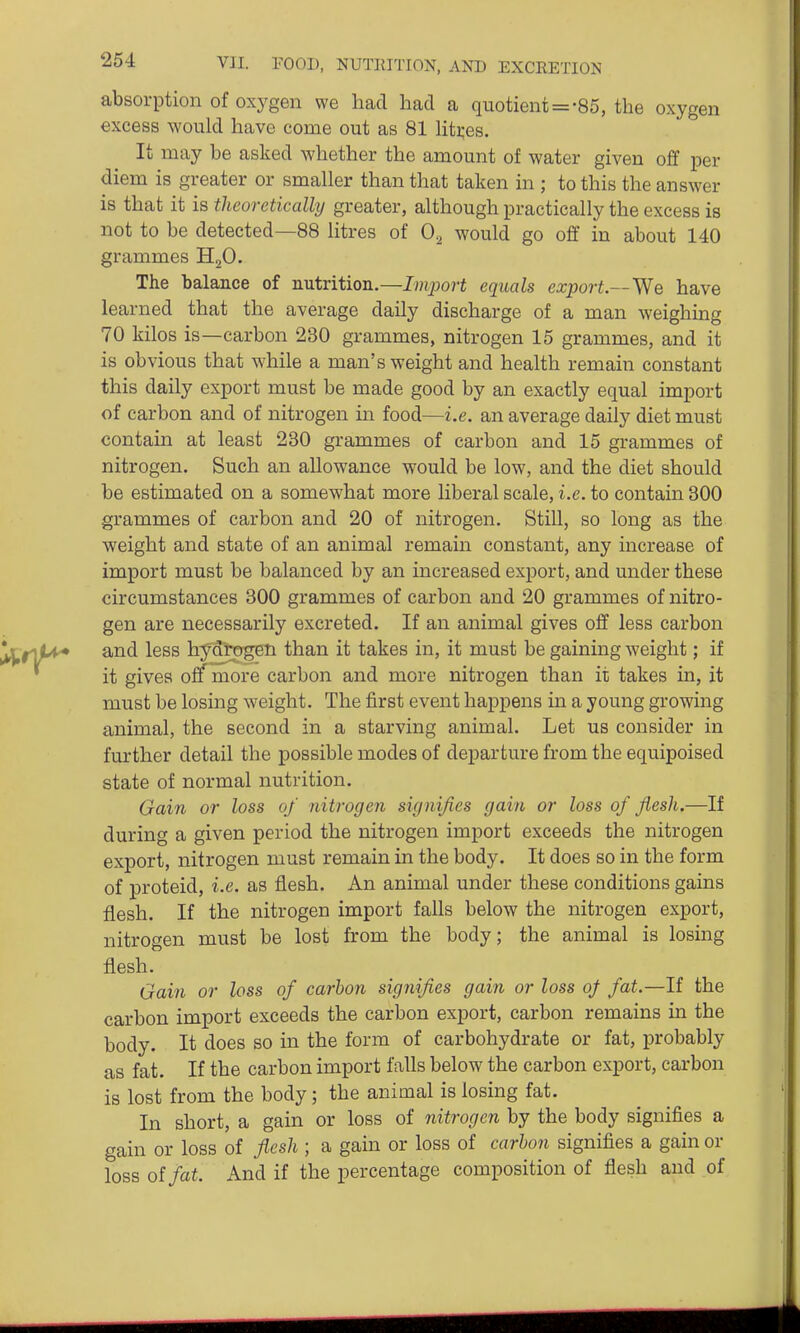 absorption of oxygen we had had a quotient = -85, the oxygen excess would have come out as 81 hti^es. It may be asked whether the amount of water given off per diem is greater or smaller than that taken in ; to this the answer is that it is theoretically greater, although practically the excess is not to be detected—88 litres of 0.^ would go off in about 140 grammes HoO. The balance of nutrition.—Import equals export—We have learned that the average daily discharge of a man weighing 70 kilos is—carbon 230 grammes, nitrogen 15 grammes, and it is obvious that while a man's weight and health remain constant this daily export must be made good by an exactly equal import of carbon and of nitrogen in food—i.e. an average daily diet must contain at least 230 grammes of carbon and 15 grammes of nitrogen. Such an allowance would be low, and the diet should be estimated on a somewhat more liberal scale, i.e. to contain 300 grammes of carbon and 20 of nitrogen. Still, so long as the weight and state of an animal remain constant, any increase of import must be balanced by an increased export, and under these circumstances 300 grammes of carbon and 20 grammes of nitro- gen are necessarily excreted. If an animal gives off less carbon and less hydrogen than it takes in, it must be gaining weight; if it gives off more carbon and more nitrogen than it takes in, it must be losing weight. The first event happens in a young growing animal, the second in a starving animal. Let us consider in further detail the possible modes of departure from the equipoised state of normal nutrition. Gain or loss of nitrogen signifies gain or loss of flesh.—If during a given period the nitrogen import exceeds the nitrogen export, nitrogen must remain in the body. It does so in the form of proteid, i.e. as flesh. An animal under these conditions gains flesh. If the nitrogen import falls below the nitrogen export, nitrogen must be lost from the body; the animal is losing flesh. Gain or loss of carbon signifies gain or loss oj fat.—li the carbon import exceeds the carbon export, carbon remains in the body. It does so in the form of carbohydrate or fat, probably as fat. If the carbon import falls below the carbon export, carbon is lost from the body; the animal is losing fat. In short, a gain or loss of nitrogen by the body signifies a gain or loss of flesh ; a gain or loss of carhon signifies a gain or loss of fat. And if the percentage composition of flesh and of