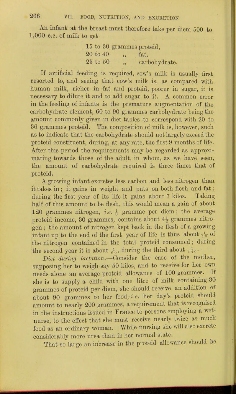 2G6 An infant at the breast must therefore take per diem 500 to 1,000 e.c. of milk to get 15 to BO grammes proteid, 20 to 40 „ fat, 25 to 50 ,, carbohydrate. If artificial feeding is required, cow's milk is usually first resorted to, and seeing that cow's milk is, as compared with human milk, richer in fat and proteid, poorer in sugar, it is necessary to dilute it and to add sugar to it. A common error in the feeding of infants is the premature augmentation of the carbohydrate element, 60 to 90 grammes carbohydrate bemg the amount commonly given in diet tables to correspond with 20 to 3G grammes proteid. The composition of milk is, however, such as to indicate that the carbohydrate should not largely exceed the proteid constituent, durmg, at any rate, the first 9 months of life. After this period the requirements may be regarded as approxi- mating towards those of the adult, in whom, as we have seen, the amount of carbohydrate required is three times that of proteid. A growing infant excretes less carbon and less nitrogen than it takes in ; it gains in weight and puts on both flesh and fat; during the first year of its life it gains about 7 kilos. Taking half of this amount to be flesh, this would mean a gain of about 120 grammes nitrogen, i.e. ^ gramme per diem ; the average proteid income, 30 grammes, contains about 4^ grammes nitro- gen ; the amount of nitrogen kept back in the flesh of a growing infant up to the end of the first year of Hfe is thus about -,V of the nitrogen contained in the total proteid consumed; during the second year it is about -^V, during the third about jj^. Diet during lactation.—Considev the case of the mother, supposing her to weigh say 50 kilos, and to receive for her own needs alone an average proteid allowance of 100 grammes. If she is to supply a child with one litre of milk containing 30 grammes of proteid per diem, she should receive an addition of about 90 grammes to her food, i.e. her day's proteid should amount to nearly 200 grammes, a requirement that is recognised in the instructions issued in France to persons employing a wet- nurse, to the effect that she must receive nearly twice as much food as an ordinary woman. While nursing she will also excrete considerably more urea than in her normal state. That so large an increase in the proteid allowance should be
