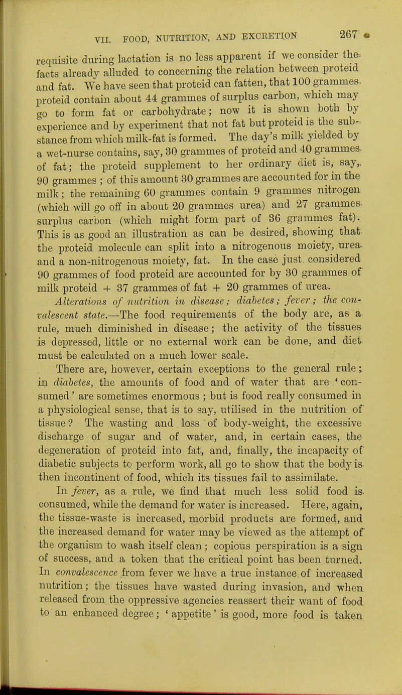 requisite during lactation is no less apparent if we consider the- facts already alluded to concerning the relation between proteid and fat. We have seen that proteid can fatten, that 100 grammes, proteid contain about 44 grammes of surplus carbon, which may go to form fat or carbohydrate; now it is shown both by experience and by experiment that not fat but proteid is the sub- stance from which milk-fat is formed. The day's milk yielded by a wet-nurse contains, say, 30 grammes of proteid and 40 grammes- of fat; the proteid supplement to her ordinary diet is, say,. 90 grammes ; of this amount 30 grammes are accounted for in the milk; the remaining 60 grammes contain 9 grammes nitrogen (which will go off in about 20 grammes urea) and 27 grammes, surplus carbon (which might form part of 36 grammes fat). This is as good an illustration as can be desired, showing that- the proteid molecule can split into a nitrogenous moiety, urea, and a non-nitrogenous moiety, fat. In the case just, considered 90 grammes of food proteid are accounted for by 30 grammes of milk proteid 4- 37 grammes of fat + 20 grammes of urea. Alterations of nutrition in disease; diabetes; fever; the con- valescent state.—The food requu-ements of the body are, as a rule, much diminished in disease; the activity of the tissues is depressed, little or no external work can be done, and diet must be calculated on a much lower scale. There are, however, certain exceptions to the general rule;. in diabetes, the amounts of food and of water that are * con- sumed ' are sometimes enormous ; but is food really consumed in a j)hysiological sense, that is to say, utilised in the nutrition of tissue? The wasting and loss of body-weight, the excessive discharge of sugar and of water, and, in certain cases, the degeneration of proteid into fat, and, finally, the incapacit}^ of diabetic subjects to perform work, all go to show that the bodj'is- then incontinent of food, which its tissues fail to assimilate. In fever, as a rule, we find that much less solid food is- consumed, while the demand for water is increased. Here, again, the tissue-waste is increased, morbid products are formed, and the increased demand for water may be viewed as the attempt of the organism to wash itself clean ; copious perspiration is a sign of success, and a token that the critical point has been turned. In convalescence from fever we have a true instance of inci'eased nutrition; the tissues have wasted during invasion, and when released from the oppressive agencies reassert their want of food to an enhanced degree; ' appetite' is good, more food is taken