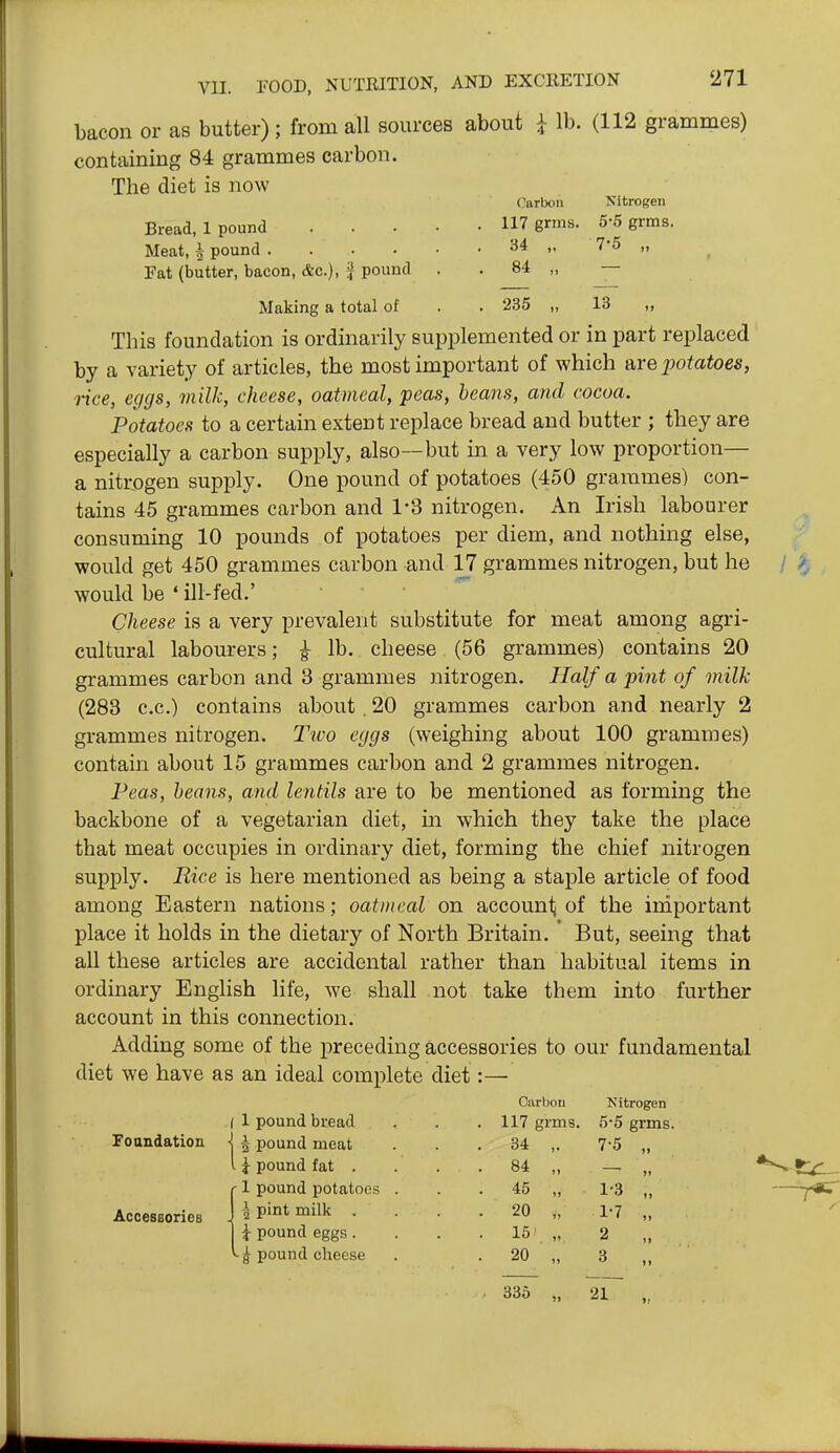 bacon or as butter); from all sources about i lb. (112 grammes) containing 84 grammes carbon. The diet is now Bread, 1 pound Meat, ^ pound . Pat (butter, bacon, Ac), f Carbon 117 grms. 34 „ 84 „ Nitrogen 5'5 grms. 7-5 „ pound Making a total of . . 235 „ 13 „ This foundation is ordinarily supplemented or in part replaced by a variety of articles, the most important of which Are potatoes, rice, eggs, milk, cheese, oatmeal, peas, beans, and cocoa. Potatoes to a certain extent replace bread and butter ; they are especially a carbon supply, also—but m a very low proportion— a nitrogen supply. One pound of potatoes (450 grammes) con- tains 45 grammes carbon and 1-3 nitrogen. An Irish labourer consuming 10 pounds of potatoes per diem, and nothing else, would get 450 grammes carbon and 17 grammes nitrogen, but he would be ' ill-fed.' Cheese is a very prevalent substitute for meat among agri- cultural labourers; ^ lb. cheese (56 grammes) contains 20 grammes carbon and 3 grammes nitrogen. Half a pint of milk (283 c.c.) contains about. 20 grammes carbon and nearly 2 grammes nitrogen. Two eggs (weighing about 100 grammes) contain about 15 grammes carbon and 2 grammes nitrogen. Peas, heons, and lentils are to be mentioned as forming the backbone of a vegetarian diet, in which they take the place that meat occupies in ordinary diet, forming the chief nitrogen supply. Rice is here mentioned as being a staple article of food among Eastern nations; oatmeal on account of the iniportant place it holds in the dietary of North Britain. ' But, seeing that all these articles are accidental rather than habitual items in ordinary English life, we shall not take them into further account in this connection. Adding some of the preceding accessories to our fundamental diet we have as an ideal complete diet Foandatiou Accessories Carbon Kitrogen ( 1 pound bread . 117 grms. 5-5 grms. 1 5 pound meat . 34 ,. 7-5 „ I T pound fat . . 84 „ -1 pound potatoes . . 45 „ 1-3 „ 1 pint milk . • 20 „ 1-7 „ i pound eggs. . 15' „ 2 „ pound cheese . 20 „ 3 „ 335 „ 21