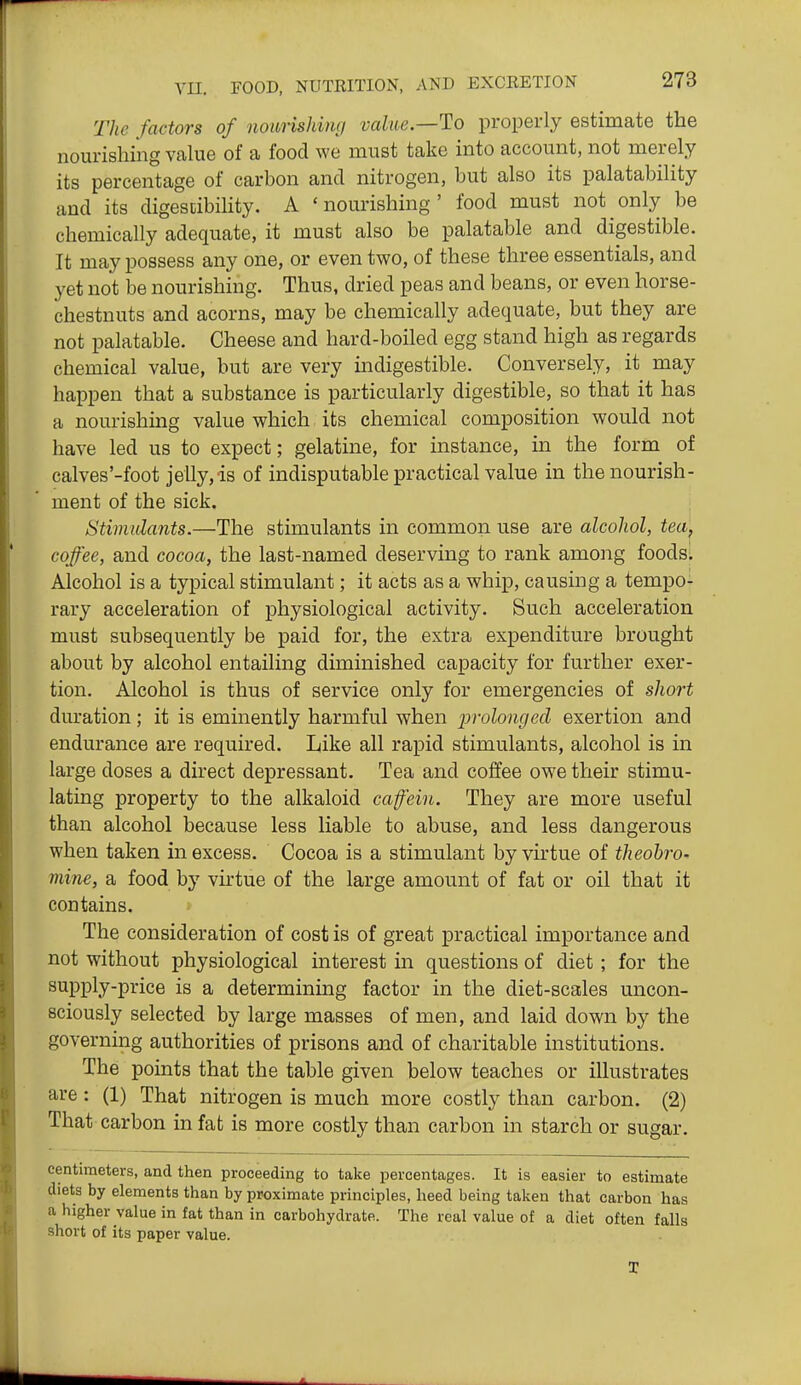 The factors of nonrishimj value—To properly estiniate the nourishing value of a food we must take into account, not merely its percentage of carbon and nitrogen, hut also its palatability and its digestibility. A 'nourishing' food must not only be chemically adequate, it must also be palatable and digestible. It may possess any one, or even two, of these three essentials, and yet not be nourishing. Thus, dried peas and beans, or even horse- chestnuts and acorns, may be chemically adequate, but they are not palatable. Cheese and hard-boiled egg stand high as regards chemical value, but are very indigestible. Conversely, it may happen that a substance is particularly digestible, so that it has a nourishmg value which its chemical composition would not have led us to expect; gelatine, for instance, in the form of calves'-foot jelly, is of indisputable practical value in the nourish- ment of the sick. Stimulants.—The stimulants in common use are alcohol, tea, coffee, and cocoa, the last-named deserving to rank among foods: Alcohol is a typical stimulant; it acts as a whip, causing a tempo- rary acceleration of physiological activity. Such acceleration must subsequently be paid for, the extra expenditure brought about by alcohol entailing diminished capacity for further exer- tion. Alcohol is thus of service only for emergencies of short duration; it is eminently harmful when j)f'olonged exertion and endurance are required. Like all rapid stimulants, alcohol is in large doses a direct depressant. Tea and coffee owe their stimu- lating property to the alkaloid cafein. They are more useful than alcohol because less liable to abuse, and less dangerous when taken in excess. Cocoa is a stimulant by virtue of theobro- mine, a food by virtue of the large amount of fat or oil that it contains. » The consideration of cost is of great practical importance and not without physiological interest in questions of diet ; for the supply-price is a determining factor in the diet-scales uncon- sciously selected by large masses of men, and laid down by the governing authorities of prisons and of charitable institutions. The points that the table given below teaches or illustrates are: (1) That nitrogen is much more costly than carbon. (2) That carbon in fat is more costly than carbon in starch or sugar. centimeters, and then proceeding to take percentages. It is easier to estimate diets by elements than by proximate principles, heed being taken that carbon has a higher value in fat than in carbohydrate. The real value of a diet often falls short of its paper value.