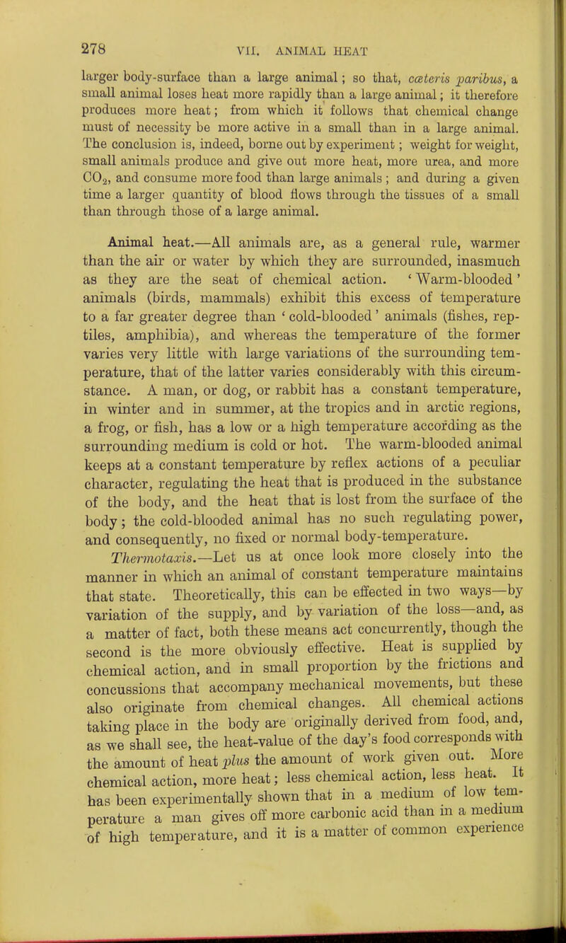 larger body-surface than a large animal; so that, cceteris paribus, a small animal loses heat more rapidly than a large animal; it therefore produces more heat; from which it follows that chemical change must of necessity be more active in a small than in a large animal. The conclusion is, indeed, borne out by experiment; weight for weight, small animals produce and give out more heat, more urea, and more CO2, and consume more food than large animals ; and during a given time a larger quantity of blood flows through the tissues of a small than through those of a large animal. Animal heat.—All animals are, as a general rule, warmer than the air or water by which they are surrounded, inasmuch as they are the seat of chemical action. ' Warm-blooded' animals (birds, mammals) exhibit this excess of temperature to a far greater degree than ' cold-blooded' animals (fishes, rep- tiles, amphibia), and whereas the temperature of the former varies very little with large variations of the surrounding tem- perature, that of the latter varies considerably with this circum- stance. A man, or dog, or rabbit has a constant temperature, in winter and in summer, at the tropics and in arctic regions, a frog, or fish, has a low or a high temperature according as the surrounding medium is cold or hot. The warm-blooded animal keeps at a constant temperature by reflex actions of a pecuhar character, regulating the heat that is produced in the substance of the body, and the heat that is lost from the surface of the body; the cold-blooded anunal has no such regulating power, and consequently, no fixed or normal body-temperature. Thermotaxis.—Let us at once look more closely into the manner in which an animal of constant temperature mamtains that state. Theoretically, this can be effected in two ways—by variation of the supply, and by variation of the loss—and, as a matter of fact, both these means act concmTently, though the second is the more obviously effective. Heat is supplied by chemical action, and m small proportion by the frictions and concussions that accompany mechanical movements, but these also originate from chemical changes. All chemical actions taking place in the body are originally derived from food, and, as we shall see, the heat-value of the day's food corresponds with the amount of heat plus the amount of work given out. More chemical action, more heat; less chemical action, less heat, it has been experimentally shown that in a medium of low tem- perature a man gives off more carbonic acid than m a medmm of high temperature, and it is a matter of common experience