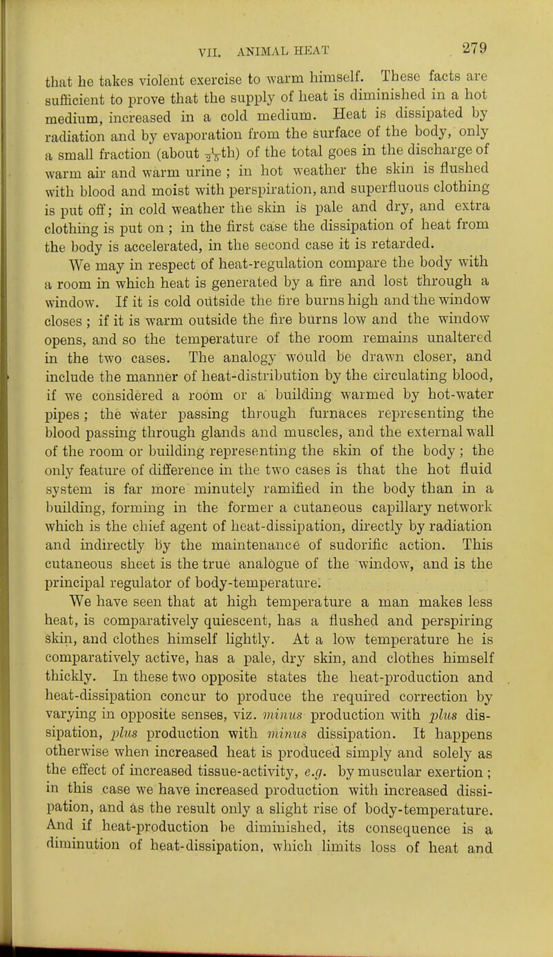 that he takes violent exercise to warm himself. These facts are sufficient to prove that the supply of heat is diminished in a hot medium, increased in a cold medium. Heat is dissipated by radiation and by evaporation from the surface of the body, only a small fraction (about V^th) of the total goes in the discharge of warm air and warm urine ; in hot weather the skin is flushed with blood and moist with perspiration, and superfluous clothing is put off; in cold weather the skin is pale and dry, and extra clothing is put on ; in the first case the dissipation of heat from the body is accelerated, in the second case it is retarded. We may in respect of heat-regulation compare the body with a room in which heat is generated by a fire and lost through a window. If it is cold outside the fire burns high and the window closes ; if it is warm outside the fire burns low and the window opens, and so the temperature of the room remains unaltered in the two cases. The analogy would be drawn closer, and include the manner of heat-distribution by the circulating blood, if we considered a room or a building warmed by hot-water pipes; the water passing through furnaces representing the blood passing through glands and muscles, and the external w-all of the room or building representing the skin of the body ; the only feature of difference in the two cases is that the hot fluid system is far more minutely ramified in the body than in a building, forming in the former a cutaneous capillary network which is the chief agent of heat-dissipation, directly by radiation and indirectly by the maintenance of sudorific action. This cutaneous sheet is the true analogue of the window, and is the principal regulator of body-temperature. We have seen that at high temperature a man makes less heat, is comparatively quiescent, has a flushed and perspiring skin, and clothes himself lightly. At a low temperature he is comparatively active, has a pale, dry skin, and clothes himself thickly. In these two opposite states the heat-production and heat-dissipation concur to produce the required correction by varying in opposite senses, viz. minus production with pZws dis- sipation, ;jZ?(s production with minus dissipation. It happens otherwise when increased heat is produced simply and solely as the effect of increased tissue-activity, e.g. by muscular exertion ; in this case we have increased production with increased dissi- pation, and as the result only a slight rise of body-temperature. And if heat-production be diminished, its consequence is a diminution of heat-dissipation, which limits loss of heat and