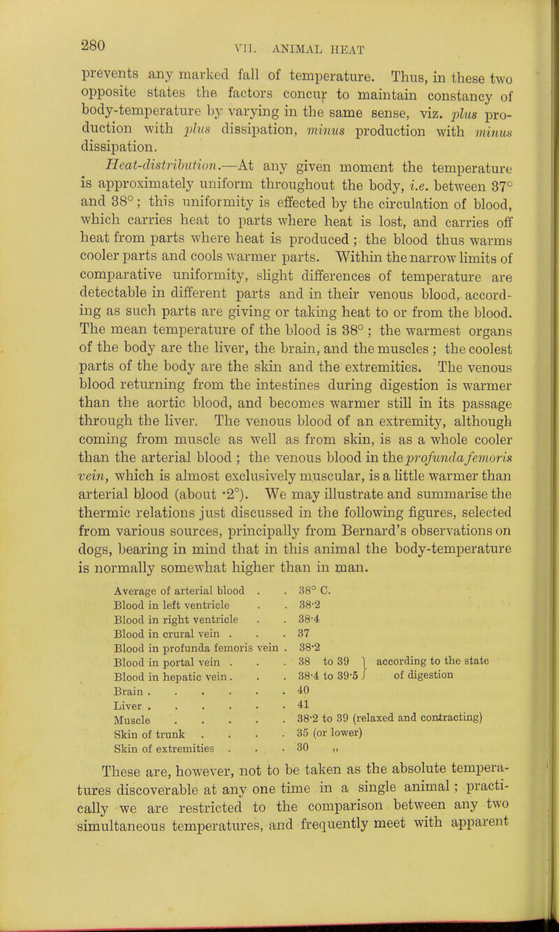 prevents any marked fall of temperature. Thus, in these two opposite states the factors concur to maintain constancy of body-temperature by varying in the same sense, viz. j^lus pro- duction with jjZ?(s dissipation, minus production with miiim dissipation. Heat-clistrihution.—At any given moment the temperature is approximately uniform throughout the body, i.e. between 37 and 38°; this uniformity is effected by the circulation of blood, which carries heat to parts where heat is lost, and carries off heat from parts where heat is produced ; the blood thus warms cooler parts and cools warmer parts. Within the narrow limits of comparative uniformity, slight differences of temperature are detectable in different parts and in their venous blood, accord- ing as such parts are giving or taking heat to or from the blood. The mean temperature of the blood is 38° ; the warmest organs of the body are the liver, the brain, and the muscles ; the coolest parts of the body are the skin and the extremities. The venous blood returning from the intestines during digestion is warmer than the aortic blood, and becomes warmer still in its passage through the liver. The venous blood of an extremity, although coming from muscle as well as from skin, is as a whole cooler than the arterial blood ; the venous blood in the profunda femoris vein, which is almost exclusively muscular, is a little warmer than arterial blood (about '2°). We may illustrate and summarise the thermic relations just discussed in the following figures, selected from various sources, principally from Bernard's observations on dogs, bearing in mind that in this animal the body-temperature is normally somewhat higher than in man. Average of arterial blood . . 38° C. Blood in left ventricle . . 38-2 Blood in right ventricle . . 88-4 Blood in crural vein . . .37 Blood in profunda femoris vein . 38'2 Blood in portal vein . . . 38 to 89 1 according to the state Blood in hepatic vein. . . 38-4 to 89-5 J of digestion Brain 40 Liver 41 Muscle 38-2 to 39 (relaxed and contracting) Skin of trunk . . • . 35 (or lower) Skin of extremities . . .30 ,, These are, however, not to be taken as the absolute tempera- tures discoverable at any one time in a single animal; practi- cally we are restricted to the comparison between any two simultaneous temperatures, and frequently meet with apparent