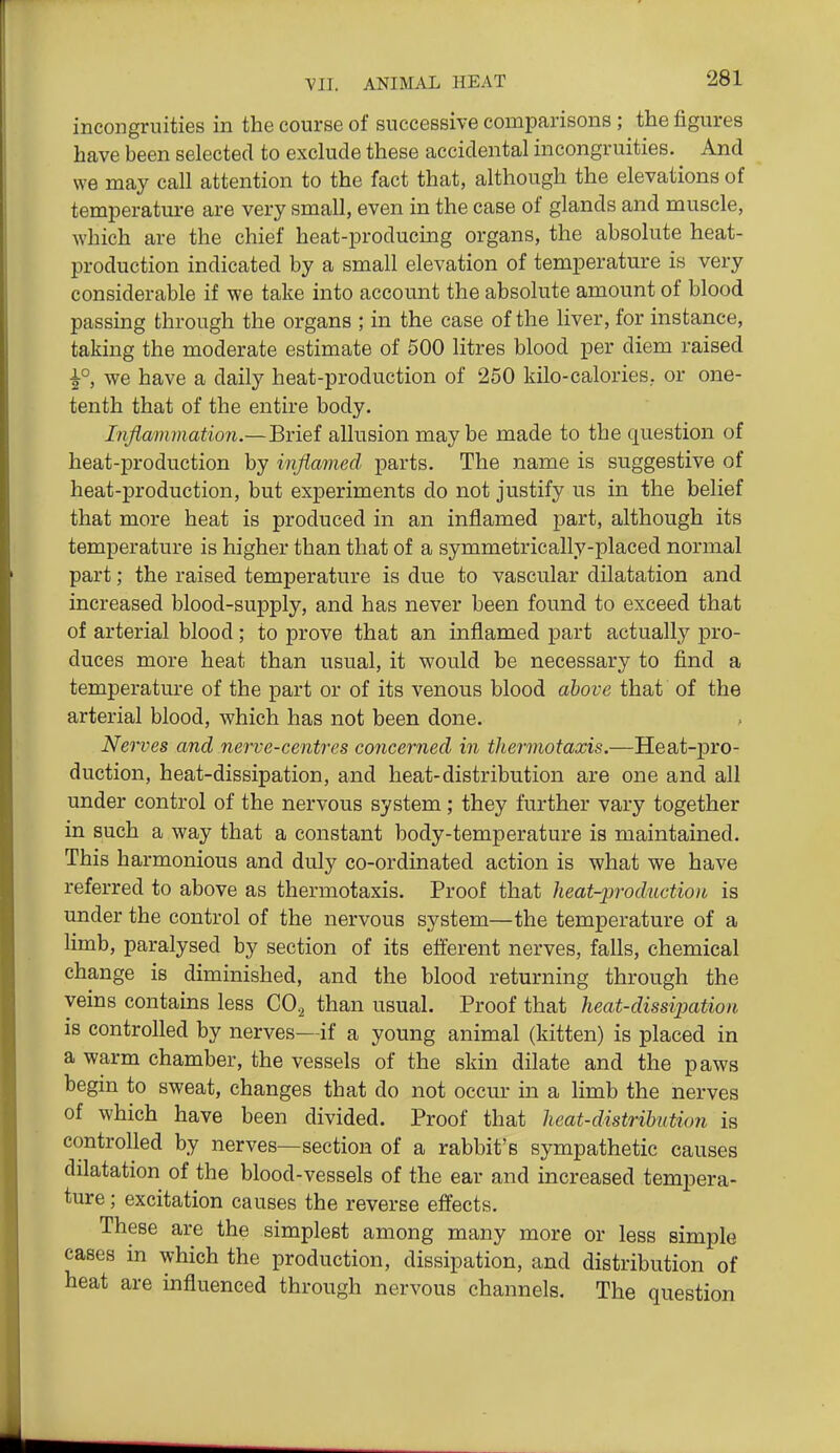 incongruities in the course of successive comparisons; the figures have been selected to exckide these accidental incongruities. And we may call attention to the fact that, although the elevations of temperatm-e are very small, even in the case of glands and muscle, which are the chief heat-producing organs, the absolute heat- production indicated by a small elevation of temperature is very considerable if we take into account the absolute amount of blood passing through the organs ; in the case of the liver, for instance, taking the moderate estimate of 500 litres blood per diem raised we have a daily heat-production of 250 kilo-calories, or one- tenth that of the entire body. Inflammation.—Brief allusion maybe made to the question of heat-production by inflamed parts. The name is suggestive of heat-production, but experiments do not justify us in the belief that more heat is produced in an inflamed part, although its temperature is higher than that of a symmetrically-placed normal part; the raised temperature is due to vascular dilatation and increased blood-supply, and has never been found to exceed that of arterial blood; to prove that an inflamed part actually pro- duces more heat than usual, it would be necessary to find a temperature of the part or of its venous blood above that of the arterial blood, which has not been done. Nerves and nerve-centres concerned in thermotaxis.—Heat-pro- duction, heat-dissipation, and heat-distribution are one and all under control of the nervous system; they further vary together in such a way that a constant body-temperature is maintained. This harmonious and duly co-ordinated action is what we have referred to above as thermotaxis. Proof that heat-production is under the control of the nervous system—the temperature of a limb, paralysed by section of its efferent nerves, falls, chemical change is diminished, and the blood returning through the veins contains less CO^ than usual. Proof that heat-dissipation is controlled by nerves—if a young animal (kitten) is placed in a warm chamber, the vessels of the skin dilate and the paws begm to sweat, changes that do not occur in a limb the nerves of which have been divided. Proof that heat-distribution is controlled by nerves—section of a rabbit's sympathetic causes dilatation of the blood-vessels of the ear and increased tempera- ture ; excitation causes the reverse effects. These are the simplest among many more or less simple cases in which the production, dissipation, and distribution of heat are influenced through nervous channels. The question