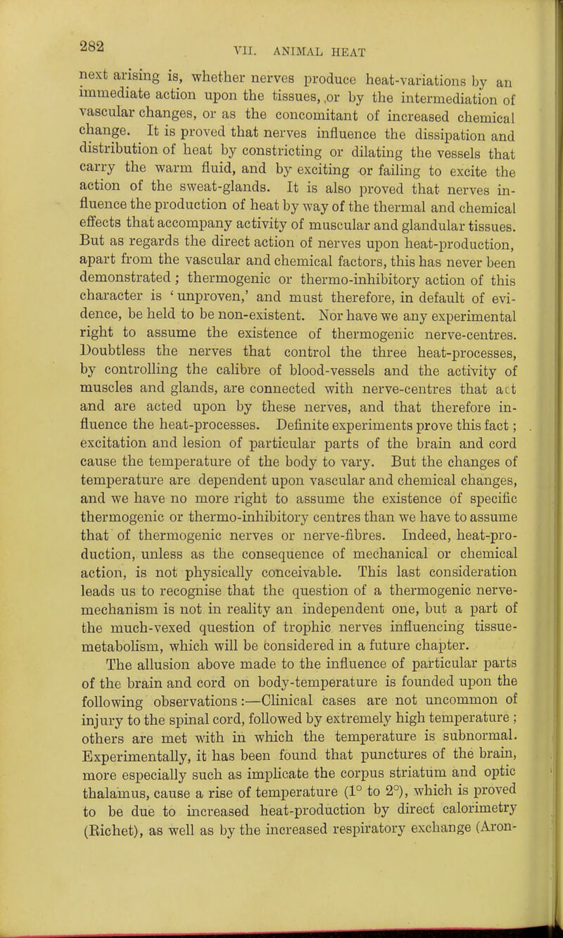 VII. ANIMAL HEAT next arising is, whether nerves produce heat-variations by an immediate action upon the tissues, ,or by the intermediation of vascular changes, or as the concomitant of increased chemical change. It is proved that nerves influence the dissipation and distribution of heat by constricting or dilating the vessels that carry the warm fluid, and by exciting or failing to excite the action of the sweat-glands. It is also proved that nerves in- fluence the production of heat by way of the thermal and chemical effects that accompany activity of muscular and glandular tissues. But as regards the direct action of nerves upon heat-production, apart from the vascular and chemical factors, this has never been demonstrated; thermogenic or thermo-inhibitory action of this character is ' unproven,' and must therefore, in default of evi- dence, be held to be non-existent. Nor have we any experimental right to assume the existence of thermogenic nerve-centres. Doubtless the nerves that control the three heat-processes, by controlling the calibre of blood-vessels and the activity of muscles and glands, are connected with nerve-centres that act and are acted upon by these nerves, and that therefore in- fluence the heat-processes. Definite experiments prove this fact; excitation and lesion of particular jparts of the brain and cord cause the temperature of the body to vary. But the changes of temperature are dependent upon vascular and chemical changes, and we have no more right to assume the existence of specific thermogenic or thermo-inhibitory centres than we have to assume that of thermogenic nerves or nerve-fibres. Indeed, heat-pro- duction, unless as the consequence of mechanical or chemical action, is not physically conceivable. This last consideration leads us to recognise that the question of a thermogenic nerve- mechanism is not in reality an independent one, but a part of the much-vexed question of trophic nerves influencing tissue- metabolism, which will be considered in a future chapter. The allusion above made to the influence of particular parts of the brain and cord on body-temperature is founded upon the following observations:—Clinical cases are not uncommon of injury to the spinal cord, followed by extremely high temperature ; others are met with in which the temperature is subnormal. Experimentally, it has been found that punctures of the brain, more especially such as impHcate the corpus striatum and optic thalamus, cause a rise of temperature (1° to 2°), which is proved to be due to increased heat-production by direct calorimetry (Eichet), as well as by the mcreased respiratory exchange (Aron-
