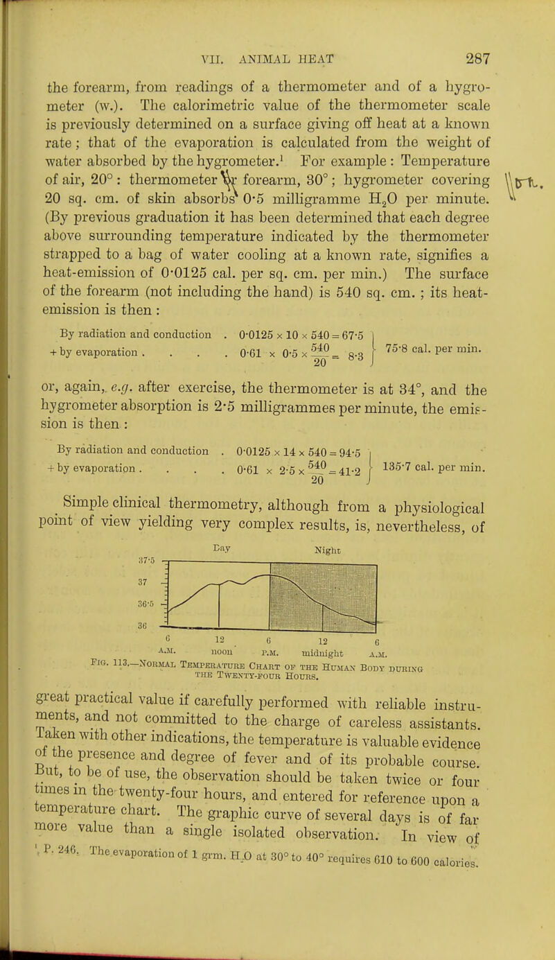 the forearm, from readings of a thermometer and of a hygro- meter (w.). The calorimetric value of the thermometer scale is previously determined on a surface giving off heat at a known rate; that of the evajDoration is calculated from the weight of water absorbed by the hygrometer.' For example : Temperature of air, 20° : thermometer »r forearm, 30°; hygrometer covering 20 sq. cm. of skin absorbs 0*5 milligramme HgO per minute. (By previous graduation it has been determined that each degree above smrrounding temperature indicated by the thermometer strapped to a bag of water cooling at a known rate, signifies a heat-emission of 0-0125 cal. per sq. cm. per min.) The surface of the forearm (not including the hand) is 540 sq. cm. ; its heat- emission is then : By radiation and conduction + by evaporation . 0-0125 X 10 X 540 = 67-5 0-61 X 0-5x^- 8-3 I 75-8 cal. per min. 20 ~  J I or, again,, e.g. after exercise, the thermometer is at 34°, and the hygrometer absorption is 2-5 milligrammes per minute, the emis- sion is then : By radiation and conduction . 0-0125 x 14 x 540 = 94-5 i + by evaporation . . . . 0-61 x 2-5x^l? = 41-2 I 135-7 cal. per min. 20 J Simple clinical thermometry, although from a physiological pomt of view yielding very complex results, is, nevertheless, of 12 C midnight a.jii. Fig. 113.-No,iMAL Temperature Chart op the Hujiax Body during THE Twenty-four Hours. great practical value if carefully performed with rehable instru- ments, and not committed to the charge of careless assistants iaken with other indications, the temperature is valuable evidence of the presence and degree of fever and of its probable course But, to be of use, the observation should be taken twice or four times m the twenty-four hours, and entered for reference upon a temperature chart. The graphic curve of several days is of far more value than a single isolated observation. In view of P. 246, The.evaporation of 1 grm. H,X) at 30° to 40° requires 610 to 600 calories.