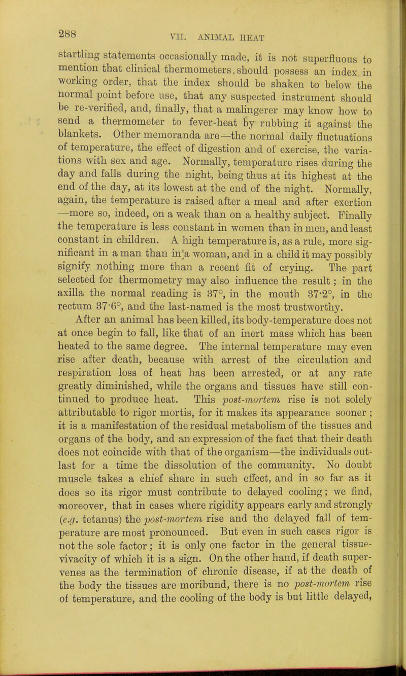 startling statements occasionally made, it is not superfluous to mention that clinical thermometers, should possess an index, in working order, that the index should be shaken to below the normal point before use, that any suspected instrument should be re-verified, and, finally, that a malingerer may know how to send a thermometer to fever-heat by rubbing it against the blankets. Other memoranda are—the normal daily fluctuations of temperature, the effect of digestion and of exercise, the varia- tions with sex and age. Normally, temperature rises during the day and falls during the night, being thus at its highest at the end of the day, at its lowest at the end of the night. Normally, again, the temperature is raised after a meal and after exertion —more so, indeed, on a weak than on a healthy subject. Finally the temperature is less constant in women than in men, and least constant in children. A high temperature is, as a rule, more sig- nificant in a man than in> woman, and in a child it may possibly signify nothing more than a recent fit of crying. The part selected for thermometry may also influence the result; in the axilla the normal reading is 37°, in the mouth 37'2°, in the rectum 376°, and the last-named is the most trustworthy. After an animal has been killed, its body-temperature does not at once begin to fall, like that of an inert mass which has been heated to the same degree. The internal temperature may even rise after death, because with arrest of the circulation and respiration loss of heat has been arrested, or at any rate greatly diminished, while the organs and tissues have still con- tinued to produce heat. This post-mortem rise is not solely attributable to rigor mortis, for it makes its appearance sooner ; it is a manifestation of the residual metabolism of the tissues and organs of the body, and an expression of the fact that their death does not coincide with that of the organism—the individuals out- last for a time the dissolution of the community. No doubt muscle takes a chief share in such effect, and in so far as it does so its rigor must contribute to delayed cooling; we find, moreover, that in cases where rigidity appears early and strongly {e.g. tetanus) the jJost-rnortem rise and the delayed fall of tem- perature are most pronounced. But even in such cases rigor is not the sole factor; it is only one factor in the general tissue- vivacity of which it is a sign. On the other hand, if death super- venes as the termination of chronic disease, if at the death of the body the tissues are moribund, there is no post-mortem rise of temperature, and the cooling of the body is but little delayed,
