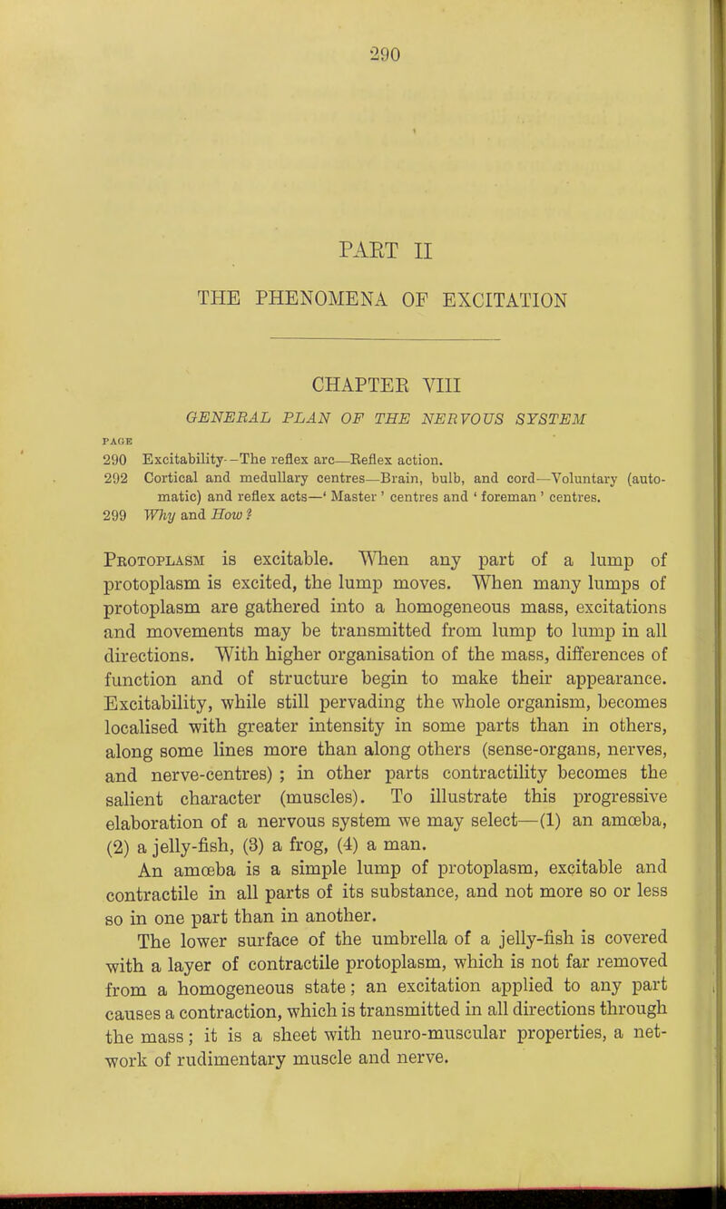PAET II THE PHENOMENA OF EXCITATION CHAPTEE VIII GENERAL PLAN OF THE NERVOUS SYSTEM PAGE 290 Excitability--The reflex arc—Eeflex action. 292 Cortical and medullary centres—Brain, bulb, and cord—Voluntary (auto- matic) and reflex acts—' Master ' centres and ' foreman ' centres. 299 Why and How ? Protoplasm is excitable, '\^^len any part of a lump of protoplasm is excited, the lump moves. When many lumps of protoplasm are gathered into a homogeneous mass, excitations and movements may be transmitted from lump to lump in all directions. With higher organisation of the mass, diiferences of function and of structure begin to make their appearance. Excitability, while still pervading the whole organism, becomes localised with greater intensity in some parts than in others, along some lines more than along others (sense-organs, nerves, and nerve-centres) ; in other parts contractility becomes the salient character (muscles). To illustrate this progressive elaboration of a nervous system we may select—(1) an amceba, (2) a jelly-fish, (3) a frog, (4) a man. An amoeba is a simple lump of protoplasm, excitable and contractile in all parts of its substance, and not more so or less so in one part than in another. The lower surface of the umbrella of a jelly-fish is covered with a layer of contractile protoplasm, which is not far removed from a homogeneous state; an excitation applied to any part causes a contraction, which is transmitted in all directions through the mass; it is a sheet with neuro-muscular properties, a net- work of rudimentary muscle and nerve.
