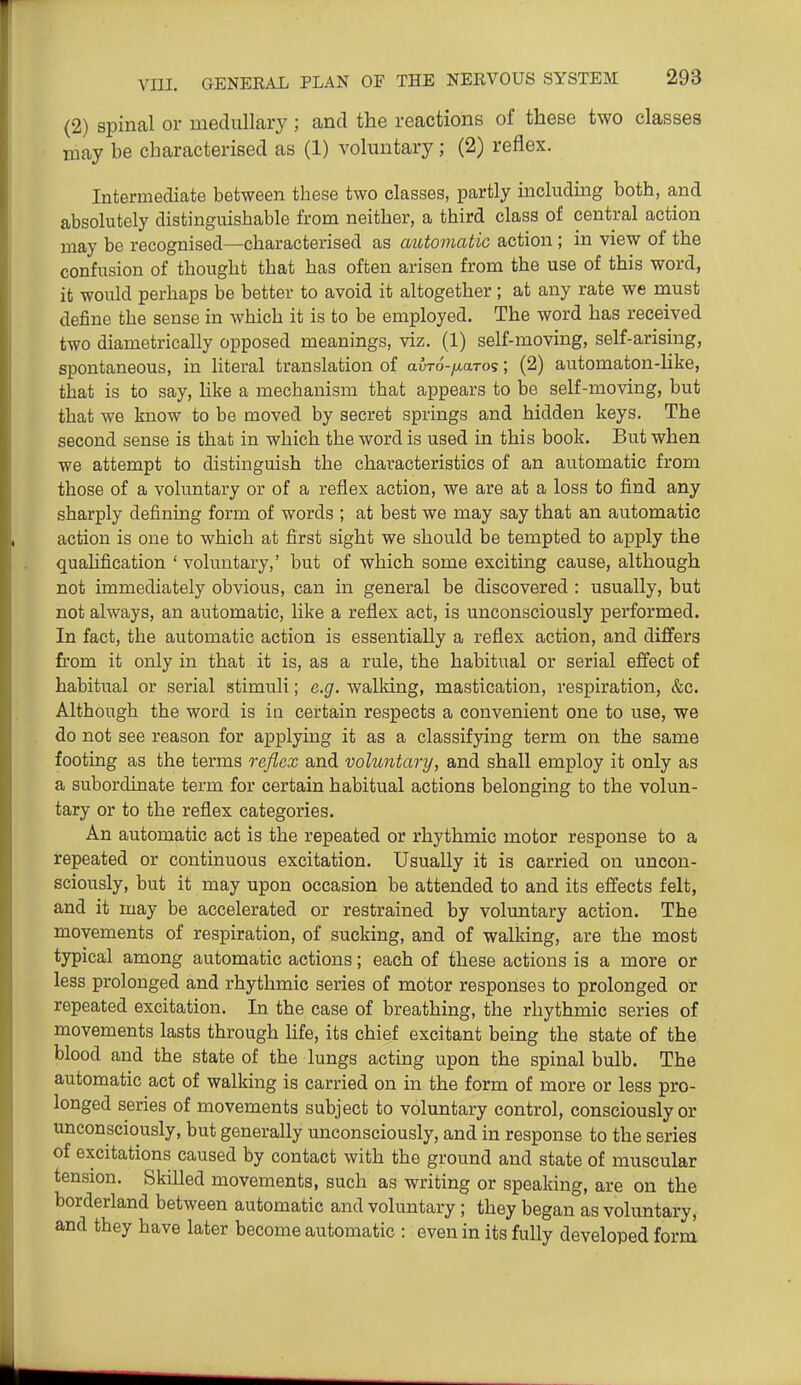 (2) spinal or medullary ; and the reactions of these two classes may be characterised as (1) voluntary; (2) reflex. Intermediate between these two classes, partly including both, and absolutely distinguishable from neither, a third class of central action may be recognised—characterised as automatic action; in view of the confusion of thought that has often arisen from the use of this word, it would perhaps be better to avoid it altogether ; at any rate we must define the sense in which it is to be employed. The word has received two diametrically opposed meanings, viz. (1) self-moving, self-arising, spontaneous, in literal translation of avTo-ixaro?; (2) automaton-like, that is to say, hke a mechanism that appears to be self-moving, but that we know to be moved by secret springs and hidden keys. The second sense is that in which the word is used in this book. But when we attempt to distinguish the characteristics of an automatic from those of a voluntary or of a reflex action, we are at a loss to find any sharply defining form of words ; at best we may say that an automatic action is one to which at first sight we should be tempted to apply the qualification ' voluntary,' but of which some exciting cause, although not immediately obvious, can in general be discovered : usually, but not always, an automatic, like a reflex act, is unconsciously performed. In fact, the automatic action is essentially a reflex action, and differs from it only in that it is, as a rule, the habitual or serial effect of habitual or serial stimuli; e.g. walking, mastication, respiration, &c. Although the word is in certain respects a convenient one to use, we do not see reason for applying it as a classifying term on the same footing as the terms reflex and volimtary, and shall employ it only as a subordinate term for certain habitual actions belonging to the volun- tary or to the reflex categories. An automatic act is the repeated or rhythmic motor response to a repeated or continuous excitation. Usually it is carried on uncon- sciously, but it may upon occasion be attended to and its effects felt, and it may be accelerated or restrained by voluntary action. The movements of respiration, of sucking, and of walking, are the most typical among automatic actions; each of these actions is a more or less prolonged and rhythmic series of motor responses to prolonged or repeated excitation. In the case of breathing, the rhythmic series of movements lasts through hfe, its chief excitant being the state of the blood and the state of the lungs acting upon the spinal bulb. The automatic act of walking is carried on in the form of more or less pro- longed series of movements subject to voluntary control, consciously or unconsciously, but generally unconsciously, and in response to the series of excitations caused by contact with the ground and state of muscular tension. Skilled movements, such as writing or speaking, are on the borderland between automatic and voluntary; they began as voluntary, and they have later become automatic : even in its fully developed forni
