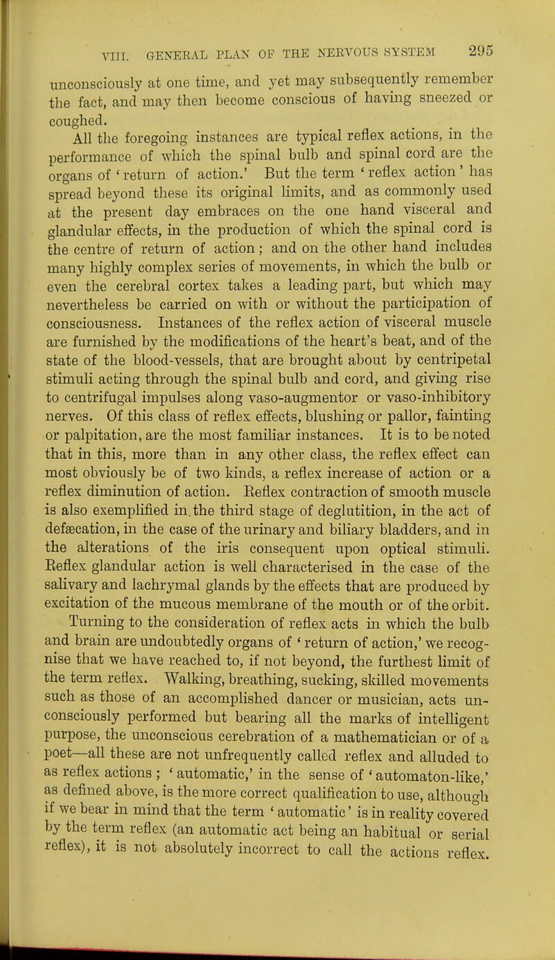 unconsciously at one time, and yet may subsequently remember the fact, and may then become conscious of having sneezed or coughed. All the foregoing instances are typical reflex actions, in the performance of which the spinal bulb and spinal cord are the organs of ' return of action.' But the term * reflex action ' has spread beyond these its original limits, and as commonly used at the present day embraces on the one hand visceral and glandular effects, in the production of which the spinal cord is the centre of return of action; and on the other hand includes many highly complex series of movements, in which the bulb or even the cerebral cortex takes a leading part, but which may nevertheless be carried on with or without the participation of consciousness. Instances of the reflex action of visceral muscle are furnished by the modifications of the heart's beat, and of the state of the blood-vessels, that are brought about by centripetal stimuli acting through the spinal bulb and cord, and giving rise to centrifugal impulses along vaso-augmentor or vaso-inhibitory nerves. Of this class of reflex effects, blushing or pallor, fainting or palpitation, are the most familiar instances. It is to be noted that in this, more than in any other class, the reflex effect can most obviously be of two kinds, a reflex increase of action or a reflex diminution of action. Eeflex contraction of smooth muscle is also exemplified in. the third stage of deglutition, in the act of defsecation, in the case of the urinary and biliary bladders, and in the alterations of the iris consequent upon optical stimuli. Eeflex glandular action is well characterised in the case of the salivary and lachrymal glands by the effects that are produced by excitation of the mucous membrane of the mouth or of the orbit. Turning to the consideration of reflex acts in which the bulb and brain are undoubtedly organs of * return of action,' we recog- nise that we have reached to, if not beyond, the furthest limit of the term reflex. Walking, breathing, sucking, skilled movements such as those of an accomplished dancer or musician, acts un- consciously performed but bearing all the marks of intelligent purpose, the unconscious cerebration of a mathematician or of a poet—all these are not unfrequently called reflex and alluded to as reflex actions ; ' automatic,' in the sense of ' automaton-like,' as defined above, is the more correct qualification to use, although if we bear in mind that the term ' automatic' is in reality covered by the term reflex (an automatic act being an habitual or serial reflex), it is not absolutely incorrect to call the actions reflex.