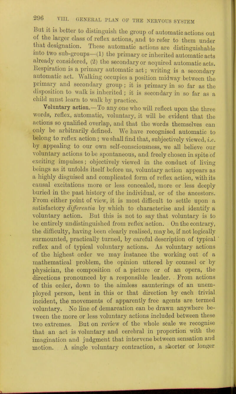 Bat it is better to distiiiguisli the group of automatic actions out of the larger claas of reflex actions, and to refer to them under that designation. These automatic actions are distinguishable into two sub-groups—(1) the primary or inherited automatic acts already considered, (2) the secondary or acquired automatic acts. Respiration is a primary automatic act; writing is a secondary automatic act. Walking occupies a position midway between the primary and secondary group ; it is primary in so far as the disposition to walk is inherited ; it is secondary in so far as a child must learn to walk by practice. Voluntary action.—To any one who will reflect upon the three words, reflex, automatic, voluntary, it will be evident that the actions so qualified overlap, and that the words themselves can only be arbitrarily defined. We have recognised automatic to belong to reflex action; we shall find that, subjectively viewed, i.e. by appealing to our own self-consciousness, we all believe our voluntary actions to be spontaneous, and freely chosen in spite of exciting impulses; objectively viewed in the conduct of living beings as it unfolds itself before us, voluntary action appears as a highly disguised and complicated form of reflex action, with its causal excitations more or less concealed, more or less deeply buried in the past history of the individual, or of the ancestors. From either point of view, it is most difficult to settle upon a satisfactory differentia by which to characterise and identify a voluntary action. But this is not to say that voluntary is to be entirely undistinguished from reflex action. On the contrary, the difficulty, having been clearly realised, may be, if not logically surmounted, practically turned, by careful description of typical reflex and of typical voluntary actions. As voluntary actions of the highest order we may instance the working out of a mathematical problem, the opinion uttered by counsel or by physician, the composition of a picture or of an opera, the directions pronounced by a responsible leader. . From actions of this order, down to the aimless saunterings of an unem- ployed person, bent in this or that direction by each trivial incident, the movements of apparently free agents are termed voluntary. No line of demarcation can be drawn anywhere be- tween the more or less voluntary actions included between these two extremes. But on review of the whole scale we recognise that an act is voluntary and cerebral in proportion with the imagination and judgment that intervene between sensation and motion. A single voluntary contraction, a shorter or longer