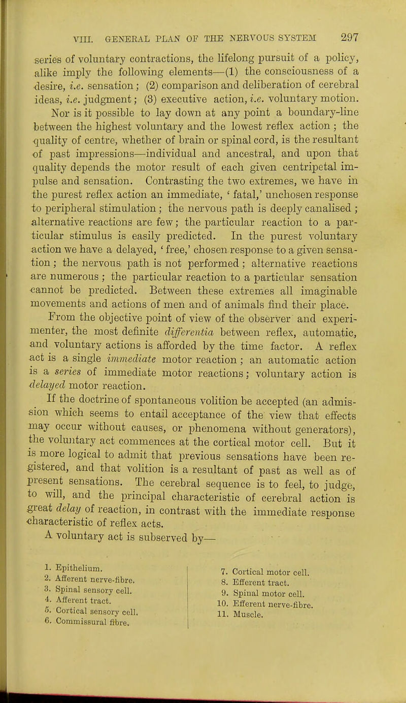 series of voluntary contractions, the lifelong pursuit of a policy, alike imply the following elements—(1) the consciousness of a <lesire, i.e. sensation; (2) comparison and deliberation of cerebral ideas, i.e. judgment; (3) executive action, i.e. voluntary motion. Nor is it possible to lay down at any point a boundary-line between the highest voluntary and the lowest reflex action ; the quality of centre, whether of brain or spinal cord, is the resultant of past impressions—individual and ancestral, and upon that quality depends the motor result of each given centripetal im- pulse and sensation. Contrasting the two extremes, we have in the purest reflex action an immediate, ' fatal,' unchosen response to peripheral stimulation ; the nervous path is deeply canalised ; alternative reactions are few; the particular reaction to a par- ticular stimulus is easily predicted. In the purest voluntary action we have a delayed, ' free,' chosen response to a given sensa- tion ; the nervous path is not performed; alternative reactions are numerous ; the particular reaction to a particular sensation cannot be predicted. Between these extremes all imaginable movements and actions of men and of animals find their place. From the objective point of view of the observer and experi- menter, the most definite differentia between reflex, automatic, and voluntary actions is afforded by the time factor. A reflex act is a single immediate motor reaction ; an automatic action is a series of immediate motor reactions: voluntary action is delayed motor reaction. If the doctrine of spontaneous vohtion be accepted (an admis- sion which seems to entail acceptance of the view that effects may occur without causes, or phenomena without generators), the vokuitary act commences at the cortical motor cell. But it IS more logical to admit that previous sensations have been re- gistered, and that vohtion is a resultant of past as well as of present sensations. The cerebral sequence is to feel, to judge, to will, and the principal characteristic of cerebral action is great delay of reaction, in contrast with the immediate response characteristic of reflex acts. A voluntary act is subserved by— 1. Epithelium. 2. Afferent nerve-fibre. 3. Spinal sensory cell. 4. Afferent tract. 5. Cortical sensory cell. 6. Commissural fibre. 7. Cortical motor cell. 8. Efferent tract. 9. Spinal motor cell. 10. Efferent nerve-fibre. 11. Muscle.