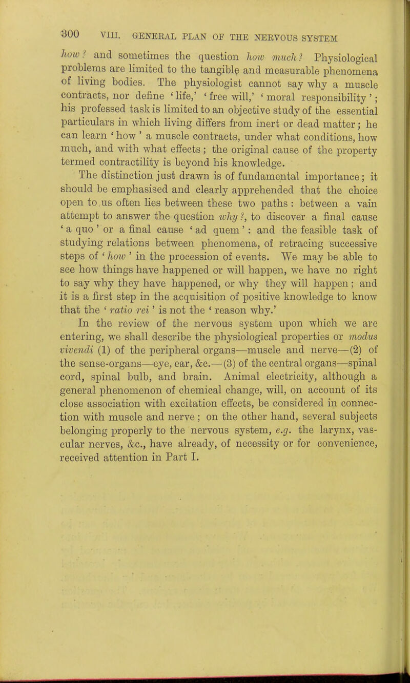 how.' and sometimes the question liow much? Physiological problems are limited to the tangibly and measurable phenomena of living bodies. The physiologist cannot say why a muscle contracts, nor define ' Hfe,' ' free will,' ' moral responsibility '; his professed task is limited to an objective study of the essential particulars in which living differs from inert or dead matter; he can learn * how ' a muscle contracts, under what conditions, how much, and with what effects; the original cause of the property termed contractility is beyond his knowledge. The distinction just drawn is of fundamental importance; it should be emphasised and clearly apprehended that the choice open to us often lies between these two paths : between a vain attempt to answer the question ivhy ?, to discover a final cause ' a quo ' or a final cause ' ad quem' : and the feasible task of studying relations between phenomena, of retracing successive steps of ' hmv ' in the procession of events. We may be able to see how things have hapj)ened or will happen, we have no right to say why they have happened, or why they will happen ; and it is a first step in the acquisition of positive knowledge to know that the ' ratio rei ' is not the ' reason why.' In the review of the nervous system upon which we are entering, we shall describe the physiological properties or modus Vivendi (1) of the peripheral organs—muscle and nerve—(2) of the sense-organs—eye, ear, &c.—(3) of the central organs—spinal cord, spinal bulb, and brain. Animal electricity, although a general phenomenon of chemical change, will, on account of its close association with excitation effects, be considered in connec- tion with muscle and nerve; on the other hand, several subjects belonging properly to the nervous system, e.g. the larynx, vas- cular nerves, &c., have already, of necessity or for convenience, received attention in Part I.