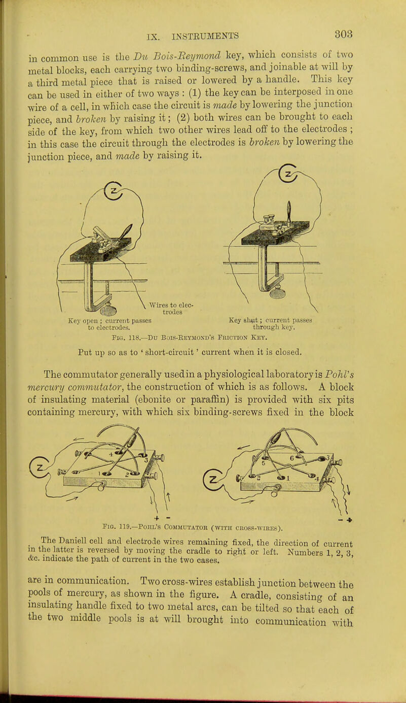 in common use is the D^t Bois-Beymond key, which consists of two metal blocks, each carrying two binding-screws, and joinable at will by a third metal piece that is raised or lowered by a handle. This key can be used in either of two ways : (1) the key can be interposed in one wire of a cell, in which case the circuit is made by lowering the junction piece, and hrolien by raising it; (2) both wkes can be brought to each side of the key, from which tAvo other wires lead ofi to the electrodes ; in this case the circuit through the electrodes is broken by lowering the junction piece, and made by raising it. Key open ; current passes Key slmt; current passes to electrodes. through key. Fig. 118.—Du Buis-Reymoxd's Friction Key. Put up SO as to ' short-circuit' current when it is closed. The commutator generally used in a physiological laboratory is PohVs mercuTTj commutator, the construction of which is as follows. A block of insulating material (ebonite or paraffin) is provided with six pits containing mercury, with which six binding-screws fixed in the block + - - + Fig. 119.—Pohl's Commutator (with cross-wires). _ The Daniell cell and electrode wires remaining fixed, the direction of current in the latter is reversed by moving the cradle to right or left. Numbers 12 3 &c. indicate the path of current in the two cases. ' ' ' are in communication. Two cross-wires estabhsh junction between the pools of mercury, as shown in the figure. A cradle, consisting of an insulating handle fixed to two metal arcs, can be tilted so that each of the two middle pools is at will brought into communication with