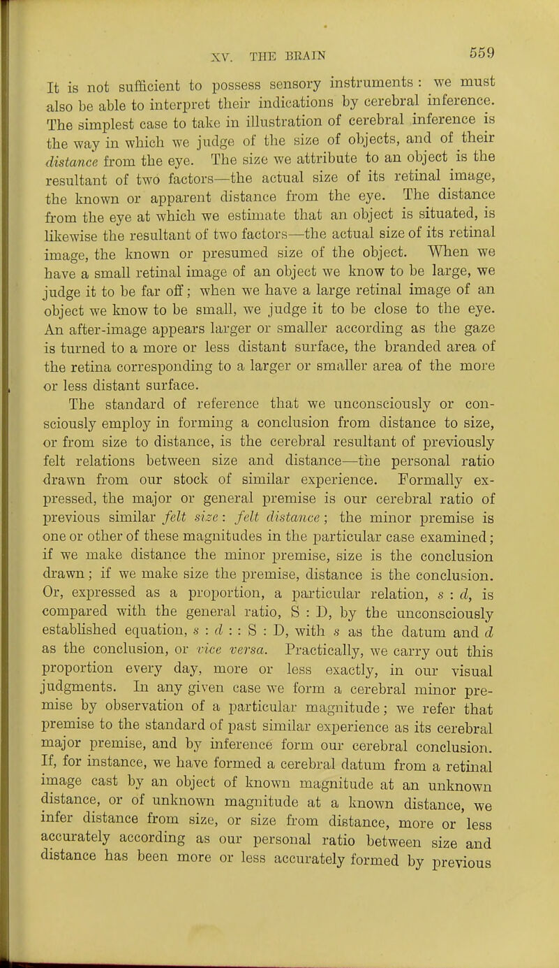 It is not sufficient to possess sensory instruments : we must also be able to interpret their indications by cerebral inference. The simplest case to take in illustration of cerebral inference is the way in which we judge of the si^e of objects, and of their distance from the eye. The size we attribute to an object is the resultant of two factors—the actual size of its retinal image, the known or apparent distance from the eye. The distance from the eye at which we estimate that an object is situated, is likewise the resultant of two factors—the actual size of its retinal image, the known or presumed size of the object. When we have a small retinal image of an object we know to be large, we judge it to be far off; when we have a large retinal image of an object we know to be small, we judge it to be close to the eye. An after-image appears larger or smaller according as the gaze is turned to a more or less distant surface, the branded area of the retina corresponding to a larger or smaller area of the more or less distant surface. The standard of reference that we unconsciously or con- sciously employ in forming a conclusion from distance to size, or from size to distance, is the cerebral resultant of previously felt relations between size and distance—the personal ratio drawn from our stock of similar experience. Formally ex- pressed, the major or general premise is our cerebral ratio of previous similar felt size: felt distance; the minor premise is one or other of these magnitudes in the particular case examined ; if we make distance the minor premise, size is the conclusion drawn; if we make size the premise, distance is the conclusion. Or, expressed as a proportion, a particular relation, s : d, is compared with the general ratio, S : D, by the unconsciously estabhshed equation, s : d : : B : J), with s as the datum and d as the conclusion, or vice versa. Practically, we carry out this proportion every day, more or less exactly, in our visual judgments. In any given case we form a cerebral minor pre- mise by observation of a particular magnitude; we refer that premise to the standard of past similar experience as its cerebral major premise, and by inference form our cerebral conclusion. If, for instance, we have formed a cerebral datum from a retinal image cast by an object of known magnitude at an unknown distance, or of unknown magnitude at a known distance, we infer distance from size, or size from distance, more or'less accurately according as our personal ratio between size and distance has been more or less accurately formed by previous