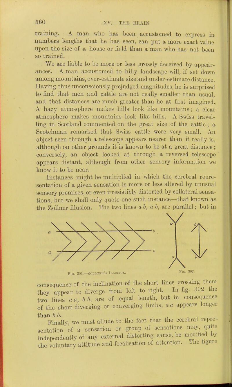 training. A man who has been accustomed to express in numbers lengths that he has seen, can put a more exact value upon the size of a house or field than a man who has not been so trained. We are liable to be more or less grossly deceived by appear- ances. A man accustomed to hilly landscape will, if set down among mountains, over-estimate size and under-estimate distance. Having thus unconsciously prejudged magnitudes, he is surprised to find that men and cattle are not really smaller than usual, and that distances are much greater than he at first imagined. A hazy atmosphere makes hills look like mountains; a clear atmosphere makes mountains look like hills. A Swiss travel- ling in Scotland commented on the great size of the cattle ; a Scotchman remarked that Swiss cattle were very small. An object seen through a telescope appears nearer than it really is, although on other grounds it is known to be at a great distance; conversely, an object looked at through a reversed telescope appears distant, although from other sensory information we know it to be near. Instances might be multiplied in which the cerebral repre- sentation of a given sensation is more or less altered by unusual sensory premises, or even irresistibly distorted by collateral sensa- tions, but we shall only quote one such instance—that known as the ZoUner illusion. The two lines a h, a h, are parallel; but in V \ \ \ — b V / / / / / ^ FtG. 301.—ZOLLXEE'S ILLCSIOX. TlG. 302. consequence of the inclination of the short lines crossing them they appear to diverge from left to right. In fig. 302 the two lines aa,hh, are of equal length, but in consequence of the short diverging or converging hmbs, a a appears longer than bh. •, , i Finally, we must allude to the fact that the cerebral repre- sentation of a sensation or group of sensations may, quite independentlv of any external distorting cause, be modified by the voluntary attitude and focalisation of attention. The figure