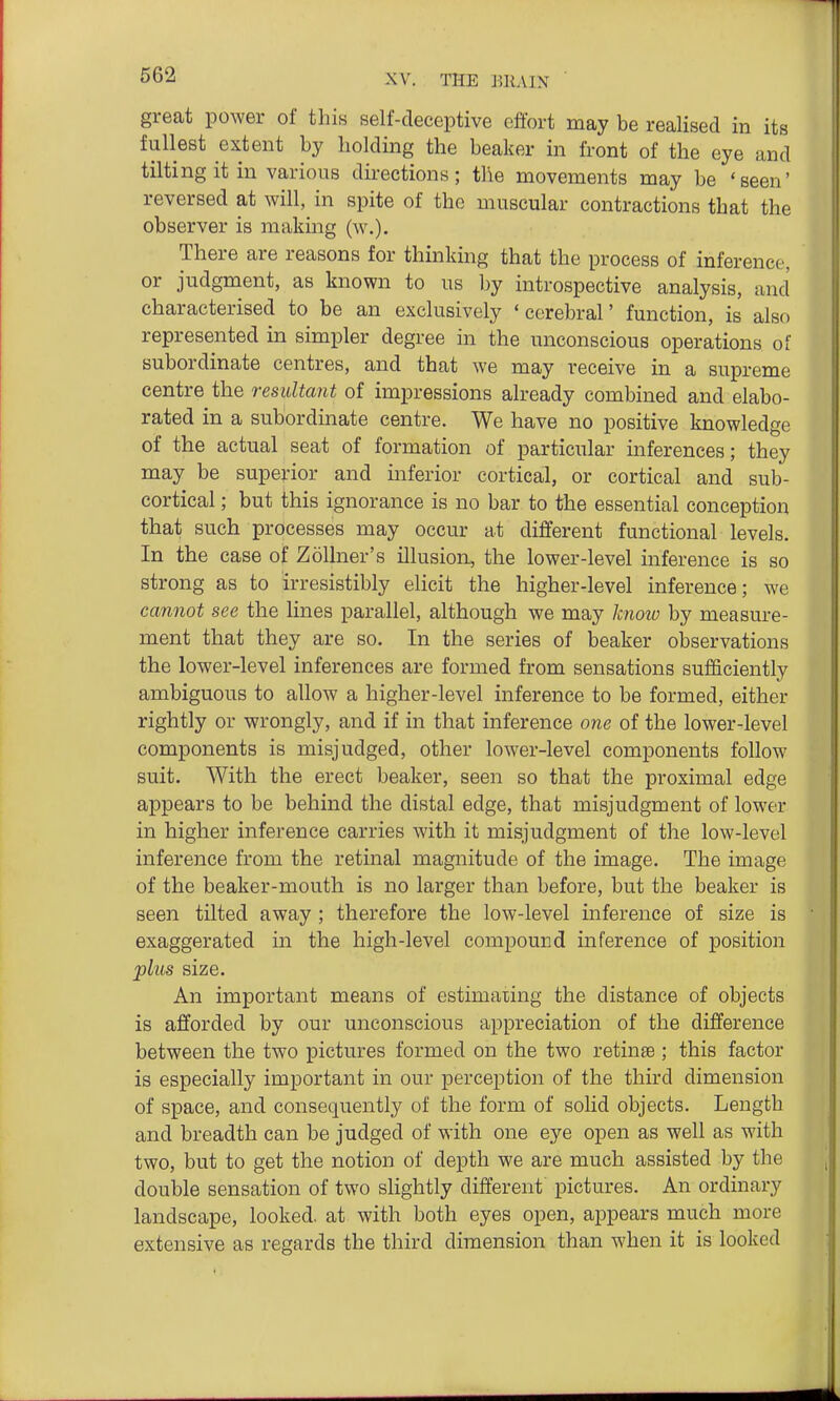 great power of this self-deceptive effort may be realised in its fullest extent by holding the beaker in front of the eye and tilting it in various dii-ections; the movements may be 'seen' reversed at will, in spite of the muscular contractions that the observer is making (w.). There are reasons for thinking that the process of inference, or judgment, as known to us by introspective analysis, and characterised to be an exclusively 'cerebral' function, is also represented in simpler degree in the unconscious operations of subordinate centres, and that we may receive in a supreme centre the resultant of impressions already combined and elabo- rated in a subordinate centre. We have no positive knowledge of the actual seat of formation of particular inferences; they may be superior and inferior cortical, or cortical and sub- cortical ; but this ignorance is no bar to the essential conception that such processes may occur at different functional levels. In the case of Zollner's illusion, the lower-level inference is so strong as to irresistibly elicit the higher-level inference; we cannot see the lines parallel, although we may know by measure- ment that they are so. In the series of beaker observations the lower-level inferences are formed from sensations sufficiently ambiguous to allow a higher-level inference to be formed, either rightly or wrongly, and if in that inference one of the lower-level components is misjudged, other lower-level components follow suit. With the erect beaker, seen so that the proximal edge appears to be behind the distal edge, that misjudgment of lower in higher inference carries with it misjudgment of the low-level inference from the retinal magnitude of the image. The image of the beaker-mouth is no larger than before, but the beaker is seen tilted away ; therefore the low-level inference of size is exaggerated in the high-level compound inference of position plus size. An important means of estimaiing the distance of objects is afforded by our unconscious appreciation of the difference between the two pictures formed on the two retinae ; this factor is especially important in our perception of the third dimension of space, and consequently of the form of solid objects. Length and breadth can be judged of with one eye open as well as with two, but to get the notion of depth we are much assisted by the double sensation of two slightly different pictures. An ordinary landscape, looked, at with both eyes open, appears much more extensive as regards the third dimension than when it is looked