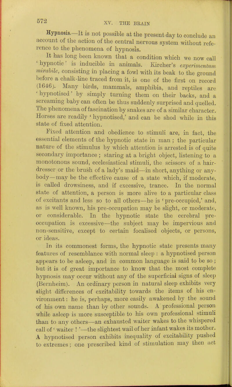 672 Hypnosis.—It is not possible at the present day to conclude an account of the action of the central nervous system without refe- rence to the phenomena of hypnosis. It has long been known that a condition which we now call 'hypnotic' is inducible in animals. Kircher's experimentum mirahile, consisting in placing a fowl with its beak to the ground before a chalk-Mne traced from it, is one of the first on record (1646). Many birds, mammals, amphibia, and reptiles are ' hypnotised' by simply turning them on their backs, and a screaming baby can often be thus suddenly surprised and quelled. The phenomena of fascination by snakes are of a similar character. Horses are readily ' hypnotised,' and can be shod while in this state of fixed attention. Fixed attention and obedience to stimuli are, in fact, the essential elements of the hypnotic state in man ; the particular nature of the stimulus by which attention is arrested is of quite secondary importance ; staring at a bright object, listening to a monotonous sound, ecclesiastical stimuli, the scissors of a hair- dresser or the brush of a lady's maid—in short, anything or any- body—may be the effective cause of a state which, if moderate, is called drowsiness, and if excessive, trance. In the normal state of attention, a person is more alive to a particular class of excitants and less so to all others—he is ' pre-occupied,' and, as is well known, his pre-occupation may be slight, or moderate, or considerable. In the hypnotic state the cerebral pre- occupation is excessive—the subject may be impervious and non-sensitive, except to certain focahsed objects, or persons, or ideas. In its commonest forms, the hypnotic state presents many features of resemblance with normal sleep : a hypnotised person appears to be asleep, and in common language is said to be so ; but it is of great importance to know that the most complete hypnosis may occur without any of the superficial signs of sleep (Bernheim). An ordinary person in natural sleep exhibits very slight difterences of excitability towards the items of his en- vii'onuient: he is, perhaps, more easily awakened by the sound of his own name than by other sounds. A professional person while asleep is more susceptible to his own professional stimuli than to any others—an exhausted waiter wakes to the whispered call of' waiter ! '—the sHghtest wail of her infant wakes its mother. A hypnotised person exhibits inequality of excitability pushed to extremes; one prescribed kind of stimulation may then act