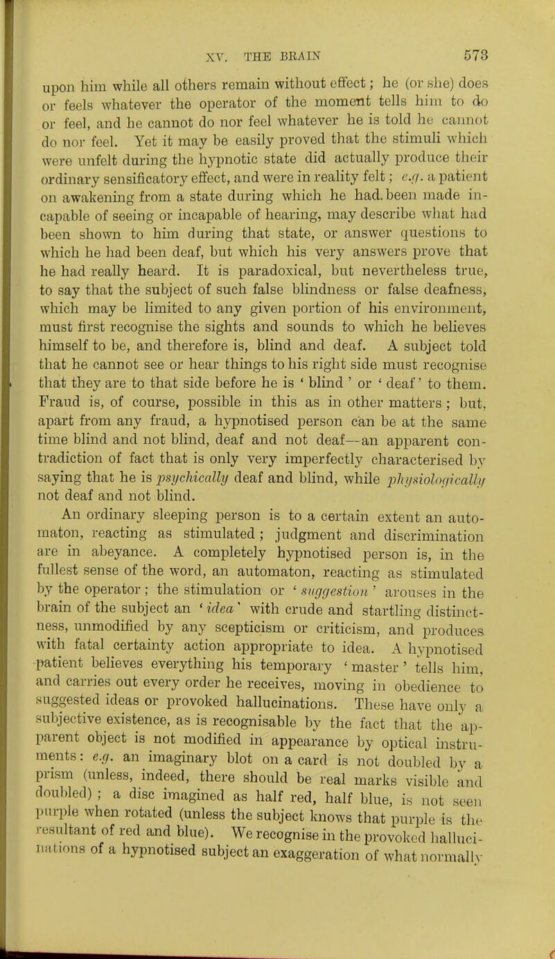 upon him while all others remain without effect; he (or she) does or feels whatever the operator of the moment tells him to do or feel, and he cannot do nor feel whatever he is told he cannot do nor feel. Yet it may be easily proved that the stimuli which were unfelt during the hypnotic state did actually produce their ordinary sensificatory effect, and were in reality felt; e.(i. a patient on awakening from a state during which he had. been made in- capable of seeing or incapable of hearing, may describe what had been shown to him during that state, or answer questions to which he had been deaf, but which his very answers prove that he had really heard. It is paradoxical, but nevertheless true, to say that the subject of such false blindness or false deafness, which may be limited to any given portion of his environment, must first recognise the sights and sounds to which he believes himself to be, and therefore is, blind and deaf. A subject told that he cannot see or hear things to his right side must recognise that they are to that side before he is * blind ' or ' deaf to them. Fraud is, of course, possible in this as in other matters ; but, apart from any fraud, a hypnotised person can be at the same time blind and not blind, deaf and not deaf—an apparent con- tradiction of fact that is only very imperfectly characterised by saying that he is psychically deaf and bhnd, while pi^jbiologically not deaf and not blind. An ordinary sleeping person is to a certain extent an auto- maton, reacting as stimulated; judgment and discrimination are in abeyance. A completely hypnotised person is, in the fullest sense of the word, an automaton, reacting as stimulated by the operator; the stimulation or ' suggestion ' arouses in the brain of the subject an ' idea' with crude and startling distinct- ness, unmodified by any scepticism or criticism, and produces with fatal certainty action appropriate to idea. A hypnotised patient believes everything his temporary 'master' tells him, and carries out every order he receives, moving in obedience to suggested ideas or provoked hallucinations. These have only a subjective existence, as is recognisable by the fact that the ap- parent object is not modified in appearance by optical instru- ments : e.g. an imaginary blot on a card is not doubled by a prism (unless, indeed, there should be real marks visible knd doubled) ; a disc imagined as half red, half blue, is not seen piu-ple when rotated (unless the subject knows that purple is the resultant of red and blue). We recognise in the provoked lialluci- nations of a hypnotised subject an exaggeration of whatnormallv