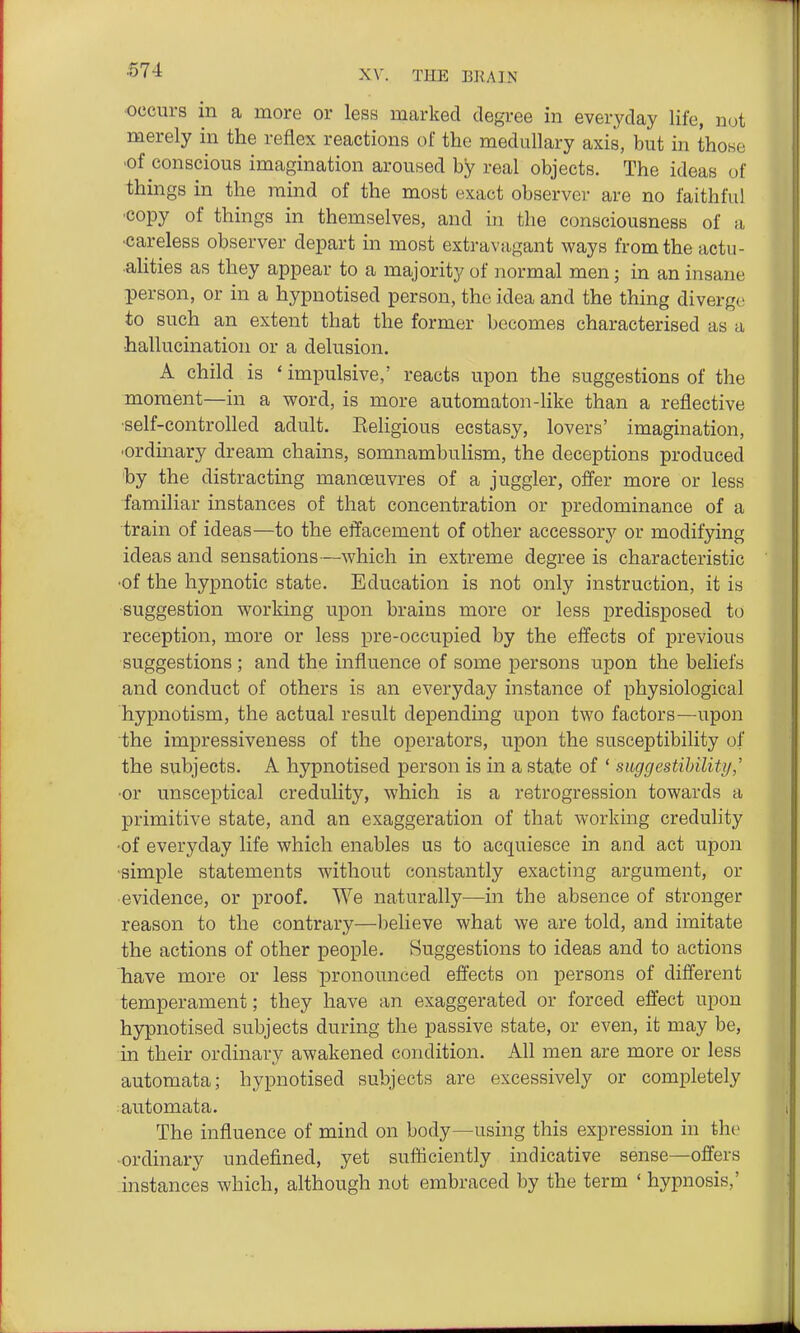 occurs in a more or less marked degree in everyday life, nut merely in the reflex reactions of the medullary axis, but in those •of conscious imagination aroused by real objects. The ideas of things in the mind of the most exact observer are no faithful ■copy of things in themselves, and in the consciousness of a •careless observer depart in most extravagant ways from the actu- alities as they appear to a majority of normal men; in an insane person, or in a hypnotised person, the idea and the thing diverge to such an extent that the former becomes characterised as a ■hallucination or a delusion. A child is * impulsive,' reacts upon the suggestions of the moment—in a word, is more automaton-like than a reflective ■self-controlled adult. Keligious ecstasy, lovers' imagination, •ordinary dream chains, somnambulism, the deceptions produced 'by the distracting manoeuvres of a juggler, offer more or less familiar instances of that concentration or predominance of a train of ideas—to the effacement of other accessory or modifying ideas and sensations—which in extreme degree is characteristic •of the hypnotic state. Education is not only instruction, it is suggestion working upon brains more or less predisposed to reception, more or less pre-occupied by the effects of previous suggestions ; and the influence of some persons upon the beliefs and conduct of others is an everyday instance of physiological hypnotism, the actual result depending upon two factors—upon the impressiveness of the operators, upon the susceptibility of the subjects. A hypnotised person is in a state of ' suggestibiliti/,' •or unsceptical credulity, which is a retrogression towards a primitive state, and an exaggeration of that working credulity •of everyday life which enables us to acquiesce in and act upon ■simple statements without constantly exacting argument, or evidence, or proof. We naturally—in the absence of stronger reason to the contrary—believe what we are told, and imitate the actions of other people. Suggestions to ideas and to actions have more or less pronounced effects on persons of different temperament; they have an exaggerated or forced effect upon h3rpnotised subjects during the passive state, or even, it may be, in their ordinary awakened condition. All men are more or less automata; hypnotised subjects are excessively or completely automata. The influence of mind on body—using this expression in the ordinary undefined, yet sufficiently indicative sense—offers instances which, although not embraced by the term ' hypnosis,'