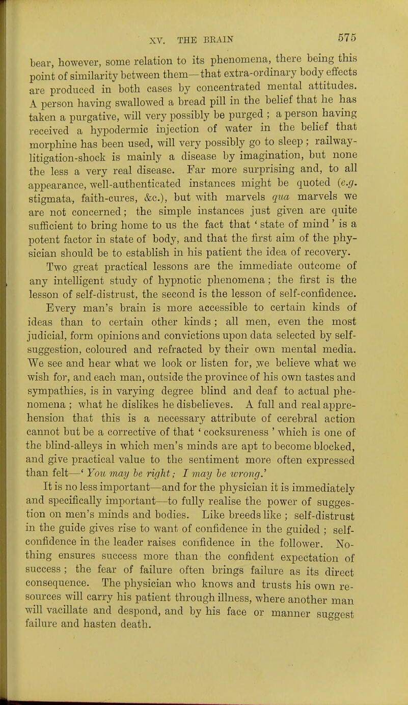 bear, however, some relation to its phenomena, there being this point of similarity between them—that extra-ordinary body effects are produced in both cases by concentrated mental attitudes. A person having swallowed a bread pill in the behef that he has taken a purgative, will very possibly be purged ; a person having received a hypodermic injection of water in the belief that morphine has been used, will very possibly go to sleep; railway- litigation-shock is mainly a disease by imagination, but none the less a very real disease. Far more surprising and, to all appearance, well-authenticated instances might be quoted (e.g. stigmata, faith-cures, &c.), but with marvels qiia marvels we are not concerned; the simple instances just given are quite sufficient to bring home to us the fact that ' state of mind ' is a potent factor in state of body, and that the first aim of the phy- sician should be to establish in his patient the idea of recovery. Two great practical lessons are the immediate outcome of any intelligent study of hypnotic phenomena; the first is the lesson of self-distrust, the second is the lesson of self-confidence. Every man's brain is more accessible to certain kinds of ideas than to certain other kinds ; all men, even the most judicial, form opinions and convictions upon data selected by self- suggestion, coloured and refracted by their own mental media. We see and hear what we look or listen for, :we believe what we wish for, and each man, outside the province of his own tastes and sympathies, is in varying degree blind and deaf to actual phe- nomena ; what he dislikes he disbelieves. A full and real appre- hension that this is a necessary attribute of cerebral action cannot but be a corrective of that ' cocksureness ' which is one of the blind-alleys in which men's minds are apt to become blocked, and give practical value to the sentiment more often expressed than felt—' Yoii may he right; I may he wrong.' It is no less important—and for the physician it is immediately and specifically important—to fully realise the power of sugges- tion on men's minds and bodies. Like breeds like ; self-distrust in the guide gives rise to want of confidence in the guided ; self- confidence in the leader raises confidence in the follower. No- thing ensures success more than the confident expectation of success ; the fear of failure often brings failure as its direct consequence. The physician who knows and trusts his own re- sources will carry his patient through illness, where another man will vacillate and despond, and by his face or manner suggest failure and hasten death.