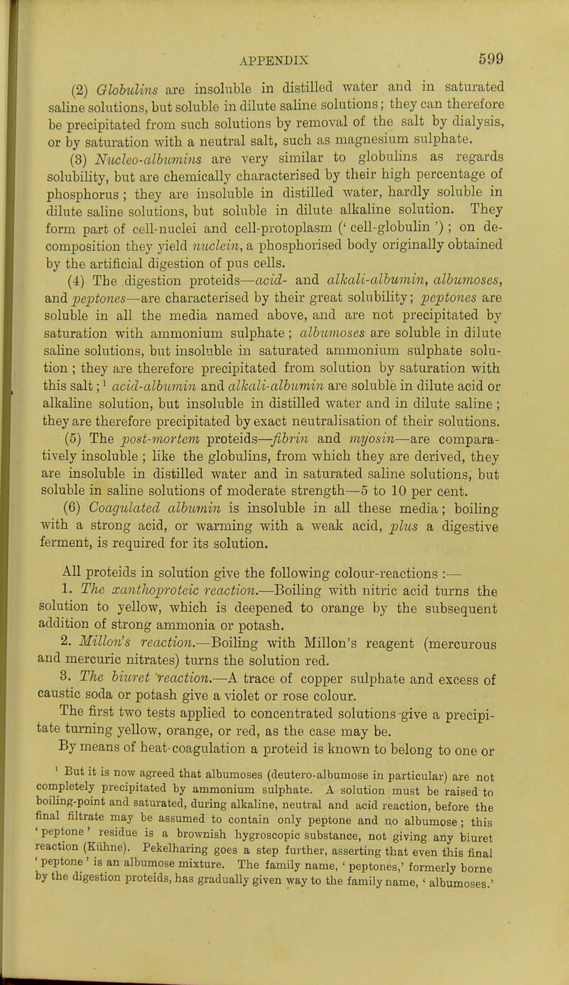 (2) Glohulins are insoluble in distilled water and in saturated saline solutions, but soluble in dilute saline solutions; they can therefore be precipitated from such solutions by removal of the salt by dialysis, or by saturation with a neutral salt, such as magnesium sulphate. (3) Nucleo-albumins are very similar to globulins as regards solubility, but are chemically characterised by their high percentage of phosphorus ; they are insoluble in distilled water, hardly soluble in dilute sahne solutions, but soluble in dilute alkaline solution. They form part of cell-nuclei and cell-protoplasm (' cell-globulin ') ; on de- composition they yield mtclein, a phosphorised body originally obtained by the artificial digestion of pus cells. (4) The digestion proteids—acid- and alkali-albumin, albumoses, and peptones—are characterised by their great solubility; peptones are soluble in all the media named above, and are not precipitated by saturation with ammonium sulphate; albumoses are soluble in dilute sahne solutions, but insoluble in saturated ammonium sulphate solu- tion ; they are therefore precipitated from solution by saturation with this salt;' acid-albumin and alkali-albitmin are soluble in dilute acid or alkaline solution, but insoluble in distilled water and in dilute saline ; they are therefore precipitated by exact neutralisation of their solutions. (5) The post-mortem proteids—fibrin and myosin—are compara- tively insoluble ; like the globulins, from which they are derived, they are insoluble in distilled water and in saturated saline solutions, but soluble in saline solutions of moderate strength—5 to 10 per cent. (6) Coagulated albimin is insoluble in all these media; boihng with a strong acid, or warming with a weak acid, phcs a digestive ferment, is required for its solution. All proteids in solution give the following colour-reactions :— 1. The xanthoproteic reaction.—Boiling with nitric acid turns the solution to yellow, which is deepened to orange by the subsequent addition of strong ammonia or potash. 2. Millon's reaction.—Boiling with Millon's reagent (mercurous and mercuric nitrates) turns the solution red. 3. The biuret 'reaction.—A trace of copper sulphate and excess of caustic soda or potash give a violet or rose colour. The first two tests applied to concentrated solutions give a precipi- tate turning yellow, orange, or red, as the case may be. By means of heat- coagulation a proteid is known to belong to one or ' But it is now agreed that albumoses (deutero-albumose in particular) are not completely precipitated by ammonium sulphate. A solution must be raised to boiUng-point and saturated, during alkaline, neutral and acid reaction, before the final filtrate may be assumed to contain only peptone and no albumose; this 'peptone' residue is a brownish hygroscopic substance, not giving any biuret reaction (Kiihne). Pekelharing goes a step further, asserting that even this final ' peptone ' is an albumose mixture. The family name, ' peptones,' formerly borne by the digestion proteids, has gradually given way to the family name, ' albumoses '