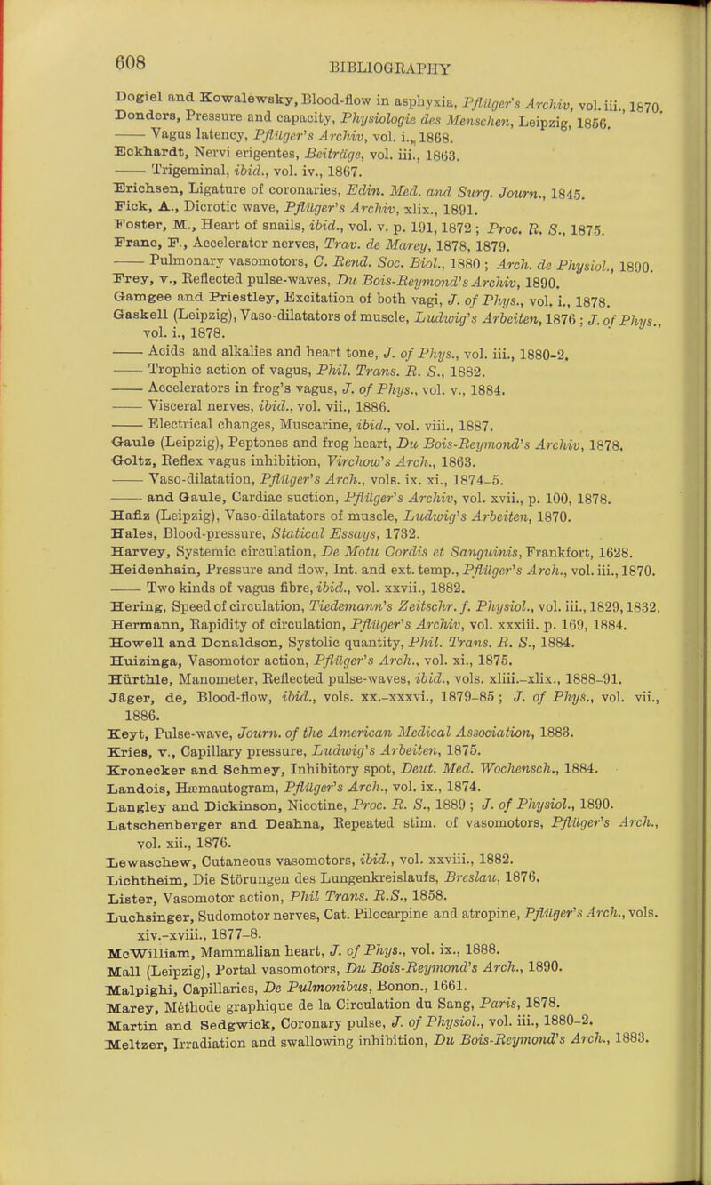 Dogiel and Kowalewsky, Blood-flow in asphyxia, Pflilgers ArcUv, vol. iii 1670 Donders, Pressure and capacity, Physiologic des Mensclien, Leipzig, 1856. ■ Vagus latency, PflUgcr's Archiv, vol. i.„ 1868. Eckhardt, Nervi erigentes, Bcitrdge, vol. iii., 1863. • Trigeminal, ibid., vol. iv., 1867. Ericlisen, Ligature of coronaries, Edin. Med. and Surg. Journ., 1845. Fick, A., Dicrotic wave, PflUgcr's Archiv, xlix., 1891. Foster, M., Heart of snails, ibid., vol. v. p. 191,1872 ; Proc. B. S., 1875. Franc, F., Accelerator nerves, Trav. de Marey, 1878, 1879. Pulmonary vasomotors, C. Bend. Soc. Biol, 1880 ; Arch, dc Physiol., 1890. Frey, v., Reflected pulse-waves, Du Bois-Reymond's Archiv, 1890. Gamgee and Priestley, Excitation of both vagi, J. of Phys., vol. i., 1878. Gaskell (Leipzig), Vaso-dilatators of muscle, Ludwig's Arbciten, 1876 • / of Phys vol. i., 1878. Acids and alkalies and heart tone, J. of Phys., vol. iii., 1880-2. Trophic action of vagus, Phil. Trans. B. S., 1882. Accelerators in frog's vagus, J. of Phys., vol. v., 1884. Visceral nerves, ibid., vol. vii., 1886. Electrical changes. Muscarine, ibid., vol. viii., 1887. Gaule (Leipzig), Peptones and frog heart, Dit Bois-Reyviond's Archiv, 1878. Goltz, Reflex vagus inhibition, Virchow's Arch., 1863. Vaso-dilatation, Pflilger^s Arch., vols. ix. xi., 1874-5. and Qaule, Cardiac suction, Pflilger's Archiv, vol. xvii., p. 100, 1878. Bafiz (Leipzig), Vaso-dilatators of muscle, Ludiuig's Arbeiten, 1870. Hales, Blood-pressure, Statical Essays, 1732. Harvey, Systemic circulation, De Motu Cordis ct Sanguinis, Frankfort, 1628. Heidenhain, Pressure and flow, Int. and ext. temp., Pflilgar's Arch., vol. iii., 1870. Two kinds of vagus fibre, ibid., vol. xxvii., 1882. Hering, Speed of circulation, Tiedemann's Zeitschr.f. Physiol., vol. iii., 1829,1832. Hermann, Rapidity of circulation, Pfiilger's Archiv, vol. xxxiii. p. 169, 1884, Howell and Donaldson, Systolic quantity, Phil. Trans. R. S., 1884. Huizinga, Vasomotor action, PflUgcr's Arch., vol. xi., 1875. Hiirth.le, Manometer, Reflected pulse-waves, ibid., vols, xliii.-xlix., 1888-91. jager, de, Blood-flow, ibid., vols, xx.-xxxvi., 1879-85 ; of Phys., vol. vii., 1886. Keyt, Pulse-wave, Journ. of tlie American Medical Association, 1883. Kries, v.. Capillary pressure, Ludwig's Arbeiten, 1875. Kronecker and Schmey, Inhibitory spot, Deut. Med. Wochensch,, 1884. Landois, Hiemautogram, PflUgcr's Arch., vol. ix., 1874. Ijangley and Dickinson, Nicotine, Proc. B. S., 1889 ; J. of Physiol., 1890. Latsch.enberger and Deahna, Repeated stim. of vasomotors, Pflilger's Arch., vol. xii., 1876. Ijevsraschew, Cutaneous vasomotors, ibid., vol. xxviii., 1882. Lichtheim, Die Storungen des Lungenkreislaufs, Brcslau, 1876. Lister, Vasomotor action, Phil Trans. B.S., 1858. luchsinger, Sudomotor nerves. Cat. Pilocarpine and atropine, Pflilger's Arch., vols. xiv.-xviii., 1877-8. McWilliam, Mammalian heart, J. of Phys., vol. ix., 1888. Mall (Leipzig), Portal vasomotors, Du Bois-Beyviond's Arch., 1890. MalpigM, Capillaries, De Pulmonibus, Bonon., 1661. Marey, M6thode graphique de la Circulation du Sang, Paris, 1878. Martin and Sedgwick, Coronary pulse, J. of Physiol., vol. iii., 1880-2. Meltzer, Irradiation and swallowing inhibition, Du Bois-Bcymond's Arch., 1883.