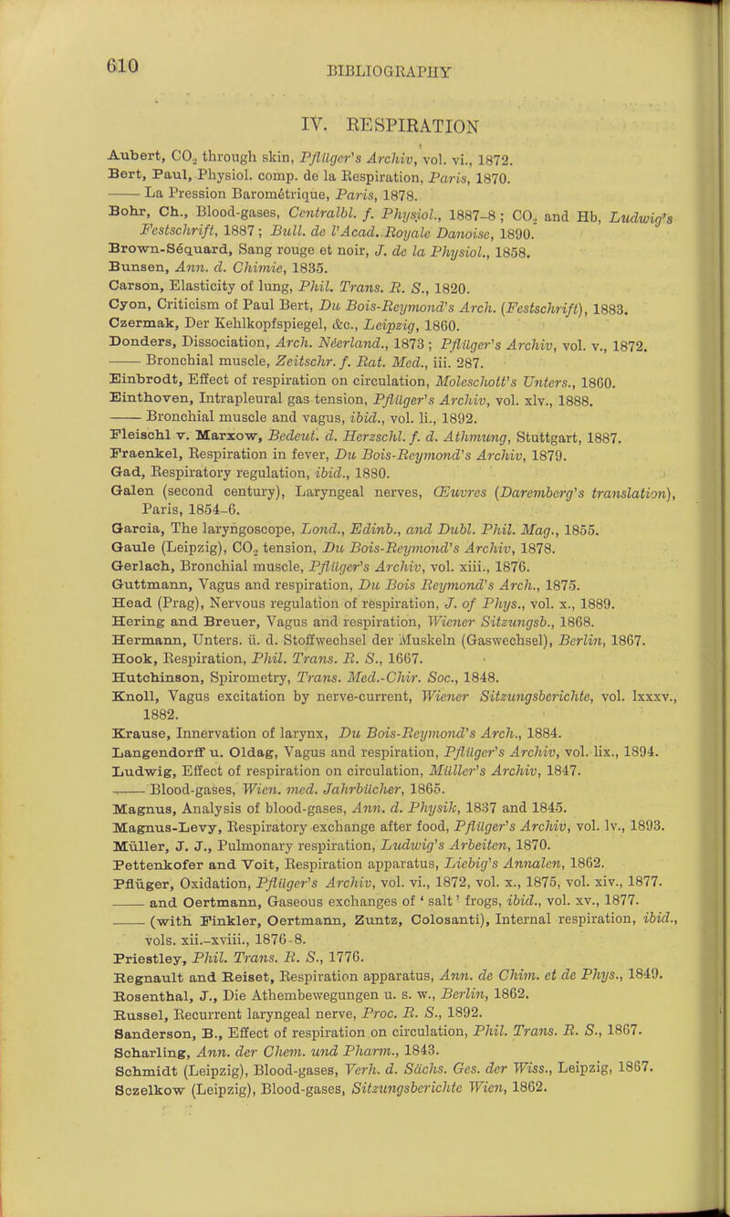 IV. RESPIRATION Aubert, CO^ through skin, PflUgcr's Archiv, vol. vi., 1872. Bert, Paul, Physiol, comp. de la Eespiration, Paris, 1870. La Pression Barom6trique, Paris, 1878. Bohr, Ch.. Blood-gases, Ccntralbl. f. Physiol, 1887-8 ; CO.. and Hb, Ludwig's Festschrift, 1887; Bull, de VAcad. Royale Danoise, 1890. Brown-S6cLuard, Sang rouge at noir, J. de la Physiol., 1858. Bunsen, Ann. d. Chimie, 1835. Carson, Elasticity of lung, Phil. Trans. R. S., 1820. Cyon, Criticism of Paul Bert, Dit Bois-Reymond's Arch. (Festschrift), 1883. Czermak, Der Kehlkopfspiegel, &c., Leipzig, 1860. Donders, Dissociation, Arch. Nderland., 1873 ; Pflilger's Archiv, vol. v., 1872. Bronchial muscle, Zeitschr. f. Bat. Med., iii. 287. Einbrodt, Effect of respiration on circulation, MolesclwtVs Unters., 1860. Einthoven, Intrapleural gas tension, Pflilger's Archiv, vol. xlv., 1888. Bronchial muscle and vagus, ibid., vol. 11., 1892. rleischl V. Marxow, Bedeui. d. Herzschl. f. d. Athmung, Stuttgart, 1887. Fraenkel, Respiration in fever, Du Bois-Reymond's Archiv, 1879. Gad, Respiratory regulation, ibid., 1880. Galen (second century), Laryngeal nerves, CEuvres {Dareviberg's translation), Paris, 1854-6. Garcia, The laryngoscope, Lond., Edinb., and Dubl. Phil. Mag., 1855. Gaule (Leipzig), CO, tension, Du Bois-Reymond's Archiv, 1878. Gerlach, Bronchial muscle, Pflilger's Archiv, vol. xiii., 1876. Guttmann, Vagus and respiration, Du Bois Reymond's Arch., 1875. Head (Prag), Nervous regulation of respiration, J. of Phys., vol. x., 1889. Hering and Breuer, Vagus and respiration, Wiener Sitzungsb., 1868. Hermann, Unters. ii. d. Stoffweehsel der Muskeln (Gaswechsel), Berliti, 1867. Hook, Eespiration, Pldl. Trans. R. S., 1667. Hutchinson, Spirometry, Trans. Med.-Chir. Soc, 1848. Knoll, Vagus excitation by nerve-current, Wiener Sitzungsberichte, vol. Ixxxv., 1882. Krause, Innervation of larynx, Dii Bois-Reymond's Arch., 1884. LangendorflF u. Oldag, Vagus and respiration, Pflilger's Archiv, vol. lix., 1894. liudwig. Effect of respiration on circulation, Milller's Archiv, 1847. Blood-gases, Wien. med. Jahrbiicher, 1865. Magnus, Analysis of blood-gases, Ann. d. Physik, 1837 and 1845. Magnus-Levy, Respiratory exchange after food, Pflilger's Archiv, vol. Iv., 1893. Muller, J. J., Pulmonary respiration, Ludivig's Arbeiten, 1870. Pettenkofer and Voit, Respiration apparatus, Licbig's Annalen, 1862. Pfliiger, Oxidation, Pflilger's Archiv, vol. vi., 1872, vol. x., 1875, vol. xiv., 1877. and Oertmann, Gaseous exchanges of ' salt' frogs, ibid., vol. xv., 1877. (with Finkler, Oertmann, Zuntz, Colosanti), Internal respiration, ibid., vols, xii.-xviii., 1876-8. Priestley, Phil. Trans. R. S., 1776. Begnault and Beiset, Respiration apparatus, Ann. de Chim. et de Phys., 1849. Bosenthal, J., Die Athembewegungen u. s. w., Berlin, 1862. Bussel, Recurrent laryngeal nerve, Proc. R. S., 1892. Sanderson, B., Effect of respiration on circulation, Phil. Trans. R. S., 1867. Scharling, Ann. der Chem. iind Pharm., 1843. Schmidt (Leipzig), Blood-gases, Vcrh. d. Sachs. Ges. der Wiss., Leipzig, 1867. Sczelko-w (Leipzig), Blood-gases, Sitzungsberichte Wien, 1862.