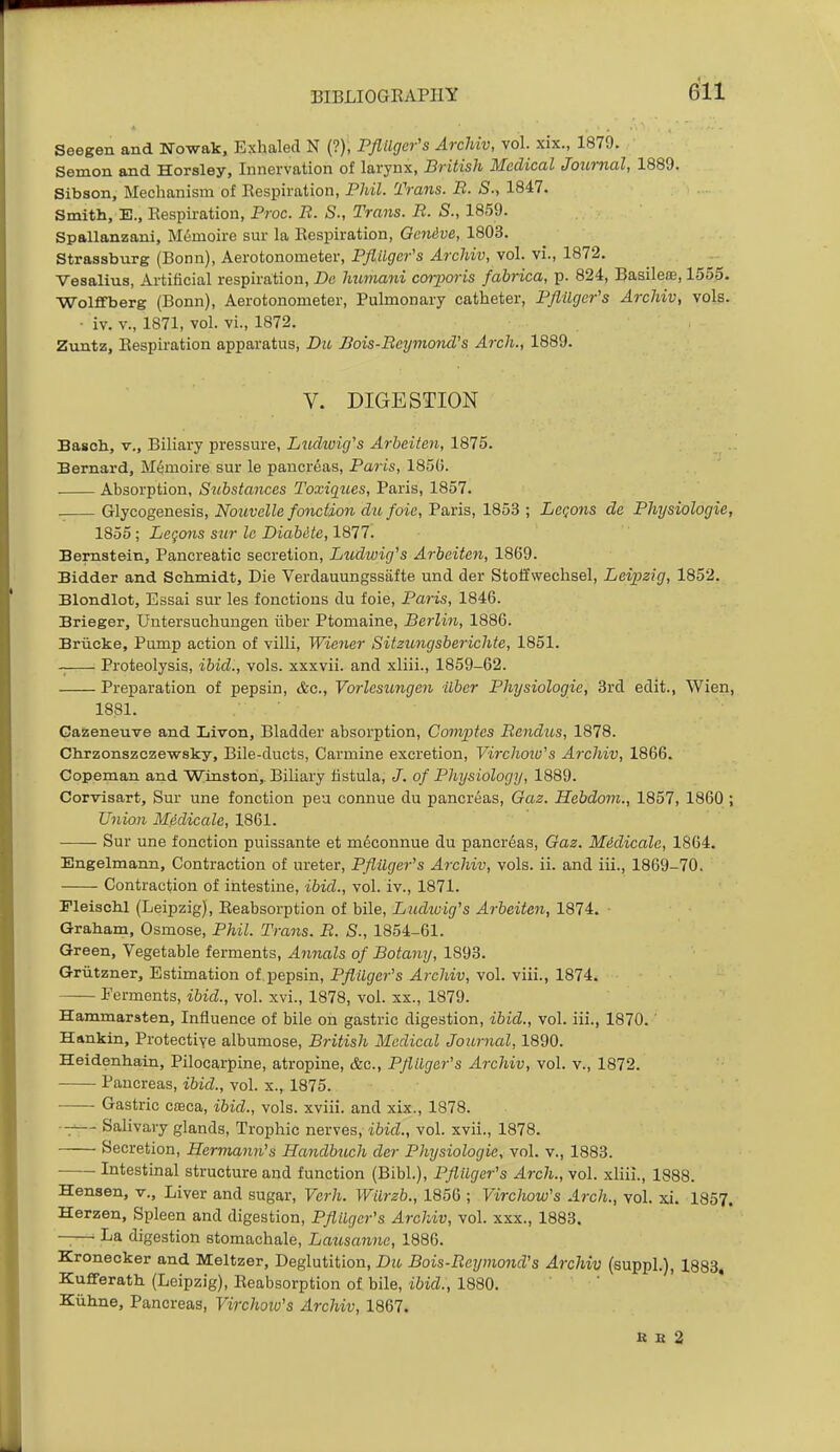 Seegen and Nowak, Exhaled N (?), PflUger's ArcMv, vol. xix., 1879. Semon and Horsley, Innervation of larynx, British Medical Journal, 1889. Sibson, Mechanism of Respiration, Phil. Trans. B. S., 1847. Smith, E., Respiration, Proc. B. S., Trans. B. S., 1859. Spallanzani, M6moire sur la Respiration, Qcnive, 1803. Strassburg (Bonn), Aerotonometer, PflUger's Archiv, vol. vi., 1872. Vesalius, Artiiicial respiration, De himiani corporis fabrica, p. 824, Basilem, 1555. Wolffberg (Bonn), Aerotonometer, Pulmonary catheter, PflUger's Archiv, vols. • iv. v., 1871, vol. vi., 1872. Zuntz, Respiration apparatus, Dii, Bois-Beymond's Arch., 1889. V. DIGESTION Basoh, v., Biliary pressure, Ludioig's Arbeiten, 1875. Bernard, M6moire sur le pancreas, Paris, 185(3. Absorption, Substances Toxiques, Paris, 1857. Glycogenesis, Nouvelle fonction dufoie, Paris, 1853 ; Legons de Physiologie, 1855 ; Legons sur Ic Diabite, 1877. Bernstein, Pancreatic secretion, Ludwig's Arbeiten, 1869. Bidder and Schmidt, Die Verdauungssafte und der Stoffwechsel, Leipzig, 1852. Blondlot, Essai sur les fonetions du foie, Paris, 1846. Brieger, Untersuchungen iiber Ptomaine, Berlin, 1886. Briicke, Pump action of villi, Wiener Sitzungsberichte, 1851. Proteolysis, ibid., vols, xxxvii. and xliii., 1859-62. Preparation of pepsin, &c., Vorlesicngen ilbcr Physiologie, 3rd edit., Wien, 1881. Gaizeneuve and Liven, Bladder absorption, Comptes Bendus, 1878. Chrzonszczewsky, Bile-ducts, Carmine excretion, Virchotu's Archiv, 1866. Copeman and Winston,. Biliary fistula, J. of Physiology, 1889. Corvisart, Sur une fonction peu connue du pancreas, Gaz. Hebdom., 1857, 1860 ; U7uon Midicale, 1861. Sur une fonction puissante et m^connue du pancrdas, Gaz. Midicale, 1864. Engelmann, Contraction of ureter, PflUger's Archiv, vols. ii. and iii., 1869-70. Contraction of intestine, ibid., vol. iv., 1871. Fleischl (Leipzig), Reabsorption of bile, Ludiuig's Arbeiten, 1874. Graham, Osmose, Phil. Trans. B. S., 1854-61. Green, Vegetable ferments. Annals of Botany, 1893. Griitzner, Estimation of pepsin, PflUger's Archiv, vol. viii., 1874. Ferments, ibid., vol. xvi., 1878, vol. xx., 1879. H:ammarsten, Influence of bile on gastric digestion, ibid., vol. iii., 1870. ' Hankin, Protective albumose, British Medical Journal, 1890. Heidenhain, Pilocarpine, atropine, &c., PflUger's Archiv, vol. v., 1872. Pancreas, ibid., vol. x., 1875. Gastric ctBca, ibid., vols, xviii. and xix., 1878. ~— Salivary glands, Trophic nerves, ibid., vol. xvii., 1878. Secretion, Hermann's Handbuch der Physiologie, vol. v., 1883. Intestinal structure and function (Bibl.), PflUger's Arch., vol. xliii., 1888. Hensen, v.. Liver and sugar, Verh. WUrzb., 1856 ; Virchow's Arch., vol. xi. 1857. Herzen, Spleen and digestion, PflUger's Archiv, vol. xxx., 1883. -— La digestion stomachale, Laxisannc, 1886. Kronecker and Meltzer, Deglutition, Du Bois-Bcijmond's Archiv (suppl.), 1883, Kufferath (Leipzig), Reabsorption of bile, ibid., 1880. • • Kiihne, Pancreas, Virchow's Archiv, 1867. K H 2