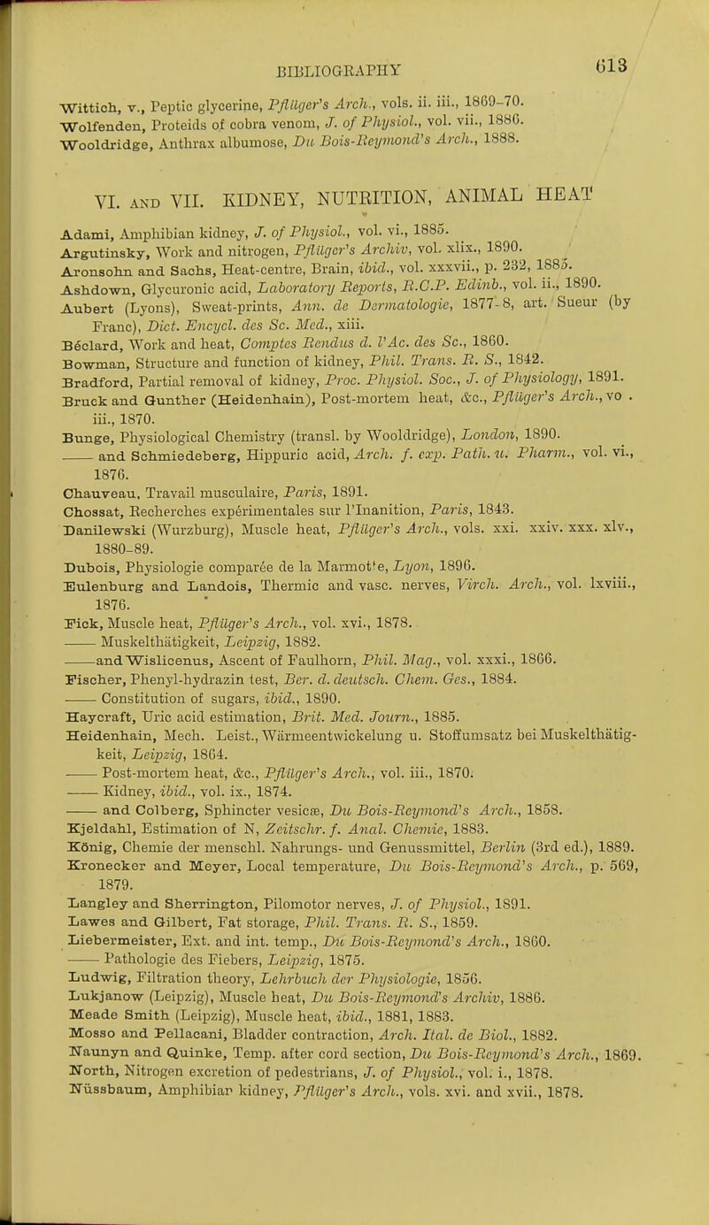 Wittich, v., Peptic glycerine, Pflilger's Arch., vols. ii. iii., 1869-70. Wolfenden, Proteicis of cobra venom, /. of Physiol., vol. vii., 188G. Wooldridge, Anthrax albumose. Da Bois-Reymond's Arch., 1888. VL AND VII. KIDNEY, NUTRITION, ANIMAL HEAT Adami, Amphibian kidney, J. of Physiol., vol. vi., 1885. Argutinsky, Work and nitrogen, PfliUjcr's Archiv, vol. xlix., 1890. Aronsolm and Sachs, Heat-centre, Brain, ibid., vol. xxxvii., p. 232, 1883. Ashdown, Glycuronic acid, Laboratory Beports, R.C.P. Edinh., vol. ii., 1890. Aubert (Lyons), Sweat-prints, Ann. de Dcrmatologie, 1877-8, art. Sueur (by Franc), Diet. JEncycl. des Sc. Med., xiii. Bdclard, Work and heat, Comptes Bendus d. VAc. des Sc., 1860. Bowman, Structure and function of kidney, Phil. Trans. B. S., 1842. Bradford, Partial removal of kidney, Proc. Physiol. Soc, J. of Physiology, 1891. Bruck and Qunther (Heidenhain), Post-mortem heat, &c., Pfluger's Arch., vo . iii., 1870. Bunge, Physiological Chemistry (transl. by Wooldridge), London, 1890. and Schmiedeberg, Hippuric acid, Arch; f. exp. Path. u. Pharm., vol. vi., 1876. CliauveaTi, Travail musculaire, Paris, 1891. Chossat, Eecherches experimentales sur I'lnanition, Paris, 1843. 33anile-wski (Wurzburg), Muscle heat, Pflilgcr's Arch., vols. xxi. xxiv. xxx. xlv., 1880-89. Bubois, Physiologic comparie de la Marmot^e, Lyon, 1896. Eulenburg and Landois, Thermic and vase, nerves, Virch. Arch., vol. Ixviii., 1876. I'ick, Muscle heat, Pflilger's Arch., vol. xvi., 1878. Muskelthtitigkeit, Leipzig, 1882. andWislicenus, Ascent of Faulhorn, Phil. Mag., vol. sxxi., 18G6. Fischer, Phenyl-hydrazin test. Per. d.deutsch. Chem. Ges., 1884. Constitution of sugars, ibid., 1890. Haycraft, Uric acid estimation, Brit. Med. Joiirn., 1885. Heidenhain, Mech. Leist., Wiirmeentwickelung u. Stoffumsatz bei Muskelthatig- keit, Leipzig, 1864. Post-mortem heat, &c., Pflilger's Arch., vol. iii., 1870. Kidney, ibid., vol. ix., 1874. and Colberg, Sphincter vesicas, Dio Bois-BcymoncVs Arch., 1858. Kjeldabl, Estimation of N, Zeitschr. f. Anal. Chemie, 1883. K6nig, Chemie der menschl. Nahrungs- und Genussmittel, Berlin (3rd ed.), 1889. Kronecker and Meyer, Local temperature, Du Bois-Beymond's Arch., p. 569, 1879. Ijangley and Sherrington, Pilomotor nerves, J. of Physiol., 1891. Lawes and Gilbert, Fat storage, Phil. Trans. B. S., 1859. Liebermeister, Ext. and int. temp., Du Bois-Beymond's Arch., 1860. Pathologie des Fiebers, Leipzig, 1875. Lud-wig, Filtration theory, Lehrbuch der Physiologic, 1856. Lukjano-w (Leipzig), Muscle heat, Du Bois-Beymond's Archiv, 1886. Meade Smith (Leipzig), Muscle heat, ibid., 1881, 1883. Mosso and Pellacanl, Bladder contraction. Arch. Ital. de Biol, 1882. Waunyn and Quinke, Temp, after cord section, Dtt Bois-Beymond's Arch., 1869. North, Nitrogen excretion of pedestrians, J. of Physiol., vol. i., 1878. ITiissbaum, Amphibiar kidney, Pflilger's Arch., vols. xvi. and xvii., 1878.