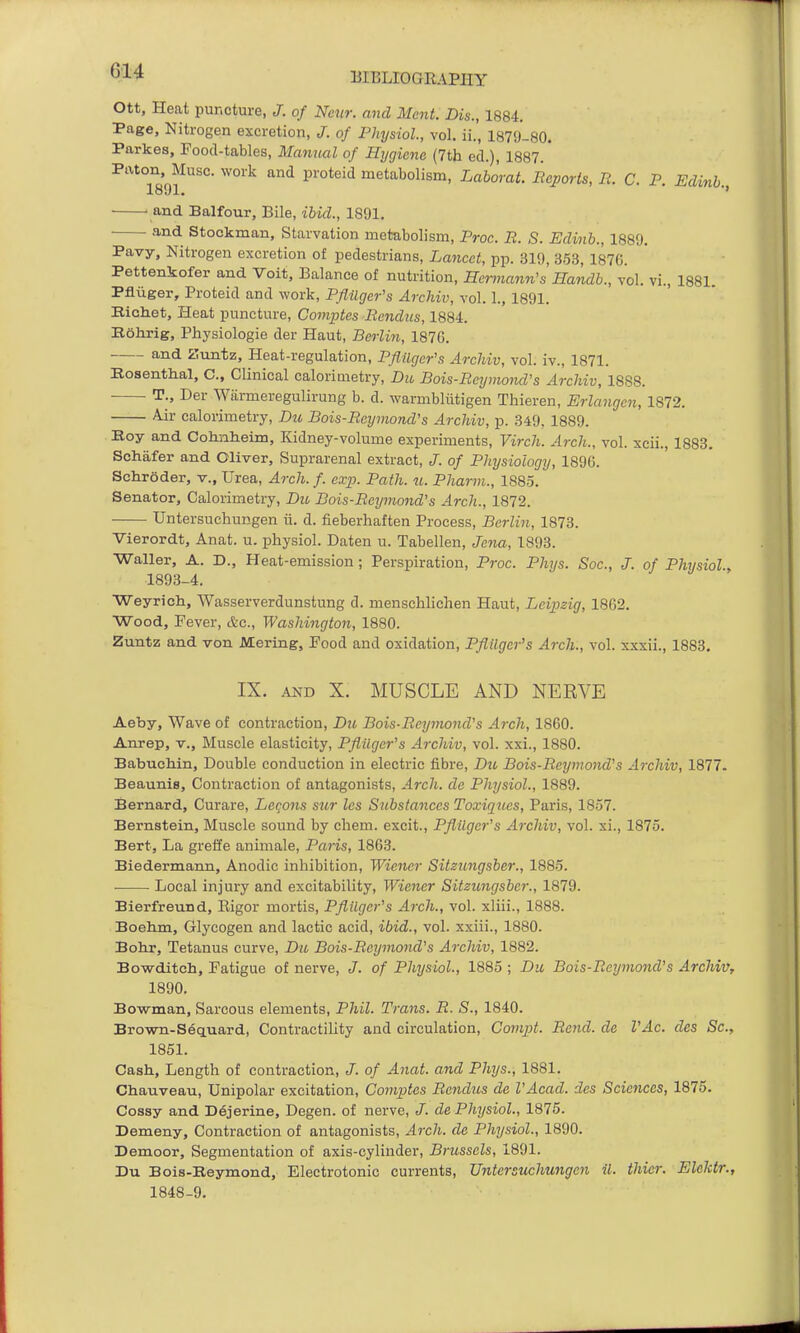 Ott, Heat puncture, J. of Ncnr. and Ment. Dis., 1884, Page, Nitrogen excretion, /. of Physiol, vol. ii., 1B79-80. Parkas, Food-tables, Mamuil of Hygiene (7th eel.), 1887.' Paten, Muse, work and proteid metabolism, Laborat. Reports, R. C. P. Edinb. 1801, '* ' and Balfour, Bile, ibid., 1891. and Stockman, Starvation metabolism, Proc. R. S. Edinb., 1889, Pavy, Nitrogen excretion of pedestrians, Lancet, pp. 319, 353, 187G. Pettenkofer and Voit, Balance of nutrition, Hemiann's Handb., vol. vi., 1881. Pfliiger, Proteid and work, Pflilger's Archiv, vol. 1., 1891. Bichet, Heat puncture, Comptes Rendus, 1884. Bolirig, Physiologie der Haut, Berliti, 187G. and Zuntz, Heat-regulation, Pfliiger's Archiv, vol. iv., 1871. Rosenthal, C, Clinical calorimetry, Dio Bois-Rcymond's Archiv, 1888. T., Der Wiirmeregulirung b. d. warmbliitigen Tliieren, Erlangen, 1872. Air calorimetry, Du Bois-Reymend's Archiv, p. 349. 1889. Eoy and Colinlieim, Kidney-volume experiments, Virch. Arch., vol. xcii., 1883. Schafer and Oliver, Suprarenal extract, J. of Physiology, 1896. Sclir6der, v., Urea, Arch. f. exp. Path. u. Pharm., 1885. Senator, Calorimetry, Du Bois-Rcymond's Arch., 1872. Untersuchungen ii. d. fieberhaften Process, Berlin, 1873. Vierordt, Anat. u. physiol. Daten u. Tabellen, Jena, 1893. Waller, A. D., Heat-emission; Perspiration, Proc. Phys. Soc, J. of Physiol., 1893-4. Weyrich, Wasserverdunstung d. menschlichen Haut, Leipzig, 1862. Wood, Fever, &c., Washington, 1880. Zuntz and von Mering, Food and oxidation, Pfltlger's Arch., vol. xxxii., 1883. IX, AND X. MUSCLE AND NERVE Aeby, Wave of contraction, Du Bois-Reymond's Arch, 1860. Anrep, v., Muscle elasticity, Pfliiger's Archiv, vol. xxi., 1880. Babuchin, Double conduction in electric fibre, Du Bois-Reymond's Archiv, 1877. Beaunis, Contraction of antagonists. Arch, de Physiol., 1889. Bernard, Curare, Leqons sur les Substances Toxiques, Paris, 1857. Bernstein, Muscle sound by chem. excit., Pfliiger's Archiv, vol. xi., 1875. Bert, La greffe animale, Paris, 1863. Biedermann, Anodic inhibition, Wiener Sitzungsber., 1885. ■ Local injury and excitability, Wiener Sitzungsber., 1879. Bierfreund, Rigor mortis, Pfliiger's Arch., vol. xliii., 1888. Boehm, Glycogen and lactic acid, ibid., vol. xxiii., 1880. Bohr, Tetanus curve, Du Bois-Rcymond's Archiv, 1882. Bowditch, Fatigue of nerve, J. of Physiol., 1885 ; Dii Bois-Reymond's Archiv, 1890. Bowman, Sareous elements, Phil. Trans. R. S., 1840. Brown-Sequard, ContractiUty and circulation, Compt. Rend, de VAc. des Sc., 1851. Cash, Length of contraction, J. of Anat. and Phys., 1881. Chauveau, Unipolar excitation, Comptes Rendus de VAcad. des Sciences, 1875. Cossy and D6jerine, Degen. of nerve, /. de Physiol., 1875. Demeny, Contraction of antagonists. Arch, de Physiol., 1890. Demoor, Segmentation of axis-cylinder, Brussels, 1891. Du Bois-Eeymond, Electrotonic currents, Untersuchungen il. thier. Elektr., 1848-9.