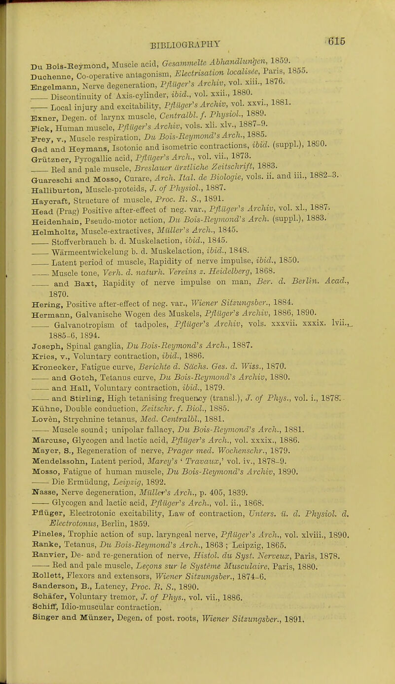 Du Bols-Reymond, Muscle acid, Gesammcltc Abhandlungcn 18oJ Duchenne. Co-operative antagonism, Electrisation locahsde, Pans, 1855. Engelmann, Nerve degeneration, Pfiilger's Archw, vol. xiii., 1870. Discontinuity of Axis-cylinder, ibid., vol. xxu., 1880. ^ Local injury and excitability, Pflilger's Archiv, vol. xxvi., 1881. Exner, Degen. of larynx muscle, Centralbl. f. Physiol, 1889. Fick, Human muscle, PJlilgcr's Archiv, vols. xli. xlv., 1887-9. Frey, v., Muscle respiration, Du Bois-Beymond's Arch., 1885. Gad and Heymans, Isotonic and isometric contractions, ibid, (suppl.), ISM. Griitzner, Pyrogallic acid, Pflllger's Arch., vol. vii., 1873. Eed and pale muscle, Brcslaucr iirztliche Zeitschrift, 1883. Guareachi and Mosso, Curare, Arch. Ital. de Biologic, vols. ii. and iii., 1882-3. Halliburton, Muscle-proteids, J. of Physiol, 1887. Haycraft, Structure of muscle, Proc. R. S., 1891. Head (Prag) Positive after-effect of neg. var., Pflllger's Archiv, vol. xl., 1887. Heidenhain, Pseudo-motor action, Du Bois-RcymoiuVs Arch, (suppl.), 1883. Helmholtz, Muscle-extractives, Milller's Arch., 1845. Stolfverbrauch b. d. Muskelaction, ibid., 1845. Wiirmeentwickelung b. d. Muskelaction, ibid., 1848. Latent period of muscle, Eapidity of nerve impulse, ibid., 1850. Muscle tone, Verh. d. naturh. Vorcins z. Heidelberg, 1868. and Baxt, Eapidity of nerve impulse on man, Bcr. d. Berlin. Acad., 1870. Hertng, Positive after-effect of neg. var., Wiener Sitzimgsbcr., 1884. Hermann, Galvaniscbe Wogen des Muskels, Pflilger's Archiv, 1886, 1890. Galvanotropism of tadpoles, P/Zitg-cr's Archiv, vols, xxxvii. xxxix. lvii.,_ 1885-0, 1894. Joseph., Spinal ganglia, Du Bois-Reymond's Arch., 1887. Kries, v., Voluntary contraction, ibid., 1886. Kronecker, Fatigue curve, Berichte d. Sachs. Ges. d. Wiss., 1870. ■ and Gotch, Tetanus curve, Du Bois-Beymond's Archiv, 1880. and Hall, Voluntary contraction, ibid., 1879. and Stirling, High tetanising frequency (trans!.), /. of Phys., vol. i., 187S; - Kiitine, Double conduction, Zeitschr. f. Biol, 1885. Loven, Strychnine tetanus, Med. Centralbl, 1881. Muscle sound; unipolar fallacy, Du Bois-Reymond's Arch., 1881. Marcuse, Glycogen and lactic acid, Pflilger's Arch., vol. xxxix., 1886. Mayer, S., Regeneration of nerve, Prager med. Wochcnschr., 1879. Mendelssohn, Latent period, Marey's ' Travaux,' vol. iv., 1878-9. Mosso, Fatigue of human muscle, Du Bois-Reymond's Archiv, 1890. Die Ermiidung, Leipzig, 1892. ITasse, Nerve degeneration, Milller's Arch., p. 405, 1839. Glycogen and lactic acid, Pfliiger's Arch., vol. ii., 1868. Pfliiger, Electrotonic excitability, Law of contraction, Unters. ii. d. Physiol, d. Electrotonus, Berlin, 1859. Pineles, Trophic action of sup. laryngeal nerve, Pflllger's Arch., vol. xlviii., 1890. Hanke, Tetanus, Du Bois-Reymond's Arch., 1863 ; Leipzig, 1865. Eanvier, De- and re-generation of nerve, Histol. du Syst. Ncrveux, Paris, 1878. Eed and pale muscle, Legons sur le Systtne Musculaire, Paris, 1880. Bollett, Flexors and extensors, Wiener Sitzungsber., 1874-6. Sanderson, B., Latency, Proc. R. S., 1890. Schafer, Voluntary tremor, J. of Phys., vol, vii., 1886. Schiff, Idio-muscular contraction. Singer and Miinzer, Degen. of post, roots, Wiener Sitzungsber., 1891.