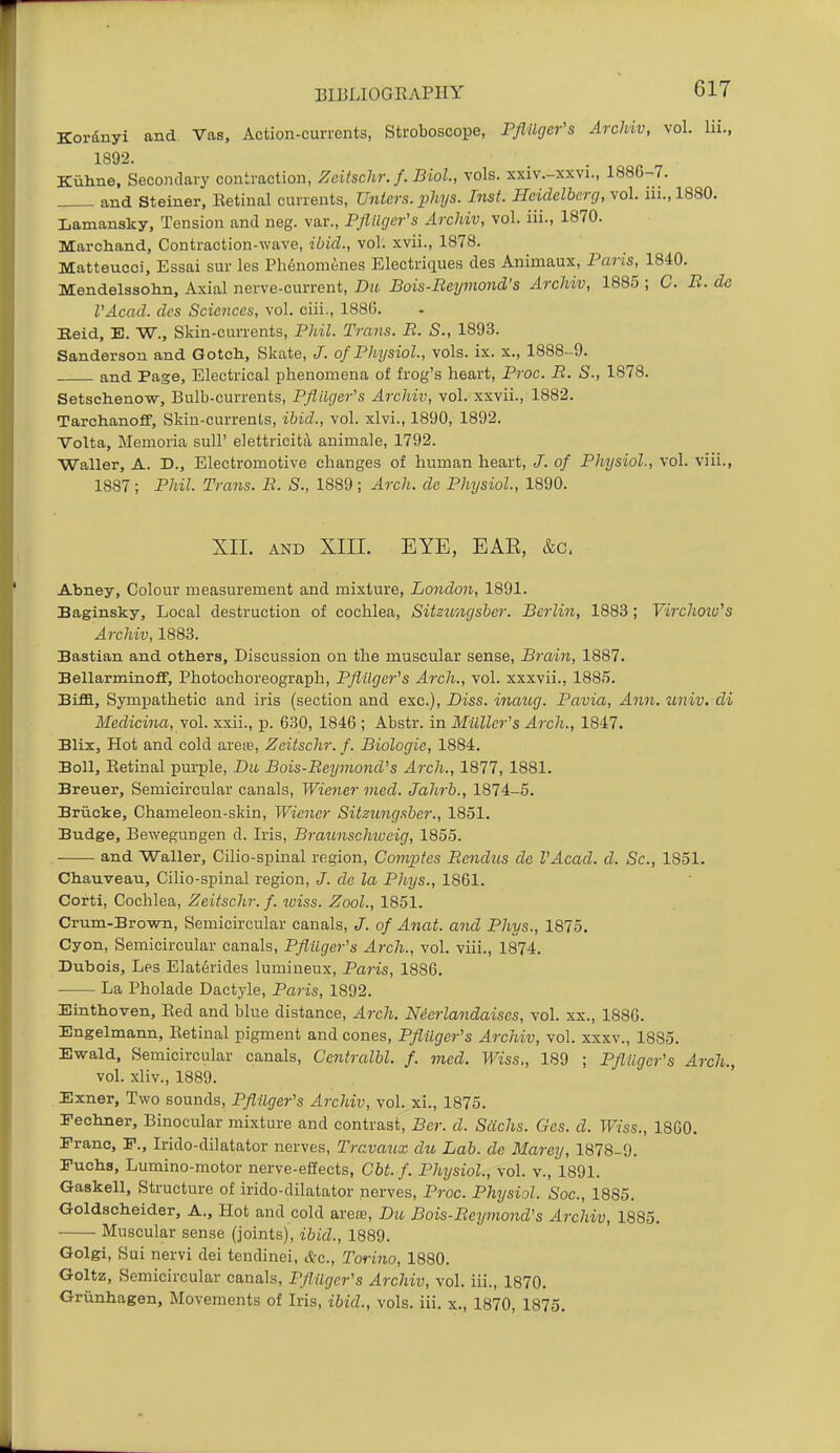 Kordnyi and Vas, Action-currents, Stroboscope, Pflllger's Archiv, vol. lii., 1892. Kiiline, Secondary contraction, Zeitschr. f. Biol, vols, xxiv.-xxvi., 1886-7. and Steiner, Eetinal currents, Uniers. phys. Inst. Heidelberg, vol. iii.,1880. Lamansky, Tension and neg. var., Pflilgcr's ArcJdv, vol. iii., 1870. Marchand, Contraction-wave, ibid., vol. xvii., 1878. Matteucci, Essai sur les Ph6nonit!nes Electriques des Animaux, Paris, 1840. Mendelssolin, Axial nerve-current, Du Bois-Beymond's Archiv, 1885 ; C. B. de I'Acad. dcs Sciences, vol. ciii., 188G. Raid, E. W., Skin-currents, Phil. Trans. B. S., 1893. Sanderson and Gotch, Skate, J. of Physiol., vols. ix. x., 1888-9. and Page, Electrical phenomena of frog's heart, Proc. B. S., 1878. Setsclieno-w, Bulb-currents, Pfldiger's ArcJdv, vol. xxvii., 1882. Tarchanoff, Skin-currents, ibid., vol. xlvi., 1890, 1892. Volta, Memoria sull' elettricita animale, 1792. Waller, A. D., Electromotive changes of human heart, J. of Physiol., vol. viii., 1887 ; Phil. Trans. B. S., 1889 ; Arch, do Physiol, 1890. XII. AND XIII. EYE, EAE, &c, Abney, Colour measurement and mixture, London, 1891. Baginsky, Local destruction of cochlea, Sitzicngsber. Berlin, 1883; Virchow^s Archiv, 1883. Bastian and otliers. Discussion on the muscular sense, Brain, 1887. Bellarminoff, Photochoreograph, PflUger's Arch., vol. xxxvii., 1885. Biffl, Sympathetic and iris (section and exc). Diss, inaug. Pavia, Ann. %iniv. di Medicina, vol. xxii., p. 630, 1846 ; Abstr. in Milller's Arch., 1847. Blix, Hot and cold arese, Zeitschr. f. Biologic, 1884. Boll, Eetinal purple, Du Bois-Beymond's Arch., 1877, 1881. Breuer, Semicircular canals, Wiener mod. Jahrb., 1874-5. Briicke, Chameleon-skin, Wiener Sitzungsber., 1851. Budge, Bewegungen d. Iris, Braunschiveig, 1855. and Waller, Cilio-spinal region, Comptes Bendus de I'Acad. d. Sc., 1851. Chauveau, Cilio-spinal region, J. do la Phys., 1861. Corti, Cochlea, Zeitschr. f. luiss. Zool., 1851. Crum-Brown, Semicircular canals, J. of Anat. and Phys., 1875. Cyon, Semicircular canals, Pfiilger's Arch., vol. viii., 1874. Dubois, Les Elaterides lumiueux, Paris, 1886. La Pholade Dactyle, Paris, 1892. Einthoven, Red and blue distance. Arch. Neerlandaises, vol. xx., 1886. Engelmann, Retinal pigment and cones, Pfiilger's Archiv, vol. xxxv., 1885. Ewald, Semicircular canals, Ccntralbl. f. med. Wiss., 189 ; Pfiilger's Arch., vol. xliv., 1889. Exner, Two sounds, Pfiilger's Archiv, vol. xi., 1875. rechner. Binocular mixture and contrast, Ber. d. Sachs. Ges. d. Wiss., 1860. Franc, F., Irido-dilatator nerves, Travaux du Lab. de Marey, 1878-9. Puclis, Lumino-raotor nerve-effects, Cbt. f. Physiol., vol. v., 1891. Gaskell, Structure of irido-dilatator nerves, Proc. Physiol. Soc, 1885. Goldscheider, A., Hot and cold arere, Dit, Bois-Beymond's Archiv, 1885. Muscular sense (joints), ibid., 1889. Golgi, Sui nervi dei tendinei, &c., Torino, 1880. Goltz, Semicircular canals, Pfiilger's Archiv, vol. iii., 1870. Griinhagen, Movements of Iris, ibid., vols. iii. x., 1870, 1875.