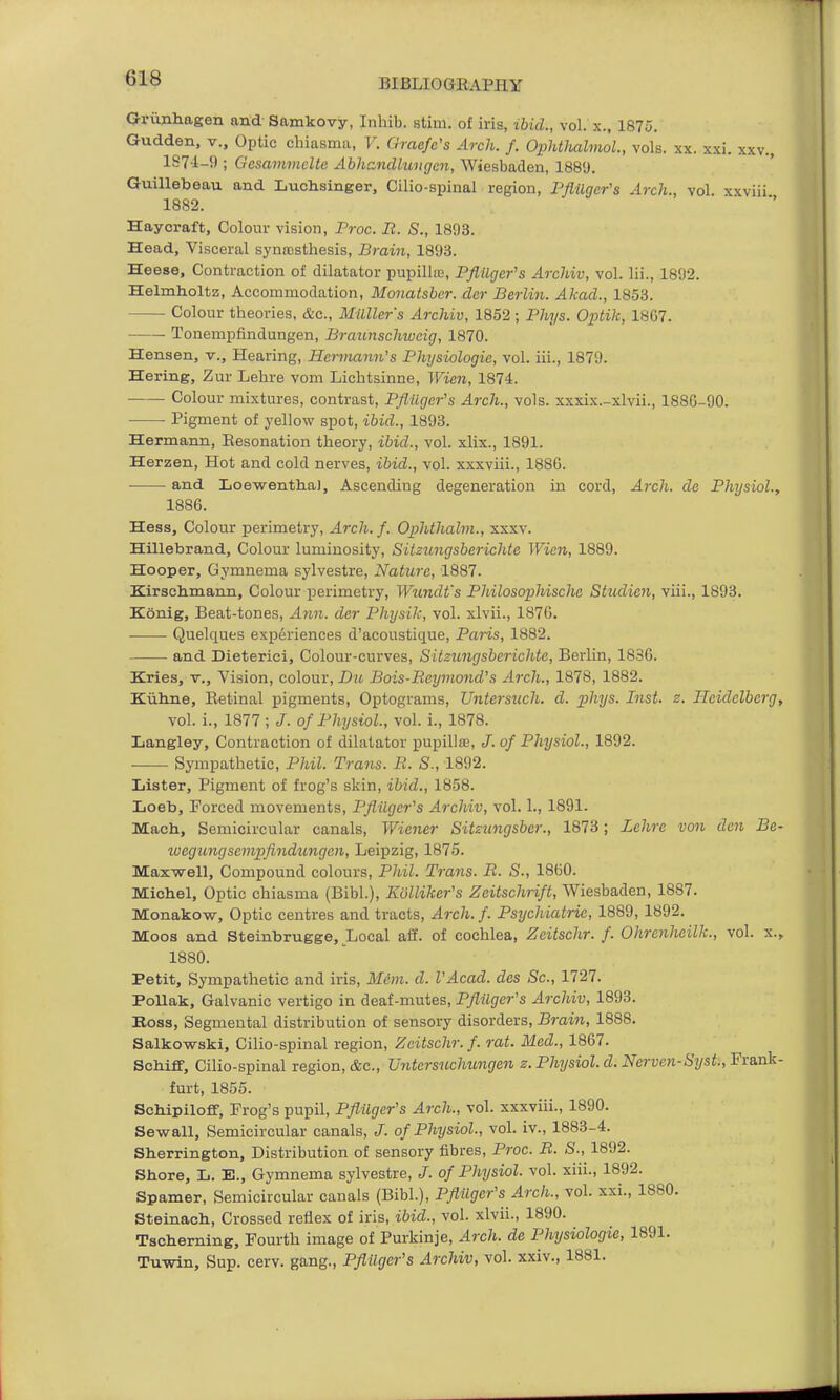 Orunhagen and Samkovy, Inhib. stim. of iris, ihid., vol. x., 1875. Gudden, v., Optic chiasma, V. Graefe's Arch. f. Ophthalmol., vols. xx. xxi. xxv., 1S74-9 ; Gesamvicltc Abhandlungen, Wiesbaden, 188'J. Guillebeau and Luchsinger, Cilio-spinal region, Fflilger's Arch., vol. xxviii 1882. Haycraft, Colour vision, Pr-oc. It. S., 1893. Head, Visceral synaDsthesis, Brain, 1893. Heese, Contraction of dilatator pupillie, Pflilger's Archiv, vol. lii., 1892. Helmholtz, Accommodation, Monatsbcr. dcr Berlin. Akad., 1853. Colour theories, &c., Milller's Archiv, 1852; Phys. Optik, 18C7. —•— Tonempfindungen, Braunschweig, 1870. Hansen, v.. Hearing, Hermann's Physiologic, vol. iii., 1879. Hering, Zur Lehre vom Lichtsinne, Wien, 1874. Colour mixtures, contrast, Pflilger's Arch., vols, xxxix.-xlvii., 1886-90. • Pigment of yellow spot, ihid., 1893. Hermann, Eesonation theory, ibid., vol. xlix., 1891. Herzen, Hot and cold nerves, ibid., vol. xxxviii., 1886. and Loewentlia), Ascending degeneration in cord. Arch, de Physiol., 1886. Hess, Colour perimetry, Arch. f. Ophthahn., xxxv. Hillebrand, Colour luminosity, Sitzungsberichte Wien, 1889. Hooper, Gymnema sylvestre. Nature, 1887. Kirsehmann, Colour perimetry, W^mdt's Philosophischa Studien, viii., 1893. Konig, Beat-tones, Ann. der Physik, vol. xlvii., 187G. Quelques experiences d'acoustique, Paris, 1882. and Dieterici, Colour-curves, Sitzungsberichte, Berlin, 1836. Kries, v.. Vision, colour, Du Bois-Rcymould's Arch., 1878, 1882. Kiiline, Eetinal pigments. Optograms, Untersuch. d. phys. Inst. z. Heidelberg, vol. i., 1877 ; J. of Physiol., vol. i., 1878. Langley, Contraction of dilatator pupilla3, J. of Physiol., 1892. . Sympathetic, Phil. Trans. B. S., 1892. Lister, Pigment of frog's skin, ibid., 1858. Loeb, Forced movements, Pflilger's Archiv, vol. 1., 1891. Mach, Semicircular canals, Wiener Sitzungsber., 1873; Zchre von den Be- luegimgsempfindungen, Leipzig, 1875. Maxwell, Compound colours, Pliil. Trails. B. S., 1860. Michel, Optic chiasma (Bibl.), Evlliker's Zeitschrift, Wiesbaden, 1887. Monakow, Optic centres and tracts, Arch. f. Psychiatric, 1889, 1892. Moos and Steinbrugge, Local alf. of cochlea, Zcitschr. f. Ohrenheilk., vol. x., 1880. Petit, Sympathetic and iris, Mt'm. d. VAcad. des Sc., 1727. PoUak, Galvanic vertigo in deaf-mutes, Pflilger's Archiv, 1893. Koss, Segmental distribution of sensory disorders, Brain, 1888. Salkowski, Cilio-spinal region, Zcitschr. f. rat. Med., 1867. SoMff, Cilio-spinal region, &c., Vntersuchungen z. Physiol, d. Nerven-Syst:, Frank- furt, 1855. ScMpiloff, Frog's pupil, Pflilger's Arch., vol. xxxviii., 1890. Sewall, Semicircular canals, of Physiol., vol. iv., 1883-4. Sherrington, Distribution of sensory fibres, Proc. B. S., 1892. Shore, L. E., Gymnema sylvestre, of Physiol, vol. xiii., 1892. Spamer, Semicircular canals (Bibl.), Pflilger's Arch., vol. xxi., 1880. Steinach, Crossed reflex of iris, ibid., vol. xlvii., 1890. Tscherning, Fourth image of Purkinje, Arch, de Physiologic, 1891. Tuwin, Sup. cerv. gang., Pflilger's Archiv, vol. xxiv., 1881.