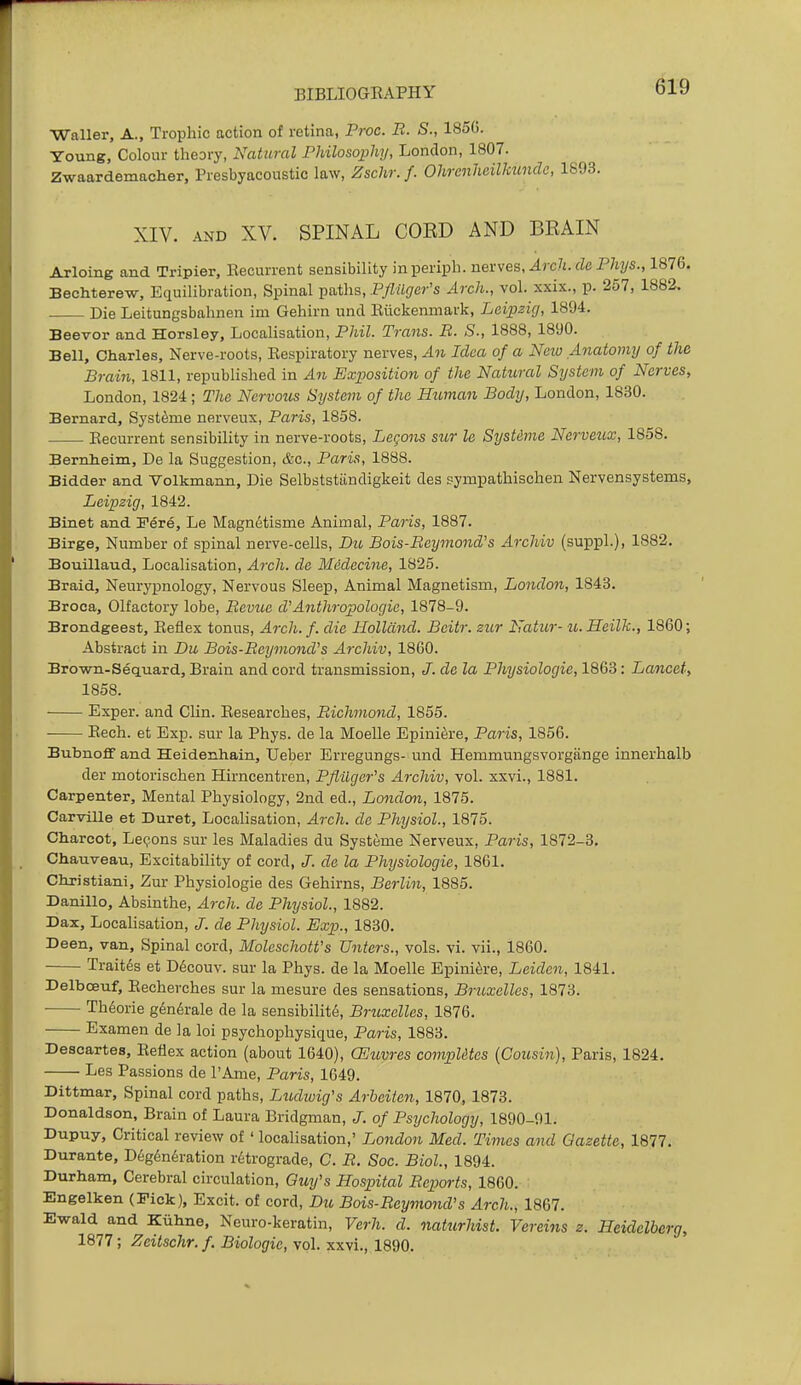 Waller, A., Trophic action of retina, Proc. B. S., 185(). Young, Colour theory, Natural Philosophy, London, 1807. Zwaardemacher, Presbyacoustic law, Zschr. /. OhrenheilJmncle, XIV. AND XV. SPINAL CORD AND BRAIN Arloing and Tripier, Eecurrent sensibility inperiph. nex\es. Arch, de Phys., 1876. Bechterew, Equilibration, Spinal paths, PyZ%cr's Arch., vol. xxix., p. 257, 1882. Die Leitungsbahnen im Gehirn unci Eiickenmark, Leipzig, 1894. Beevor and Horsley, Localisation, Phil. Trans. B. S., 1888, 1890. Bell, Charles, Nerve-roots, Eespiratory nerves. An Idea of a Neio Anatomy of the Brain, 1811, republished in An Exposition of the Natural System of Nerves, London, 1824; The Nervous System of the Human Body, London, 1830. Bernard, Syst^me nerveux, Paris, 1858. Eecurrent sensibility in nerve-roots, Legons sur le Systdme Nerveux, 1858. Bernheim, De la Suggestion, &c., Paris, 1888. Bidder and Volkmann, Die Selbststiindigkeit des sympathischen Nervensystems, Leipzig, 1842. Binet and Fere, Le Magnetisme Animal, Paris, 1887. Birge, Number of spinal nerve-cells, Du Bois-Beymond's Archiv (suppL), 1882. Bouillaud, Localisation, Arch, de Medecine, 1825. Braid, Neurypnology, Nervous Sleep, Animal Magnetism, London, 1843. Broca, Olfactory lobe, Bevue d'Anthropologic, 1878-9. Brondgeest, Eeflex tonus. Arch. f. die Holland. Beitr. zur Natur- u. Heilk., 1860; Abstract in Du Bois-Beymond's Archiv, 1860. Brown-Sequard, Brain and cord transmission, /. de la Physiologic, 1868: Lancet, 1858. Exper. and Clin. Eesearches, Bichmond, 1855. Eech. et Exp. sur la Phys. de la Moelle Epiniere, Paris, 1856. Bubnoff and Heidenhain, Ueber Erregungs- und Hemmungsvorgiinge innerhalb der motorischen Hirncentren, Pflilger's Archiv, vol. xxvi., 1881. Carpenter, Mental Physiology, 2nd ed., London, 1875. Carville et Buret, LocaHsation, Arch, de Physiol., 1875. Charcot, Legons sur les Maladies du Systeme Nerveux, Paris, 1872-3. Chauveau, Excitability of cord, J. da la Physiologic, 1861. Christiani, Zur Physiologic des Gehirns, Berlin, 1885. Danillo, Absinthe, Arch, de Physiol., 1882. Dax, Localisation, J. de Physiol. Exp., 1830. Deen, van. Spinal cord, Moleschott's Unters., vols. vi. vii., 1860. Trait^s et D6couv. sur la Phys. de la Moelle Epinik-e, Leiden, 1841. Delboeuf, Eecherches sur la mesure des sensations, Bruxelles, 1873. Th6orie g6n6rale de la sensibility, Bruxelles, 1876. Examen de la loi psychophysique, Paris, 1883. Descartes, Eeflex action (about 1640), CEuvres computes (Cousin), Paris, 1824. Les Passions de I'Ame, Paris, 1649. Dittmar, Spinal cord paths, Liodiuig's Arheiicn, 1870, 1873. Donaldson, Brain of Laura Bridgman, of Psychology, 1890-91. Dupuy, Critical review of ' localisation,' London Med. Times and Gazette, 1877. Durante, D6g6n6ration retrograde, C. B. Sac. Biol., 1894. Durham, Cerebral circulation, Guy's Hospital Beports, 1860. Engelken (Fick), Excit. of cord, Du Bois-Beymond's Arch., 1867. Ewald and Kuhne, Neuro-keratin, Verh. d. naturhist. Vereins z. Heidelberg, 1877; Zeitschr.f. Biologic, vol. xxvi., 1890.