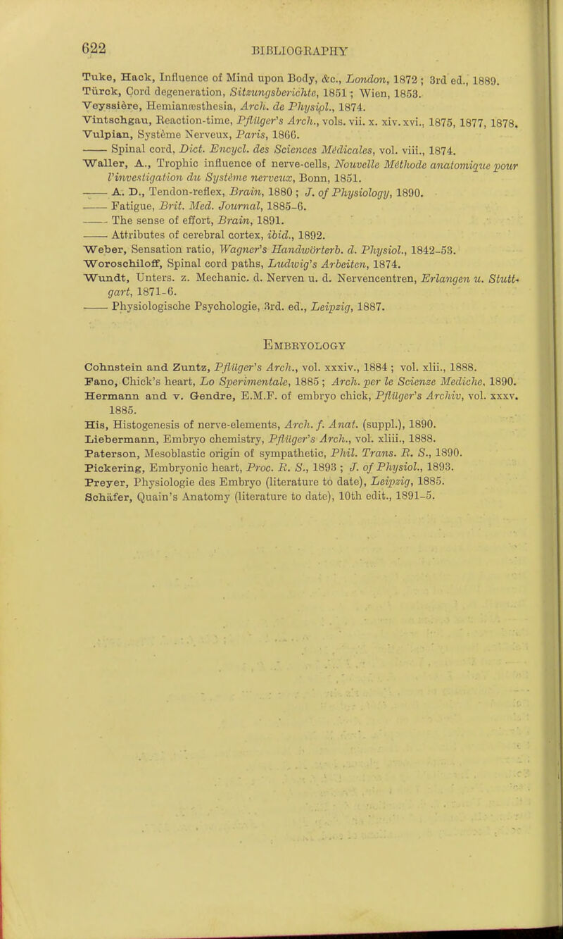 Tuke, Hack, Influence of Mind upon Body, &c., London, 1872 ; 3rd ed., 1889. Tiirck, Cord defeneration, Sitzuncjsbcrichtc, 1851- Wien, 1853. Veysslere, Hemianesthesia, Arch, da Physipl., 1874. Vintschgau, Eeaction-time, PflUger's Arch., \Qla.\ii. x. xiv.xvi., 1875, 1877, 1878. Vulpian, Syst^me Nerveux, Paris, 1860. Spinal cord. Diet. Encijcl. des Sciences Miklieales, vol. viii., 1874. Waller, A., Trophic influence of n6xve-CQ\\s, Nouvelle Mithode anatoviigue pour rinvesligation die SysUme nervcjix, Bonn, 1851. -— A. D., Tendon-reflex, Brain, 1880 ; J. of Physiology, 1890. Fatigue, Brit. Med. Journal, 1885-6. The sense of ellort, Brain, 1891. Attributes of cerebral cortex, ibid., 1892. Weber, Sensation ratio, Wagner's Handworterb. d. Physiol., 1842-53. Woroschiloff, Spinal cord paths, Ludtoig's Arbeiten, 1874. Wundt, Unters. z. Mechanic, d. Nerven u. d. Nervencentren, Erlangen u. Stutt^ gart, 1871-6. Physiologische Psychologie, 3rd. ed., Leipzig, 1887. Embkyology Cohnstein and Zuntz, Pflilgcr's Arch., vol. xxxiv., 1884 ; vol. xlii., 1888. Pane, Chick's heart, Lo Sperimentale, 1885 ; Arch, per le Scienze Mediche. 1890. Hermann and v. Gendre, E.M.F. of embryo chick, Pflilger's Archiv, vol. xxxv. 1885. His, Histogenesis of nerve-elements, Arch. f. Anat. (suppl.), 1890. Liebermann, Embryo chemistry, Pfliigcr's Arch., vol. xliii., 1888. Paterson, Mesoblastic origin of sympathetic, Phil. Trans. B. S., 1890. Pickering, Embryonic heart, Proc. R. S., 1893 ; J. of Physiol, 1893. Preyer, Physiologie des Embryo (literature to date), Leipzig, 1885. Schafer, Quain's Anatomy (literature to date), 10th edit., 1891-5.