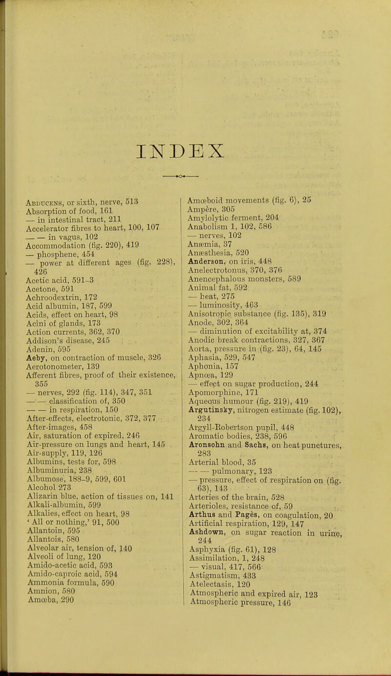 INDEX Abducens, or sixth, nerve, 513 Absorption of food, 161 — in intestinal tract, 211 Accelerator fibres to heart, 100, 107 — — in vagus, 102 Accommodation (fig. 220), 419 — phosphene, 454 — power at dift'erent ages (fig. 228), 426 Acetic acid, 591-3 Acetone, 591 Achroodextrin, 172 Acid albumin, 187, 599 Acids, effect on heart, 98 Acini of glands, 173 Action currents, 362, 370 Addison's disease, 245 Adenin, 695 Aeby, on contraction of muscle, 326 Aerotonometer, 139 Afferent fibres, proof of their existence, 355 — nerves, 292 (fig. 114), 347, 351 —•— classification of, 350 in respiration, 150 After-effects, electrotonic, 372, 377 After-images, 458 Air, saturation of expired, 246 Air-pressure on lungs and heart, 145 Air-supply, 119, 126 Albumins, tests for, 598 Albuminuria, 238 Albumose, 188-9, 599, 601 Alcohol 273 Alizarin blue, action of tissues on, 141 Alkali-albumin, 599 Alkalies, effect on heart, 98 * All or nothing,' 91, 500 Allantoin, 595 Allantois, 580 Alveolar air, tension of, 140 Alveoli of lung, 120 Amido-acetic acid, 593 Amido-caproic acid, 594 Ammonia formula, 590 Amnion, 580 Amoeba, 290 Amoeboid movements (fig. 6), 25 Amp6re, 305 Amylolytic ferment, 204 Anabolism 1, 102, 586 — nerves, 102 Antemia, 37 Anaesthesia, 520 Anderson, on iris, 448 Anelectrotonus, 370, 376 Anencephalous monsters, 589 Animal fat, 592 — heat, 275 •— luminosity, 463 Anisotropic substance (fig. 135), 319 Anode, 302, 364 — diminution of excitability at, 374 Anodic break contractions, 327, 367 Aorta, pressure in (fig. 23), 64, 145 Aphasia, 529, 547 Aphonia, 157 Apnoea, 129 — effept on sugar production, 244 Apomorphine, 171 Aqueous humour (fig. 219), 419 Argutinsky, nitrogen estimate (fig. 102), 234 Argyll-Eobertson pupil, 448 Aromatic bodies, 238, 596 Aronsohn and Sachs, on heat punctures, 283 Arterial blood, 35 pulmonary, 123 — pressure, effect of respiration on (fig. 63), 143 Arteries of the brain, 528 Arterioles, resistance of, 59 ArthuB and Pages, on coagulation, 20 Artificial respiration, 129, 147 Ashdown, on sugar reaction in urine, 244 Asphyxia (fig. 61), 128 Assimilation, 1, 248 — visual, 417, 566 Astigmatism, 433 Atelectasis, 120 Atmospheric and expired air, 123 Atmospheric pressure, 146